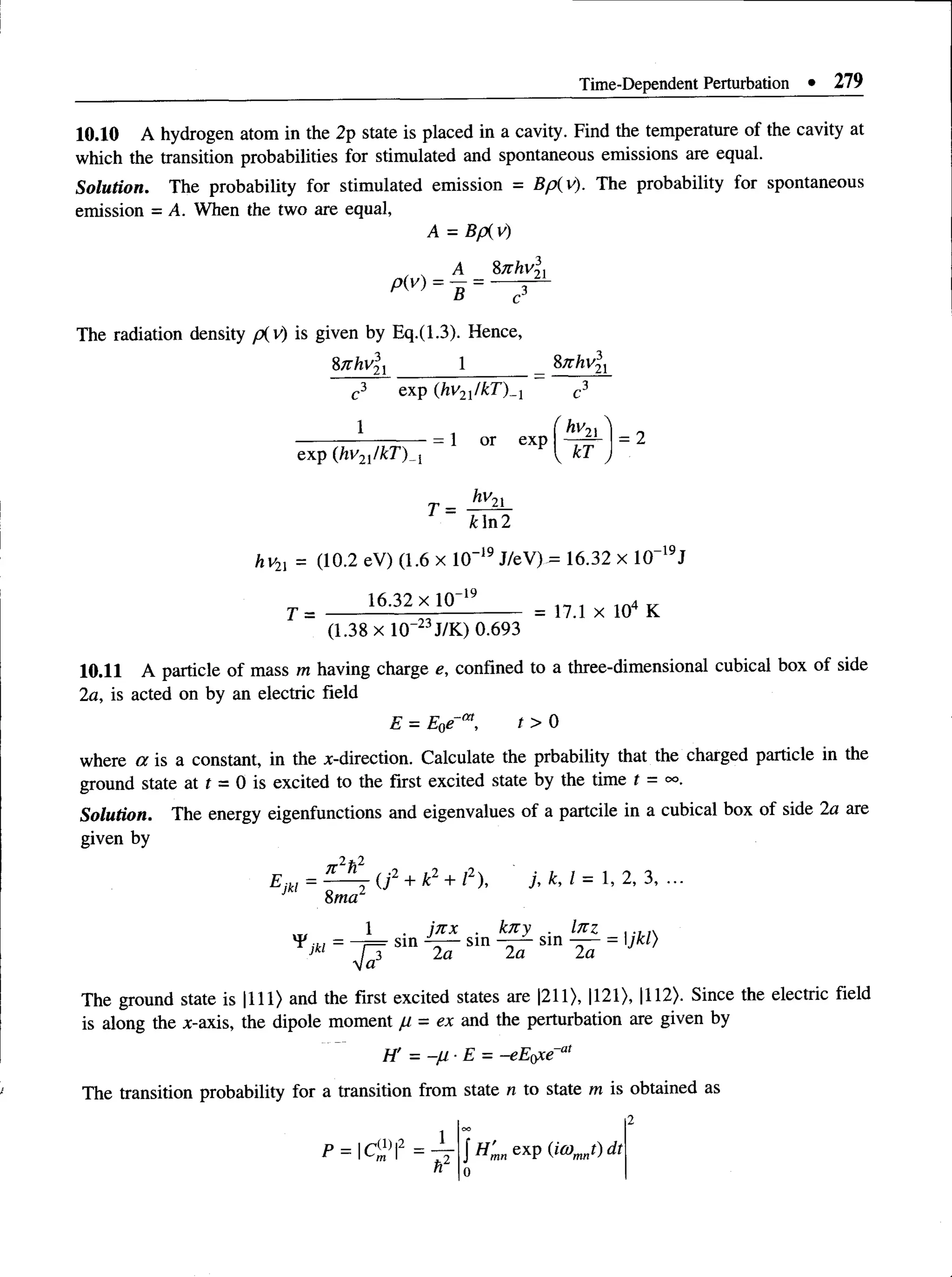 Time-Dependent Perturbation • 279
10.10 A hydrogen atom in the 2p state is placed in a cavity. Find the temperature of the cavity at
which the transition probabilities for stimulated and spontaneous emissions are equal.
Solution. The probability for stimulated emission = Bp(v). The probability for spontaneous
emission = A. When the two are equal,
A = Bp{v)
P(v)
A _ 8nhv?
5 = c
21
3
The radiation density piy) is given by Eq.(1.3). Hence,
%7thvlx 1 _ %nhvlx
c3 exp (hv^/kT )^ c3
1 (hv.
--------------—— = 1 or exp
exp (hv2l/kT)_{ i
21
T = 1
v kT
hv~
= 2
k In 2
hv2l = (10.2 eV) (1.6 x 10“19J/eV) = 16.32 x 10“19J
16.32 x lO '19 in 4 „
T = -------------------------------- = 17.1 x 104 K
(1.38 x lO ”23J/K) 0.693
10.11 A particle of mass m having charge e, confined to a three-dimensional cubical box of side
2a, is acted on by an electric field
E = E0e-at, t > 0
where a is a constant, in the x-direction. Calculate the prbability that the charged particle in the
ground state at t = 0 is excited to the first excited state by the time t = °o.
Solution. The energy eigenfunctions and eigenvalues of a partcile in a cubical box of side 2a are
given by
Ejk, =(j 2 + k2 + I2), j, k, 1= 1, 2, 3,
1 . jn x . kny . lnz . , ,
’ V = 7 7 s,n 4 r sm - 2 T s,n a T = ,Jkl}
yja
The ground state is |111> and the first excited states are |211>, |121), |112>. Since the electric field
is along the x-axis, the dipole moment = ex and the perturbation are given by
H' = -ju -E = -eE()xe~a‘
The transition probability for a transition from state n to state m is obtained as
 