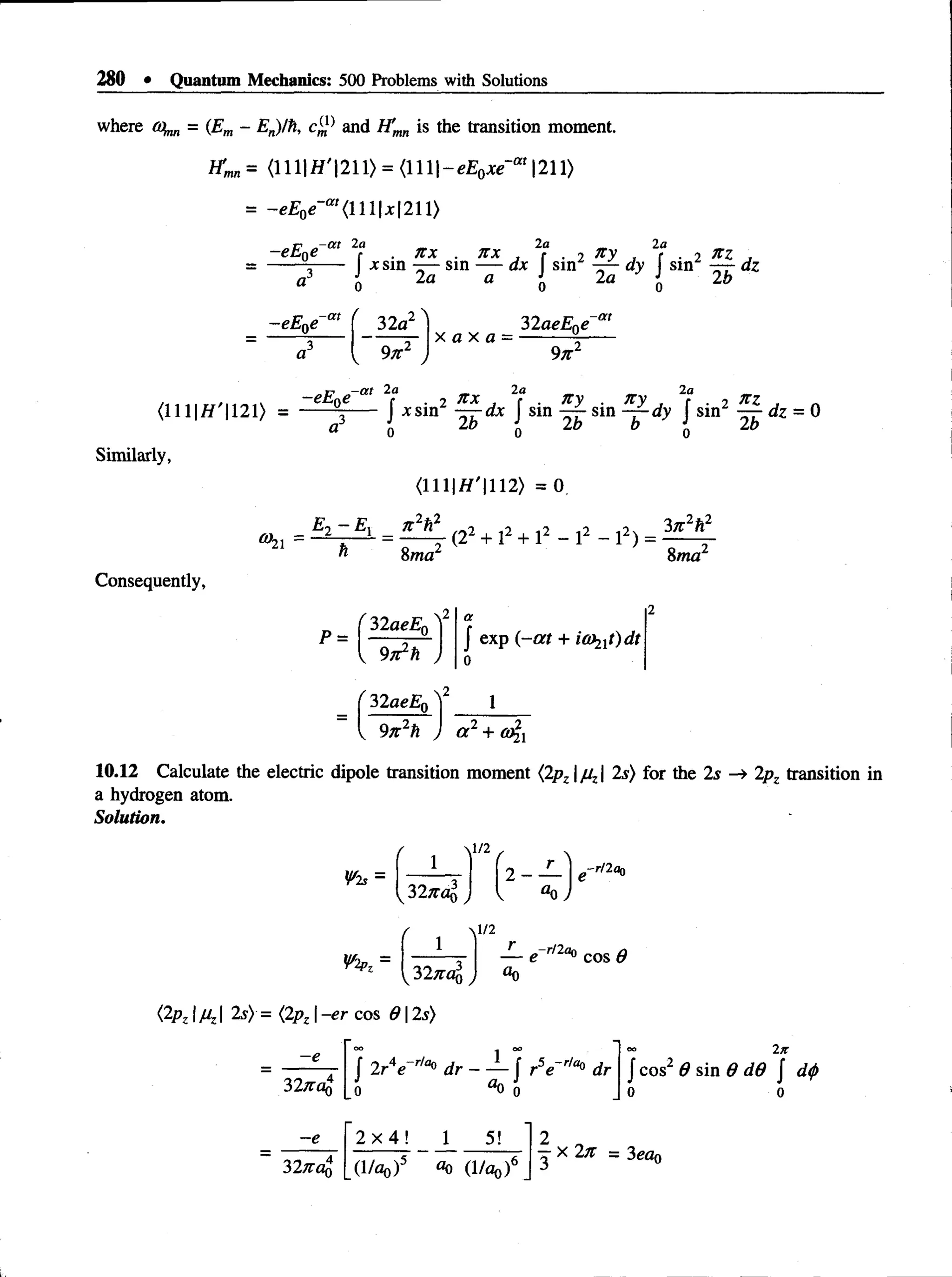 280 • Quantum Mechanics: 500 Problems with Solutions
where (o^ = (Em - En)/h, and H'mn is the transition moment.
f C = <lll|fl'|2 11>= < lll|-e E o ^ ‘“'l2 11>
= -eE 0e~m {U lx2 U )
„ ir 2a _ _ 2a _ 2a _
- e t 0e r . n x . n x , r . 2 ny , ( . 2 ,
------ 5
----- x sin —
—sin — axsin -r—dy sin —
—dz
a o 2fl a i 2a I
2 "
N
-eE0e
2b
<111|J
W'|121> =
a
32a
v 9/r2 J
- a t 2a
x a x a =
32aeE0e
9n2
f . 2 n x . 2? . ny . n y , 2? . 2 n z ,
J xsin — ax J sin sin - f -d y J sin — dz = 0
o 2*> - J - 2* 2i>
Similarly,
°h =
<111|//'|112> = 0.
_ E 2 - E x _ n 2h2
, (22 + l2 + l2 - l2 - l2) =
8/na 8wa
Consequently,
P =
32aeE0
{ 9n1h
J exp (-a t + ia^itydt
32aeE0
9n 2h 2 2
a + a%x
10.12 Calculate the electric dipole transition moment (2pz fiz 2s) for the 2s —
» 2pz transition in
a hydrogen atom.
Solution.
 