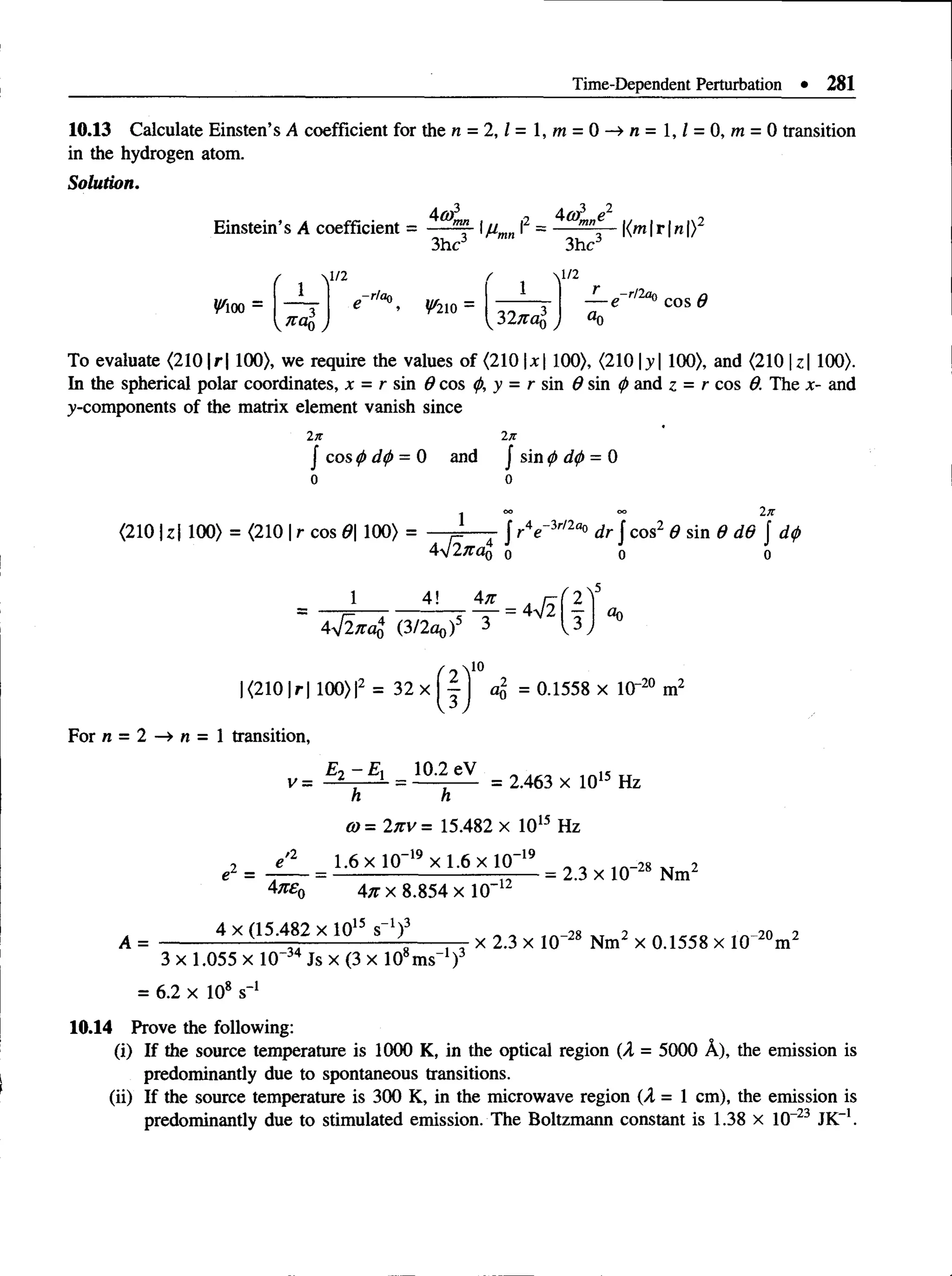 Time-Dependent Perturbation • 281
10.13 Calculate Einsten’s A coefficient for the n = 2, l= l,m = 0 —
> n = l,l = 0, m = 0 transition
in the hydrogen atom.
Solution.
Einstein’s A coefficient
4or.
V m -
f  l /2
1 -r/ao
3hc
^210
mn  (2
'rmn 1
3hc3
l/2
3271
r _r/2ao
«0
To evaluate <2101r 1100), we require the values of (210 x 100), (210 |y | 100), and (210 |z| 100).
In the spherical polar coordinates, x = r sin 9 cos <p,y = r s m d sin <
pand z = r cos 0. The x- and
^-components of the matrix element vanish since
In 2it
| cos <
t>d(j>= 0 and j sin 0 d
<
f>= 0
o o
- o
o o
o 2n
(210 U | 100) = (210 |r cos 0 100) = j - - — J r V 3r/2a° dr J cos2 6 sin 9 d6 J d<
p
4j2na0 o o o
1 _ 4 ! 4 , ^ 2
4 V 2^4 (3/2oq) 3 V3
10
|(2 1 0 |r| 100)I2 = 3 2 x | | ] c
% = 0.1558 x lO"20 m2
For n = 2 —
» n = 1 transition,
Et -E , 10.2 eV
'= 2 , ...l
- = ----------- = 2.463 x 1015 Hz
h h
co= 2n v = 15.482 x 1015 Hz
e2 =
Anen
1.6 x 10~19 x 1.6 x 10~19
An x 8.854 x 10-12
= 2.3 x 10-28 Nm2
A =
4 x (15.482 x 1015 s"1)3
3 x 1.055 x 10~34 Js x (3 x 108ms-1)3
x 2.3 x 10“28 Nm2 x 0.1558 x 10~20m2
= 6.2 x 10* s '1
10.14 Prove the following:
(i) If the source temperature is 1000 K, in the optical region (A = 5000 A), the emission is
predominantly due to spontaneous transitions.
(ii) If the source temperature is 300 K, in the microwave region (A = 1 cm), the emission is
predominantly due to stimulated emission. The Boltzmann constant is 1.38 x 10-23 JK_1.
 