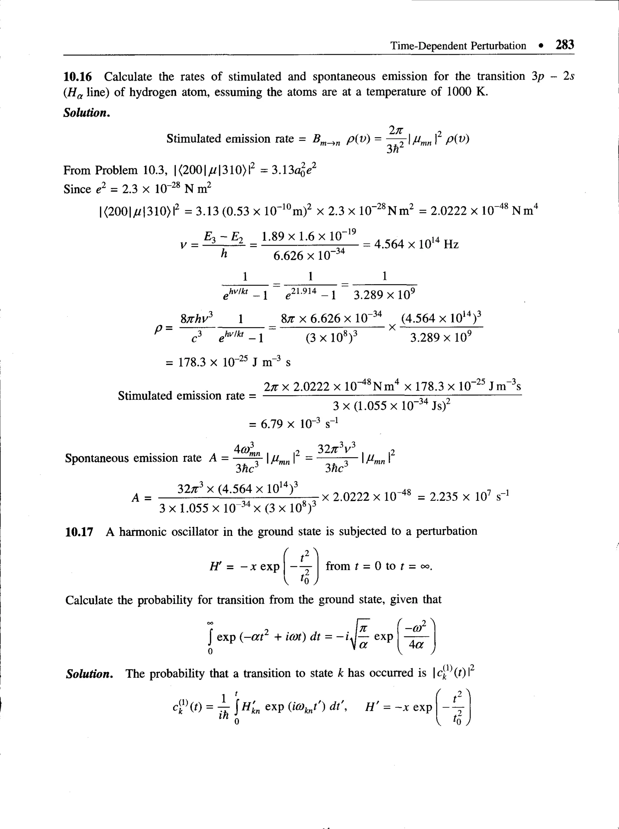 Time-Dependent Perturbation • 283
10.16 Calculate the rates of stimulated and spontaneous emission for the transition 3p - 2s
(Ha line) of hydrogen atom, essuming the atoms are at a temperature of 1000 K.
Solution.
2n
3h2
From Problem 10.3, | <2001/ / 1310) I2 = 3.13a(,e2
Stimulated emission rate = p(v) = |2 p(v)
Since e2 = 2.3 x 10 Z
BN m'
28
|<200ju1310)lz = 3.13 (0.53 x 10~10m)2 x 2.3 x 10“Z5N m z = 2.0222 x 10“™Nm'
-2 8 , -48
V =
E ,~ E 2 _ 1.89 x 1.6 X 10-19
6.626 x 10
-3 4
= 4.564 x 1014 Hz
1
ehv!k, _ j e2i.9i4 _ j 3 289 x 109
P =
8nhv 1
c 3 e hv!kt _ x
87t x 6.626 x 10”34 (4.564 x 1014)3
----------------T “ X “
(3 x 105)J 3.289 x 10y
= 178.3 x 10-25 J m-3 s
2n x 2.0222 x lO ^ N m 4 x 178.3 x 10-25 J m“3s
Stimulated emission rate =
3 x (1.055 x 10-34 Js)2
= 6.79 x 10-J s
■
3 o-l
Spontaneous emission rate A = m" |/Jm
n
3hc
40)3
mn , „ |2 _ 32n3v3 2
I "m n I
3hc
A =
32n 3 x (4.564 x 101 )3 _ ^ 2 m 2 2 x 10-48 = 2_
235 x 1Q7 s-i
3 x 1.055 x 10~34x (3 x 108)3
10.17 A harmonic oscillator in the ground state is subjected to a perturbation
H' = - x exp from t = 0 to t = oo.
Calculate the probability for transition from the ground state, given that
J exp (- a t2 + icot) dt = - i J ~ exp
f 2 
-ar
4a
v v
Solution. The probability that a transition to state k has occurred is |ck (t) I
 