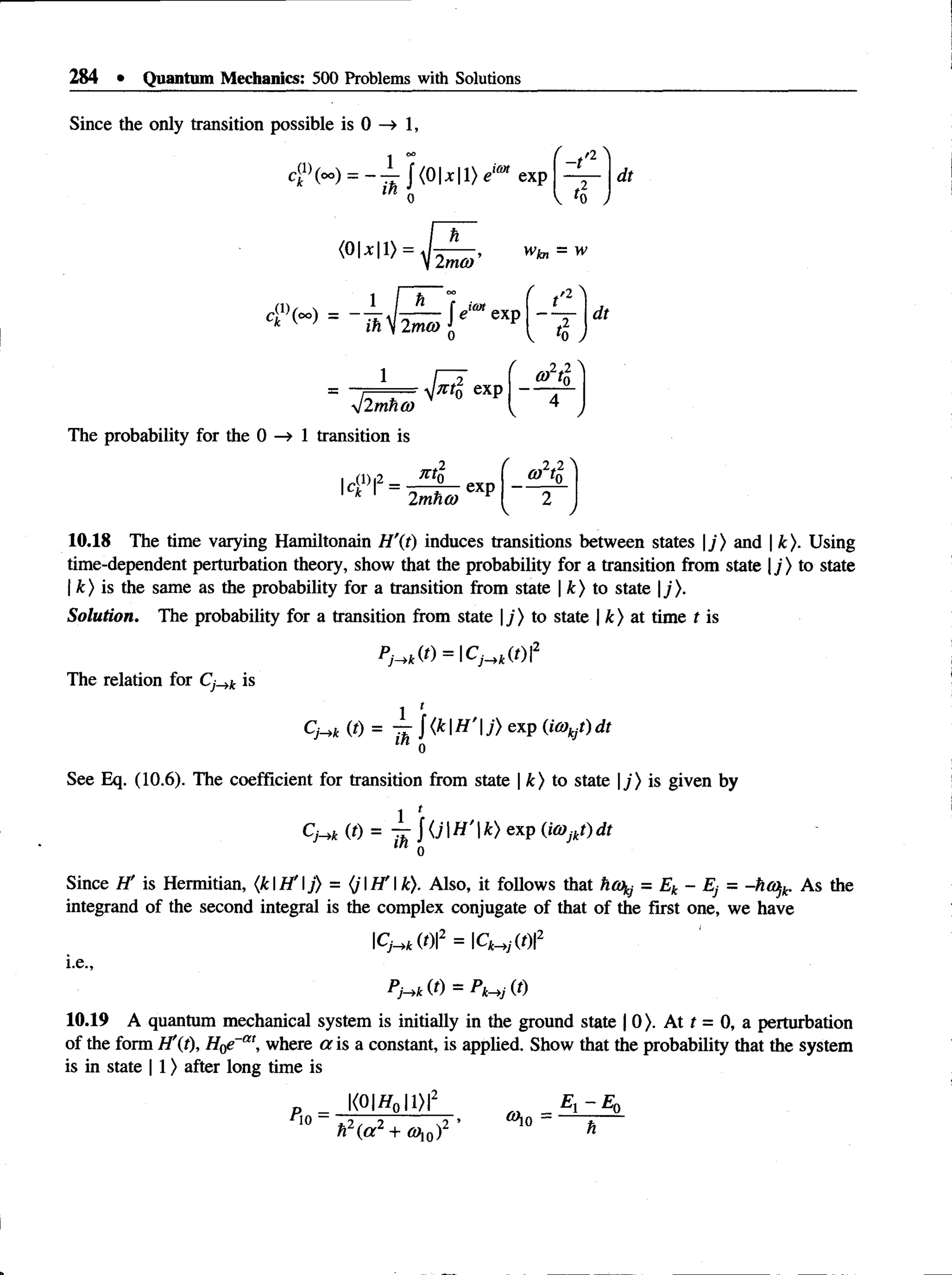284 • Quantum Mechanics: 500 Problems with Solutions
Since the only transition possible is 0 —
» 1,
(°°) - ~ 'J" | (0 1* 11} eim exp
- t
a
dt
(0U|1> -
V2m<y ’
4 "< -) -
1
.'2
dt
llmho)
The probability for the 0 —
» 1 transition is
7ctn exp
,2*2
art;
|ca f = J ^ _ e x p
2 mho)
10.18 The time varying Hamiltonain //'(f) induces transitions between states |j ) and | k). Using
time-dependent perturbation theory, show that the probability for a transition from state |j ) to state
| k) is the same as the probability for a transition from state | k) to state j).
Solution. The probability for a transition from state |y) to state | k) at time t is
PH k (t) =  C ^ k(t)2
The relation for Cj_>k is
I *
C
-Hk (t)= — { k H ’j ) exp (iO)kjt) dt
in Q
See Eq. (10.6). The coefficient for transition from state | k) to state |_/> is given by
1 1
CHk (t) = k) exp (iO)jkt) dt
0
Since H' is Hermitian, (kH ’j) = (jH ' k). Also, it follows that hoj = Ek - Ej = -ho>jk. As the
integrand of the second integral is the complex conjugate of that of the first one, we have
CH k (t)2 = Ck^ {t)2
i.e.,
PHk (t) = Pk^j (t)
10.19 A quantum mechanical system is initially in the ground state | 0). At t = 0, a perturbation
of the form H'(t), where a is a constant, is applied. Show that the probability that the system
is in state | 1) after long time is
|<0|//0 |1>|2 _ _ El - E0
no ■
h 2( a 2 + <y,0):
2 ’ ®10 =
 