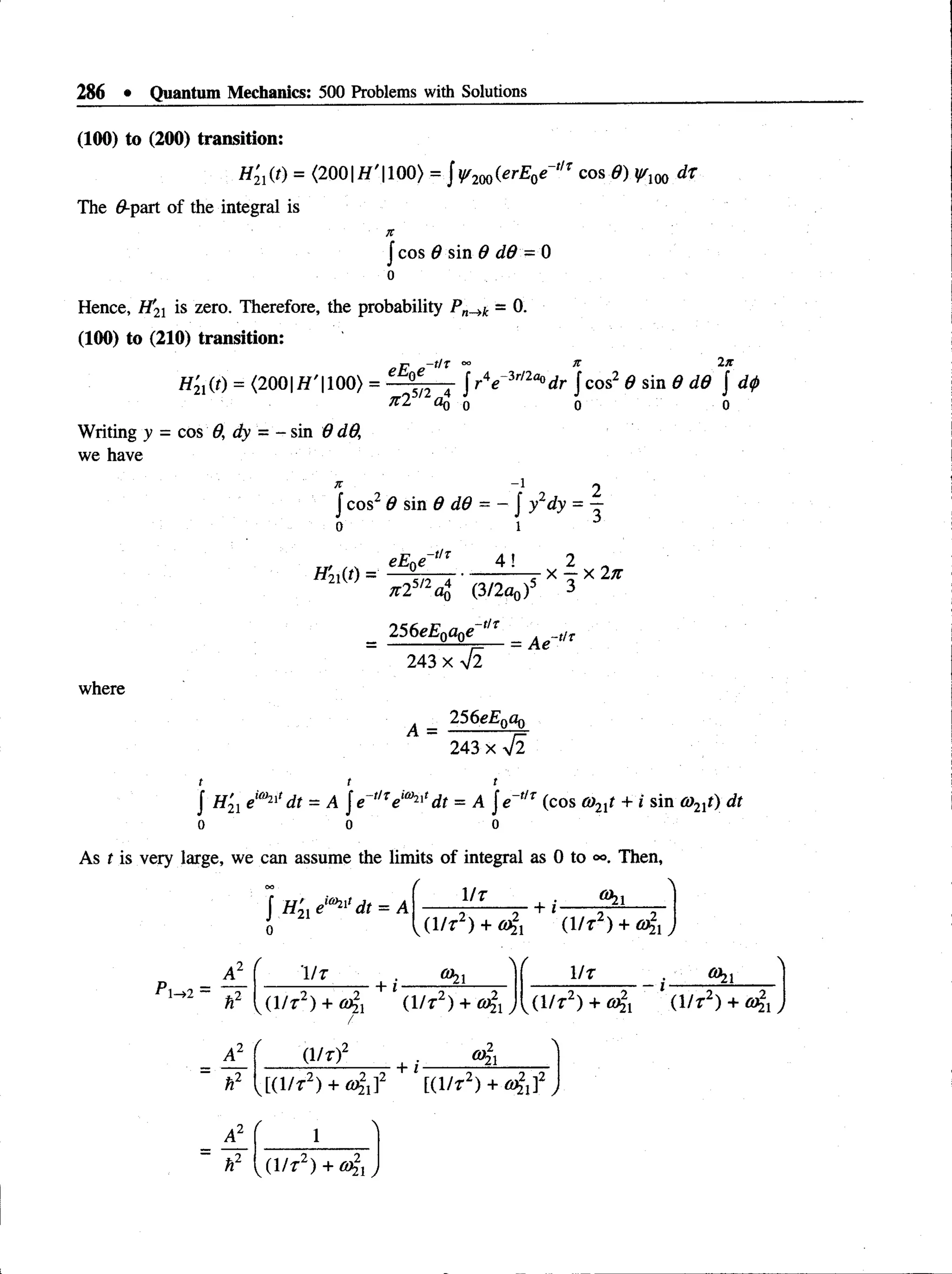 286 • Quantum Mechanics: 500 Problems with Solutions
(100) to (200) transition:
= <2001 1 100) = J y/200(erE0e~tlT cos 8) y/m dt
The 0-part of the integral is
X
J cos 6 sin Q d6 - 0
o
Hence, H'1
X is zero. Therefore, the probability - 0.
(100) to (210) transition:
rp -tlX 00 K 2JC
H2l(t) = <2001
H' 1
100) = C °J2 4 Jr V 3
r/2
fl°dr | cos2 d sin 6 dd J d0
jc2 oq o o o
Writing y = cos 0, dy = - sin 9 d
O
,
we have
x -i 2
Jcos26 sin 6 dd = - Jy2dy = —
o 1
H
2iW
' * * * 4 (3/2ao)5 3
_ 256e£0a0e~t/f _ A ^ t,x
where
243 X V2
256eE0a0
243 x ^2
A =
J H21 ei0
>
2
i'd t = A je ,lTeia)2,,dt = A je ,lr (cos 0)2lt + i sin a>
21t) dt
o o o
As t is very large, we can assume the limits of integral as 0 to Then,
J #21 e1
®
2
1
' dt = A
0
/ 
1/7 | ■ Ohi
(1/r2) + (1/t2) +
 