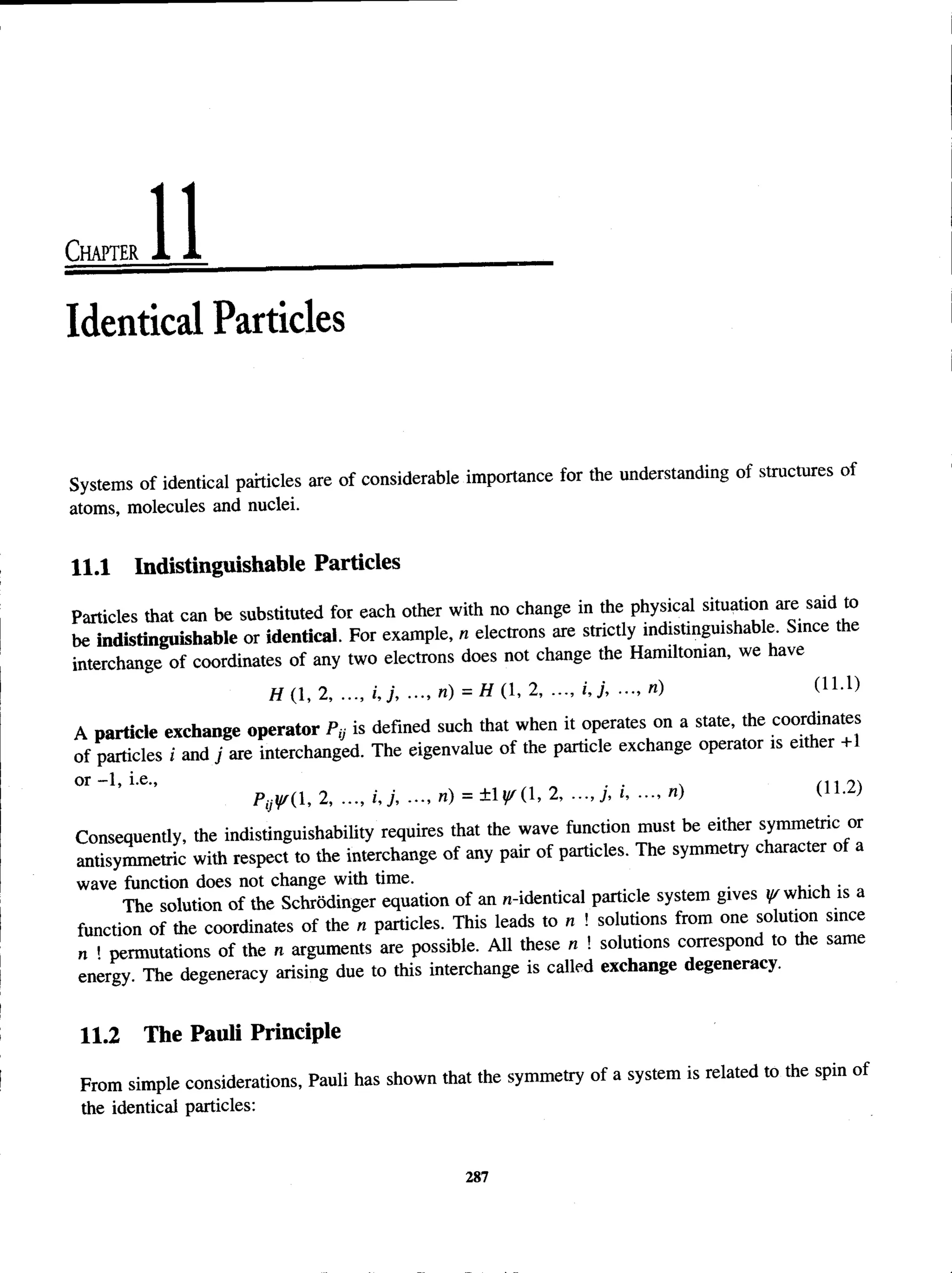 Chapter
Identical Particles
Systems of identical particles are of considerable importance for the understanding of structures of
atoms, molecules and nuclei.
11.1 Indistinguishable Particles
Particles that can be substituted for each other with no change in the physical situation are said to
be indistinguishable or identical. For example, n electrons are strictly indistinguishable. Since the
interchange of coordinates of any two electrons does not change the Hamiltonian, we have
H (1, 2, ..., i, j, ..., n) = H (1, 2, i, j, ■
■
■
, n) (U -l)
A particle exchange operator Py is defined such that when it operates on a state, the coordinates
of particles i and j are interchanged. The eigenvalue of the particle exchange operator is either +1
o r -1, i.e., , . n /■
>
-
,
p i j (i , 2>•••> '’J’ •••’ n) = ±1^ ( 1>2> n)(’
Consequently, the indistinguishability requires that the wave function must be either symmetric or
antisymmetric with respect to the interchange of any pair of particles. The symmetry character of a
wave function does not change with time. .
The solution of the Schrodinger equation of an n-identical particle system gives yrwhich is a
function of the coordinates of the n particles. This leads to n ! solutions from one solution since
„ . permutations of the n arguments are possible. All these n ! solutions correspond to the same
energy The degeneracy arising due to this interchange is called exchange degeneracy.
11.2 The Pauli Principle
From simple considerations, Pauli has shown that the symmetry of a system is related to the spin of
the identical particles:
287
 