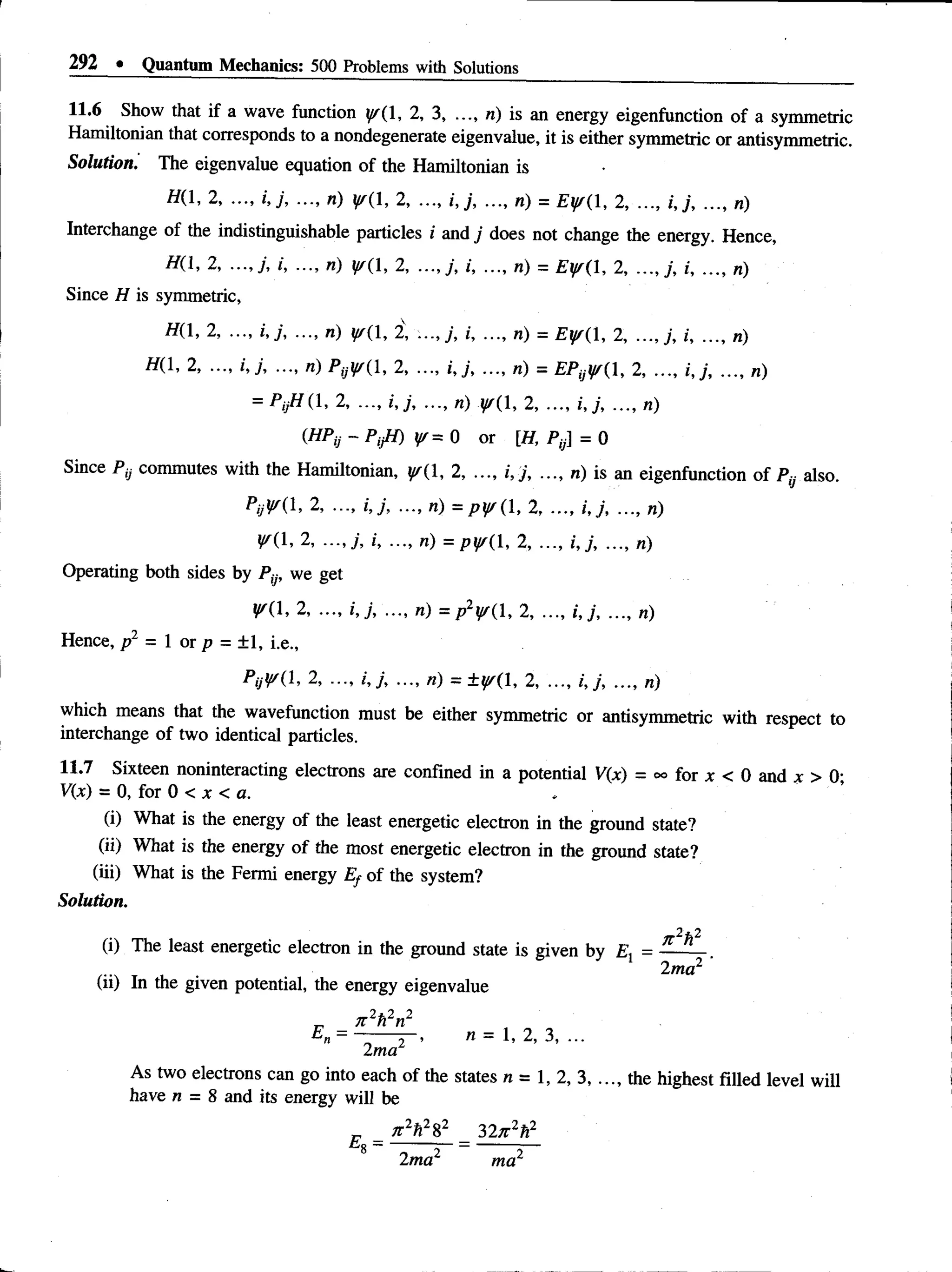 292 • Quantum Mechanics: 500 Problems with Solutions
11.6 Show that if a wave function y/{1, 2, 3, n) is an energy eigenfunction of a symmetric
Hamiltonian that corresponds to a nondegenerate eigenvalue, it is either symmetric or antisymmetric
Solution. The eigenvalue equation of the Hamiltonian is
H(1, 2, ..., i,j, ..., n) p (l, 2, ..., i,j, ..., n) = Eyr(1, 2, ..., i,j, ..., n)
Interchange of the indistinguishable particles i and j does not change the energy. Hence,
H(l, 2, i, ..., n) y/{1, 2, j, ..., n) = £ y ( l, 2, i, ..., n)
Since H is symmetric,
H{1, 2, ..., i,;, ..., n) y/{1, 2V
, i, ..., n) = £ ^ (1 , 2,i, ..., n)
//(l, 2, ..., i,j, ..., «) PyiffH, 2, ..., i,y,..., n) = EPyl/f(1, 2, ..., i,y, ..., n)
= / y / ( l , 2, ..., i,;, ..., «) y/{ 1, 2, ..., ..., n)
- P,//) y/= 0 or [//, P,y] = 0
Since Py commutes with the Hamiltonian, 1, 2, ..., i, j, ..., n) is an eigenfunction of Py also.
PijVi 1, 2, ..., i,j, ..., n) = ^ j/( l, 2.......i j , ..., n)
^(1, 2, ...,y, /, ..., «) =pj/( 1, 2, ..., j,;, ..., n)
Operating both sides by Py, we get
^(1, 2, ..., i j , ..., n) = p2y/{, 2, ..., i,;, ..., n)
Hence, /r2 = 1 or p = ±1, i.e.,
P yV il, 2, ..., /•,/, ..., ri) = ± { /(l, 2, ..., /,/, ..., «)
which means that the wavefunction must be eithersymmetric or antisymmetric with respect to
interchange of two identical particles.
11.7 Sixteen noninteracting electrons are confined in a potential V(x) = °° for x < 0 and x > O'
V(x) = 0, for 0 < x < a.
(i) Whatis theenergy of the least energeticelectron inthegroundstate?
(ii) Whatis theenergy of the most energeticelectron inthegroundstate?
(iii) Whatis theFermi energy Ef of the system?
Solution.
(i) The least energetic electron in the ground state is given by Ex = — ^
2ma2
(ii) In the given potential, the energy eigenvalue
As two electrons can go into each of the states n = 1, 2, 3, ..., the highest filled level will
have n = 8 and its energy will be
„ _ n 2h2%
2 32x2h2
8 — — -—
-
2ma ma2
 