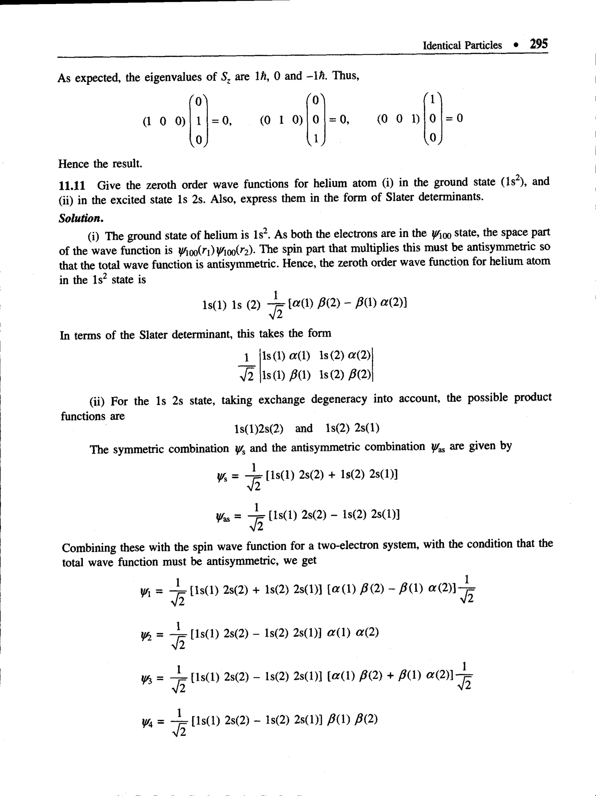 Identical Particles • 295
As expected, the eigenvalues of Sz are lh, 0 and -1 h. Thus,
'o ' 'o '
(1 0 0) 1 = 0, (0 1 0) 0 = 0, (0 0 1) 0
,0, J ; ,0,
Hence the result.
11.11 Give the zeroth order wave functions for helium atom (i) in the ground state (Is2), and
(ii) in the excited state Is 2s. Also, express them in the form of Slater determinants.
Solution.
(i) The ground state of helium is Is2. As both the electrons are in the ^qo state, the space part
of the wave function is 00(^1
)V^iooC^)- The spin part that multiplies this must be antisymmetric so
that the total wave function is antisymmetric. Hence, the zeroth order wave function for helium atom
in the Is2 state is
ls(l) Is (2)
In terms of the Slater determinant, this takes the form
1 ls(l)« (l) Is (2) «(2)
V2 Is(1)AD Is(2) 0(2)
(ii) For the Is 2s state, taking exchange degeneracy into account, the possible product
functions are
ls(l)2s(2) and ls(2) 2s(l)
The symmetric combination y/s and the antisymmetric combination are given by
yr, = [ls(l) 2s(2) + ls(2) 2s(l)]
V2
^as = 4 = tls(l) 2s(2) - ls(2) 2s(l)]
V 2
Combining these with the spin wave function for a two-electron system, with the condition that the
total wave function must be antisymmetric, we get
1 " '1) 2s(2) + ls(2) 2s(l)] [a{ 1) J3{2) - J3{1) a (2)]-^,
n =
S
1
¥2 =
1
¥i =
42
1
^4 =
S
 