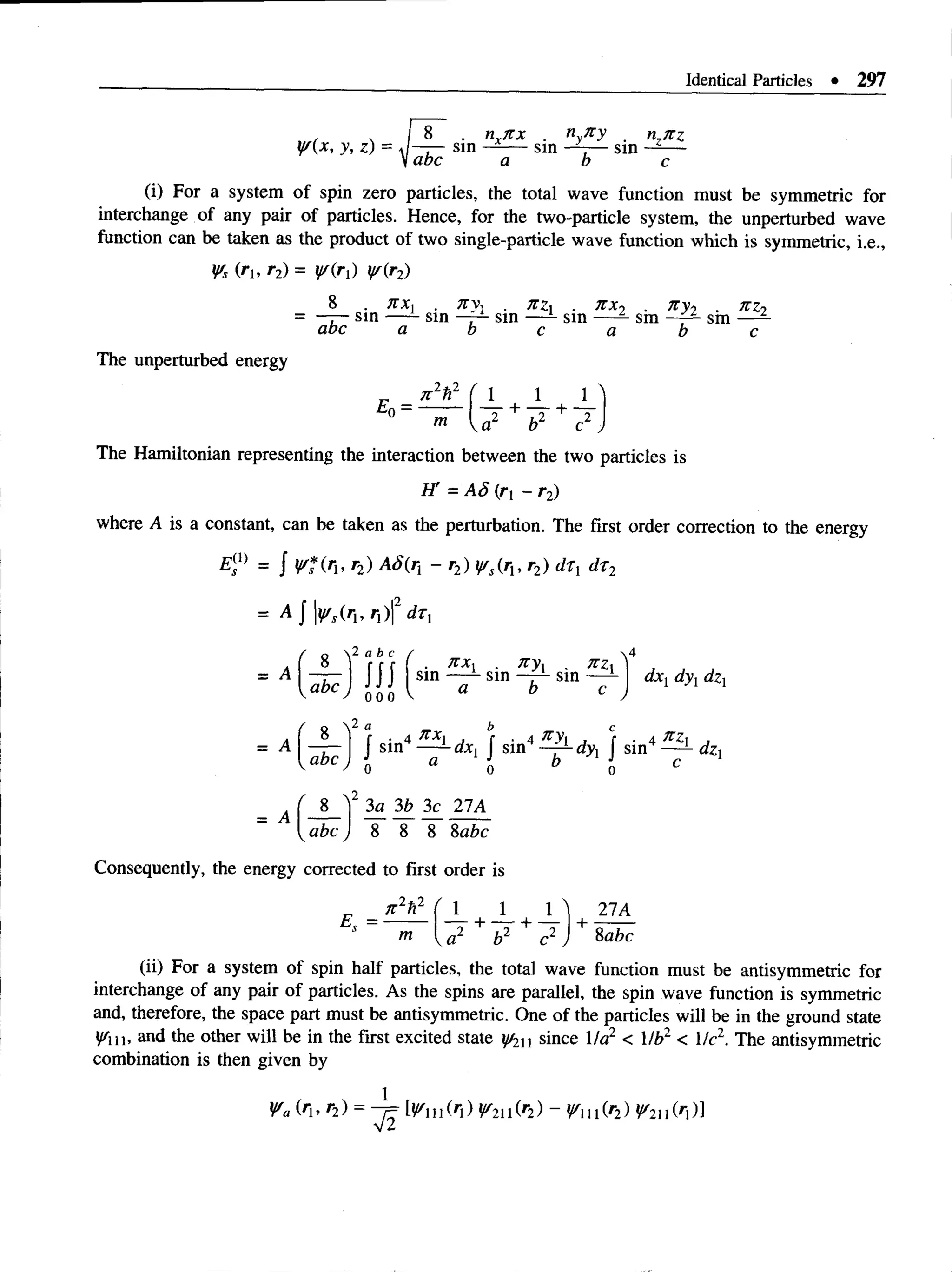Identical Particles • 297
n^itx
V(x, y, z) = W-j— sm
Iabc a
sin
nyn y
sm
b c
(i) For a system of spin zero particles, the total wave function must be symmetric for
interchange of any pair of particles. Hence, for the two-particle system, the unperturbed wave
function can be taken as the product of two single-particle wave function which is symmetric, i.e.,
Vs Oi, r2) = y/(r) V(rz)
J t x , Tty, n zx n x
—r~ sin — - sin —~ sm — - sin
abc a b c a
sm
n y2 n z2
sm
b c
The unperturbed energy
7t2h2 ( l
m
1 1
a2 + b2 + c2
The Hamiltonian representing the interaction between the two particles is
H' = A 8 {rl - r 2)
where A is a constant, can be taken as the perturbation. The first order correction to the energy
EX
) = J ¥ f ( ru r2) AS(r - r2) y/s{rx, r2) drx dr2
= A j |^ ( r „ ri)|2 drx
= A
= A
abc
2 a b c
H i
0 0 0
2 a
. K X X . Tty, . JtZ
sm — - sin —r~ sin — -
a b c
dxj dy{dzx
—
r - ! J sin4 dxx f sin4 dyx J sin4 dzx
abc) b a o b o c
- A ( — — — 2 1 A
^ ^abc J 8 8 8 8abc
Consequently, the energy corrected to first order is
2 * 2
jtAh
m
1 1 n 27A
-^r+ -7- + -T +•
b2 c2 8abc
(ii) For a system of spin half particles, the total wave function must be antisymmetric for
interchange of any pair of particles. As the spins are parallel, the spin wave function is symmetric
and, therefore, the space part must be antisymmetric. One of the particles will be in the ground state
y/n, and the other will be in the first excited state y/2u since 1la2 < Mb2 < He2. The antisymmetric
combination is then given by
Va (»i, r2) = -j= W u M ) V n M ) - W u M )
 