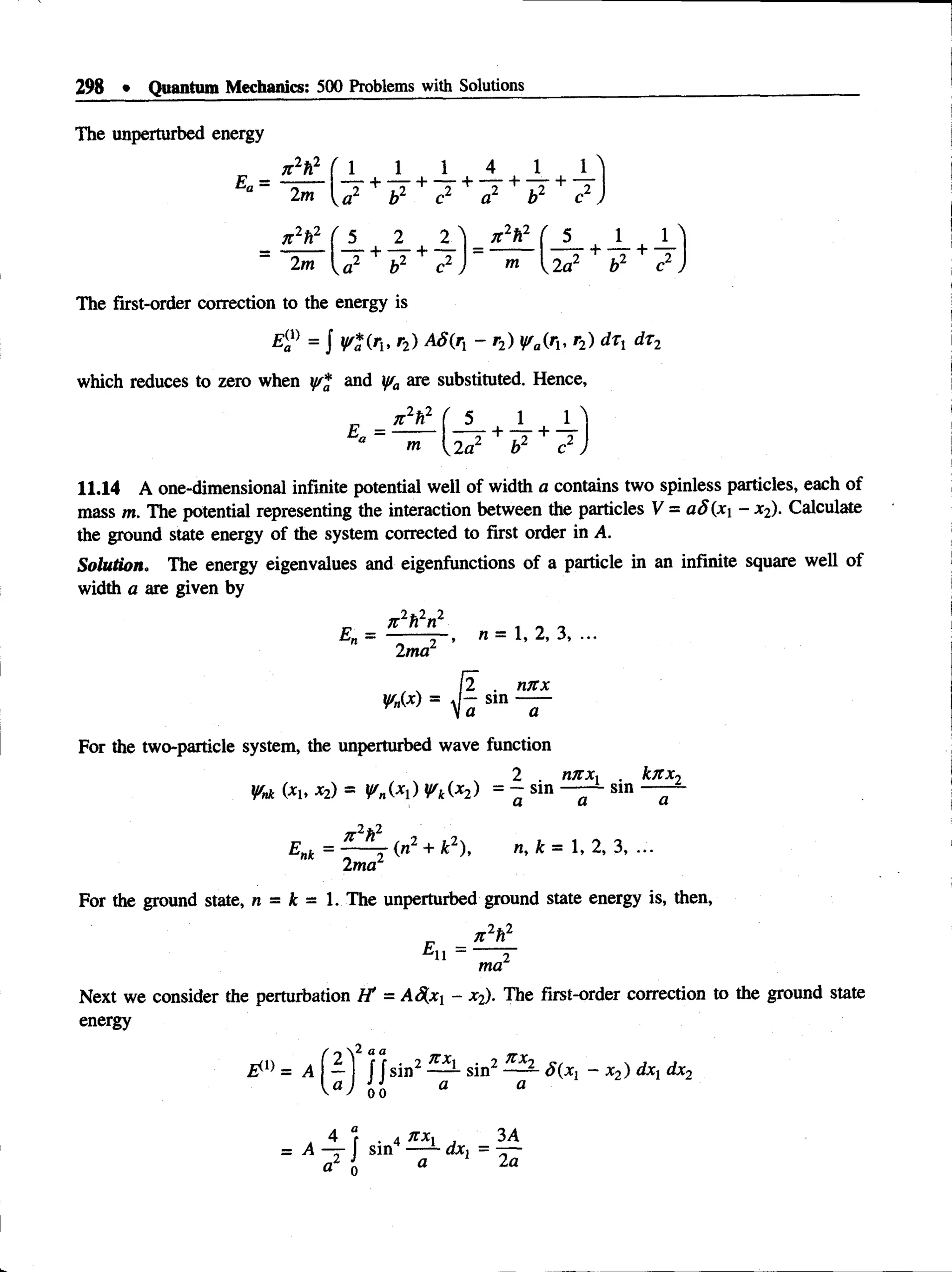 298 • Quantum Mechanics: 500 Problems with Solutions
The unperturbed energy
„ n 2h2 f 1 1 1 4 1 l )
Ea = —
:— t + T ^— 7 + T — T + ~T
2m Va2 b2 c2 a2 b2 c2 J
jt2h2 ( 5 2 2 "l n 2h2 ( 5 1 1
+ — + — = ----— — -r + —
T + ~T
~ 2m U 2 b2 c2 J "i U a 2 b2 c2
The first-order correction to the energy is
E(
al) = J y*{rlt r2) A S(r, - r2) y/a(ru r2) d tx dr2
which reduces to zero when y/* and y/a are substituted. Hence,
_ x 2h2 ( 5 1 1
m
11.14 A one-dimensional infinite potential well of width a contains two spinless particles, each of
mass m. The potential representing the interaction between the particles V = aS(x{ - x2). Calculate
the ground state energy of the system corrected to first order in A.
Solution. The energy eigenvalues and eigenfunctions of a particle in an infinite square well of
width a are given by
1*2 2
_ it n n
2 ma2
n = 1, 2, 3, ...
. nitx
V n (x )
[2 . nn
_ sin —
Va a
For the two-particle system, the unperturbed wave function
2 rutx , . k n x 2
W
nk (*1. x2) = y M y k (x 2 ) = - sin sin —
Enk = ——r +n ,k = 1 ,2 ,3 ,...
2ma2
For the ground state, n = k = 1. The unperturbed ground state energy is, then,
7t2h2
' H ~ 2
ma
Next we consider the perturbation I f = AS[xi - x2). The first-order correction to the ground state
energy
 