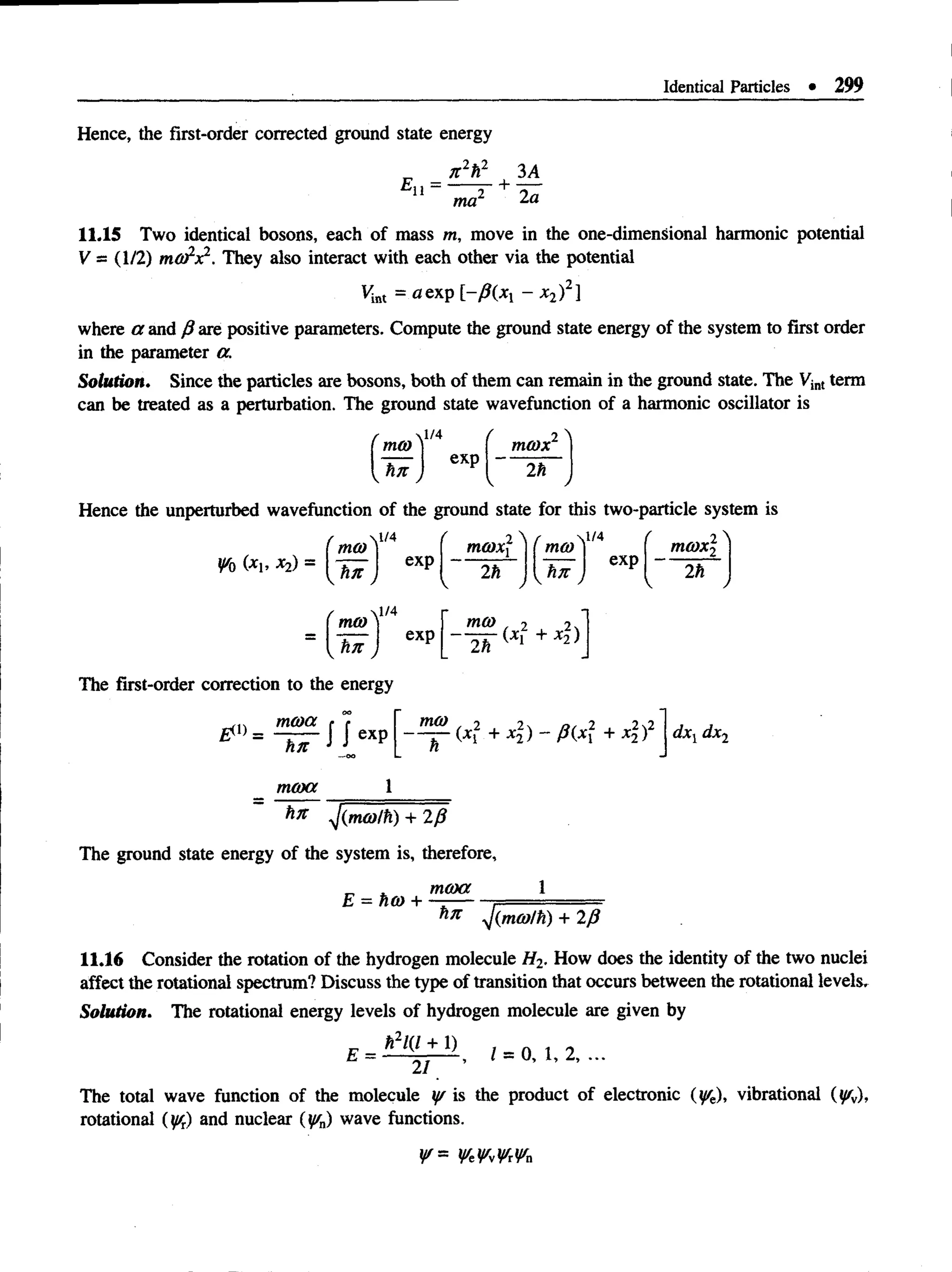 Identical Particles • 299
Hence, the first-order corrected ground state energy
*11 =
7t2h2 | 3A
ma2 2a
11.15 Two identical bosons, each of mass m, move in the one-dimensional harmonic potential
V = (1/2) m d/x2. They also interact with each other via the potential
Vint = a exp [-/?(*! - x2)2]
where a and fi are positive parameters. Compute the ground state energy of the system to first order
in the parameter a.
Solution. Since the particles are bosons, both of them can remain in the ground state. The Vint term
can be treated as a perturbation. The ground state wavefunction of a harmonic oscillator is
'm m
vl/4 f 2 A
mmx
<*n
J exp
2ti

Hence the unperturbed wavefunction of the ground state for this two-particle system is
W
o (*!’ *2) =
mm
tin
exp
mmx

'mco
r
( 2 ^
mo)x2
/ J * .
exp
2h
 /
i
m m )
tin J
The first-order correction to the energy
mma
tin
moxx
J J exp
exp
met)
2h
mco , 2 2n
+ ^ )
2 2
(xt + *2) “ P (X + *2)' dxl dx2
1
yjimmlti) + 2/?
The ground state energy of the system is, therefore,
moxx
E = ho) +
hn y/imm/h) + 2/3
11.16 Consider the rotation of the hydrogen molecule H2. How does the identity of the two nuclei
affect the rotational spectrum? Discuss the type of transition that occurs between the rotational levels.
Solution. The rotational energy levels of hydrogen molecule are given by
ti2l(l + 1)
21
1 = 0 ,1 , 2, ...
The total wave function of the molecule y/ is the product of electronic (%), vibrational (ysv),
rotational (y/t) and nuclear {iffn) wave functions.
y/ =
 