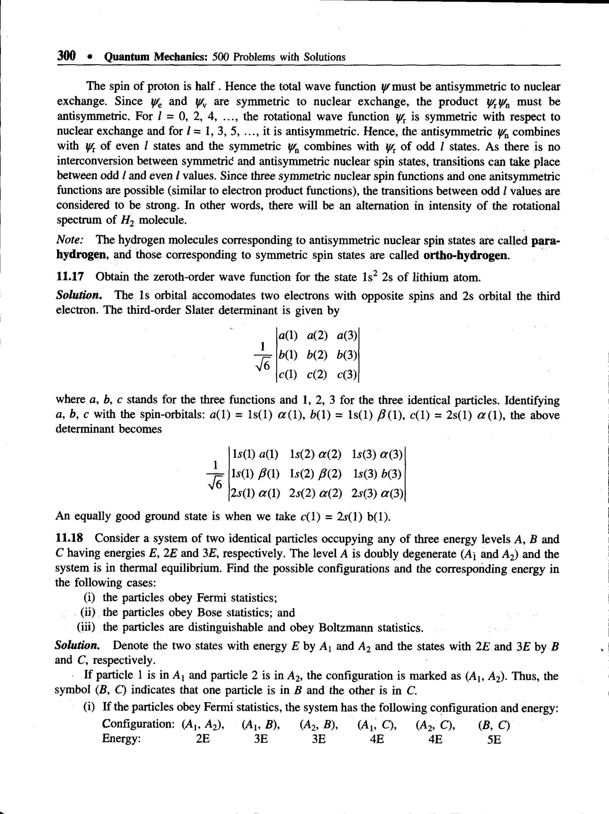 300 • Quantum Mechanics: 500 Problems with Solutions
The spin of proton is half. Hence the total wave function ^m ust be antisymmetric to nuclear
exchange. Since y/e and y/v are symmetric to nuclear exchange, the product y/ryfn must be
antisymmetric. For I = 0, 2, 4, ..., the rotational wave function y/r is symmetric with respect to
nuclear exchange and for / = 1, 3, 5, ..., it is antisymmetric. Hence, the antisymmetric y/n combines
with yrTof even I states and the symmetric lffn combines with y/r of odd I states. As there is no
interconversion between symmetric and antisymmetric nuclear spin states, transitions can take place
between odd I and even / values. Since three symmetric nuclear spin functions and one anitsymmetric
functions are possible (similar to electron product functions), the transitions between odd I values are
considered to be strong. In other words, there will be an alternation in intensity of the rotational
spectrum of H2 molecule.
Note: The hydrogen molecules corresponding to antisymmetric nuclear spin states are called para-
hydrogen, and those corresponding to symmetric spin states are called ortho-hydrogen.
11.17 Obtain the zeroth-order wave function for the state Is2 2s of lithium atom.
Solution. The Is orbital accomodates two electrons with opposite spins and 2s orbital the third
electron. The third-order Slater determinant is given by
1
where a, b, c stands for the three functions and 1, 2, 3 for the three identical particles. Identifying
a, b, c with the spin-orbitals: a(l) = ls(l) ar(l), 6(1) = ls(l) 0(1), c(l) = 2s(l) a ( 1), the above
determinant becomes
a(1) a(2) a(3)
b(1) b(2) b(3)
c(l) c(2) c(3)
Ls(l)a(l) ls(2) a(2) la(3) ar(3)
l s ( l ) m ls(2) 0(2) ls(3)b(3)
2s(l) a(l) 2s(2) a(2) 2s(3) a(3)
An equally good ground state is when we take c(l) = 2y(l) b(l).
11.18 Consider a system of two identical particles occupying any of three energy levels A, B and
C having energies E, 2E and 3E, respectively. The level A is doubly degenerate (Aj and A2) and the
system is in thermal equilibrium. Find the possible configurations and the corresponding energy in
the following cases:
(i) the particles obey Fermi statistics;
(ii) the particles obey Bose statistics; and
(iii) the particles are distinguishable and obey Boltzmann statistics.
Solution. Denote the two states with energy £ by A! and A2 and the states with 2£ and 3E by B
and C, respectively.
If particle 1 is in A] and particle 2 is in A2, the configuration is marked as (A1( A2). Thus, the
symbol {B, C) indicates that one particle is in B and the other is in C.
(i) If the particles obey Fermi statistics, the system has the following configuration and energy:
Configuration: (A,, A2), (A1; B), (A2, B), (A1; C), (A2, C), (B, Q
Energy: 2E 3E 3E 4E 4E 5E
 