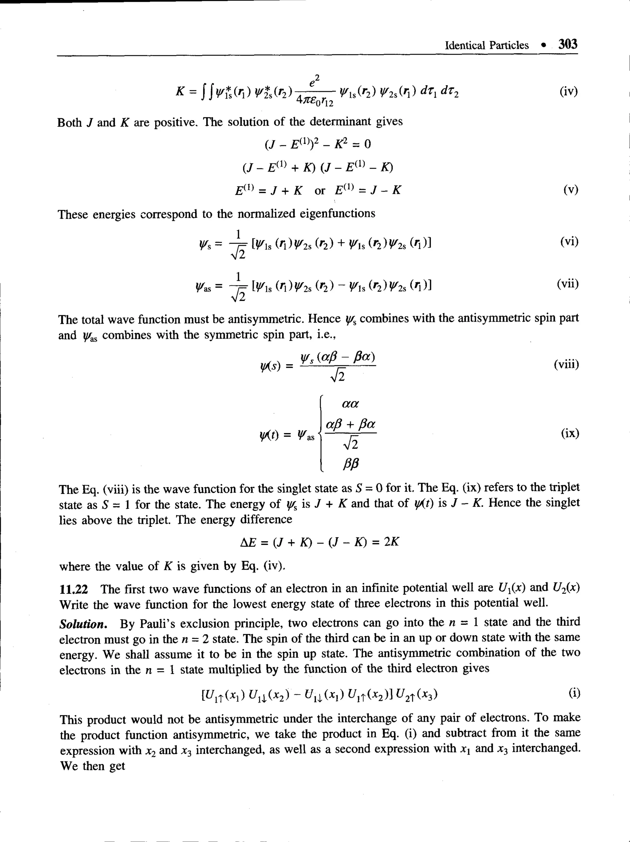 Identical Particles • 303
e2
K =   v * M ) V * M ) d_P - - y s J h ) V i M ) dTi dTi (iv)
47T£0rt2
Both J and K are positive. The solution of the determinant gives
(.J - Ew )2 - K2 = 0
(/ - Em + K) (J - Ew - K)
Em = J + K or Em = J - K (v)
These energies correspond to the normalized eigenfunctions
m s (A)Wis (r2) + y/H(r2) i//2s(/j)] (vi)
W
as, = - J j Ws (n)Wi, (r2) - y/u (r2)y/2s(r})] (vii)
The total wave function must be antisymmetric. Hence yr%
combines with the antisymmetric spin part
and y'as combines with the symmetric spin part, i.e.,
y /s {a /3 - P a ) ..
yXs) = Ys r r — (vm)
W ) = ^as
a a
a p + P a
V2
PP
(ix)
The Eq. (viii) is the wave function for the singlet state as S = 0 for it. The Eq. (ix) refers to the triplet
state as S = 1 for the state. The energy of % is / + K and that of yAt) is J - K. Hence the singlet
lies above the triplet. The energy difference
AE = (J + K) - (J - K) = 2K
where the value of K is given by Eq. (iv).
11.22 The first two wave functions of an electron in an infinite potential well are Ufa) and U2(x)
Write the wave function for the lowest energy state of three electrons in this potential well.
Solution. By Pauli’s exclusion principle, two electrons can go into the n = 1 state and the third
electron must go in the n = 2 state. The spin of the third can be in an up or down state with the same
energy. We shall assume it to be in the spin up state. The antisymmetric combination of the two
electrons in the n = 1 state multiplied by the function of the third electron gives
[tflT(*l) Uxi{x2) - t/j|(Xj) t/ji~(x2)] ^ 2 t(X3) ®
This product would not be antisymmetric under the interchange of any pair of electrons. To make
the product function antisymmetric, we take the product in Eq. (i) and subtract from it the same
expression with x2 and x3 interchanged, as well as a second expression with Xj and x3 interchanged.
We then get
 
