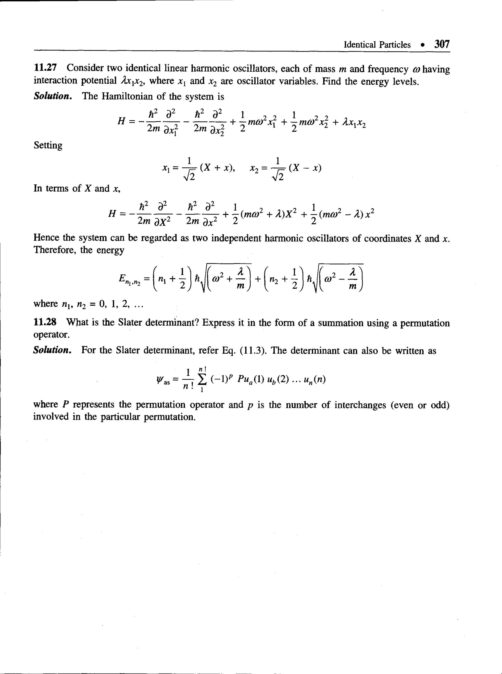Identical Particles • 307
11.27 Consider two identical linear harmonic oscillators, each of mass m and frequency 0) having
interaction potential Axjx2, where xx and x2 are oscillator variables. Find the energy levels.
Solution. The Hamiltonian of the system is
k2 d2 k2 d2 1 2 2 1 2 2 i
Setting
X  = (X + x), X 2 = — r = ( X ~ X )
V2 v 2
In terms of X and x,
H = r- - + lr(mo)2 + A )X 2 + ]r(mm2 - X ) x 2
2m dX2 2m j)x2 2 2 K
Hence the system can be regarded as two independent harmonic oscillators of coordinates X and x.
Therefore, the energy
= r + i ) hi r 2+ i J + + i ) ^ r 2- i
where nx, n2 = 0, 1, 2, ...
11.28 What is the Slater determinant? Express it in the form of a summation using a permutation
operator.
Solution. For the Slater determinant, refer Eq. (11.3). The determinant can also be written as
^as = ^ T l ( - D P P»a(D«>(2)... «„(«)
where P represents the permutation operator and p is the number of interchanges (even or odd)
involved in the particular permutation.
 
