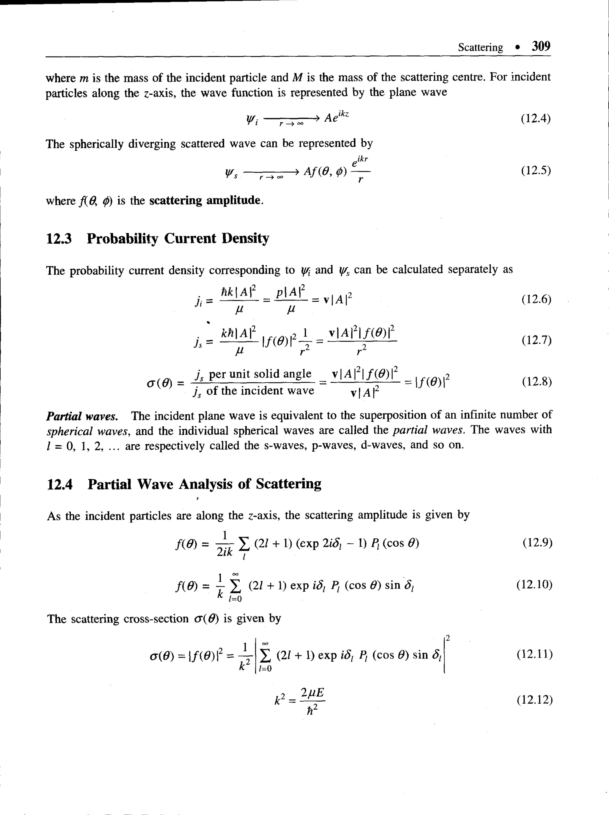 Scattering • 309
where m is the mass ofthe incident particle and M is the mass of thescattering centre. For incident
particles along the z-axis, thewave function is represented by theplane wave
Vi — r - > ~ ' >Ae‘kz (12-4)
The spherically diverging scattered wave can be represented by
eikr
Vs — Af{0, <
p
) — (12.5)
where fid, <
/>
) is the scattering amplitude.
12.3 Probability Current Density
The probability current density corresponding to y/i ar|d Vs can be calculated separately as
_ M |A f = pA l_ = 2
V M
(12.7)
M rl rl
= j, per uni. solid angle = v | / i f | / M = 2 ( n g)
js of the incident wave v |A 
Partial waves. The incident plane wave is equivalent to the superposition ofan infinite number of
spherical waves, and the individual spherical waves are called the partialwaves. The waves with
1 = 0, 1, 2, ... are respectively called the s-waves, p-waves, d-waves, and so on.
12.4 Partial Wave Analysis of Scattering
As the incident particles are along the z-axis, the scattering amplitude is given by
m = ^ I <
2/ + « <
exp 2iSi - « P‘ <
cos (12-9)
f(9 ) = 7- y , (2Z + 1) exp iS; P, (cos 0) sin <
5
; (12.10)
* 1=0
The scattering cross-section <J(d) is given by
0(0) = |/(0 ) I2 =
[2_
_ 1
k2
(21 + 1) exp iS , Pf (cos 9) sin 8t
1=0
(12.11)
k2= ^ - (12.12)
h2
 