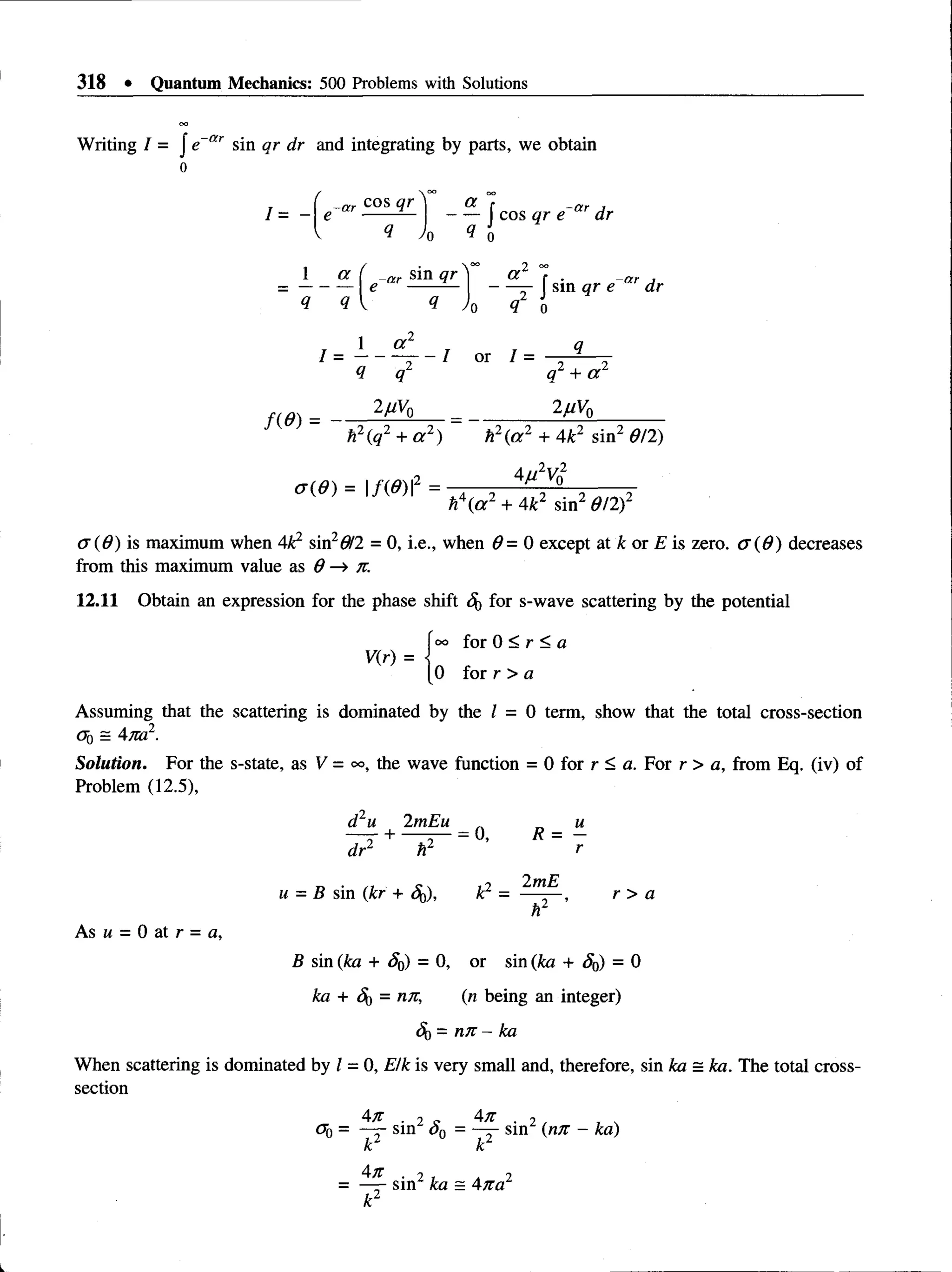 318 • Quantum Mechanics: 500 Problems with Solutions
Writing / = J e ar sin qr dr and integrating by parts, we obtain
o
J sin qr e ar dr
■
2) h2(a 2 + 4k2 sin2 6/2)
2juV0
0 (6 )= 1/(0) I2 =
h  a 2 + 4k2 sin2 d/2)2
(7(6) is maximum when 4k2 sin26/2 = 0, i.e., when 6 = 0 except at k or E is zero. 0 (6 ) decreases
from this maximum value as 6 n.
12.11 Obtain an expression for the phase shift for s-wave scattering by the potential
foo for 0 < r < a
V(r) = j
[0 for r > a
Assuming that the scattering is dominated by the Z = 0 term, show that the total cross-section
Solution. For the s-state, as V = oo, the wave function = 0 for r < a. For r > a, from Eq. (iv) of
Problem (12.5),
When scattering is dominated by Z= 0, E/k is very small and, therefore, sin ka = ka. The total cross-
section
d2u 2mEu
dr2 + h2 r
As u = 0 at r = a,
B sin (ka + S0) = 0, or sin (ka + S0) = 0
ka + <5j> = nn, (n being an integer)
4) = njt - ka
 