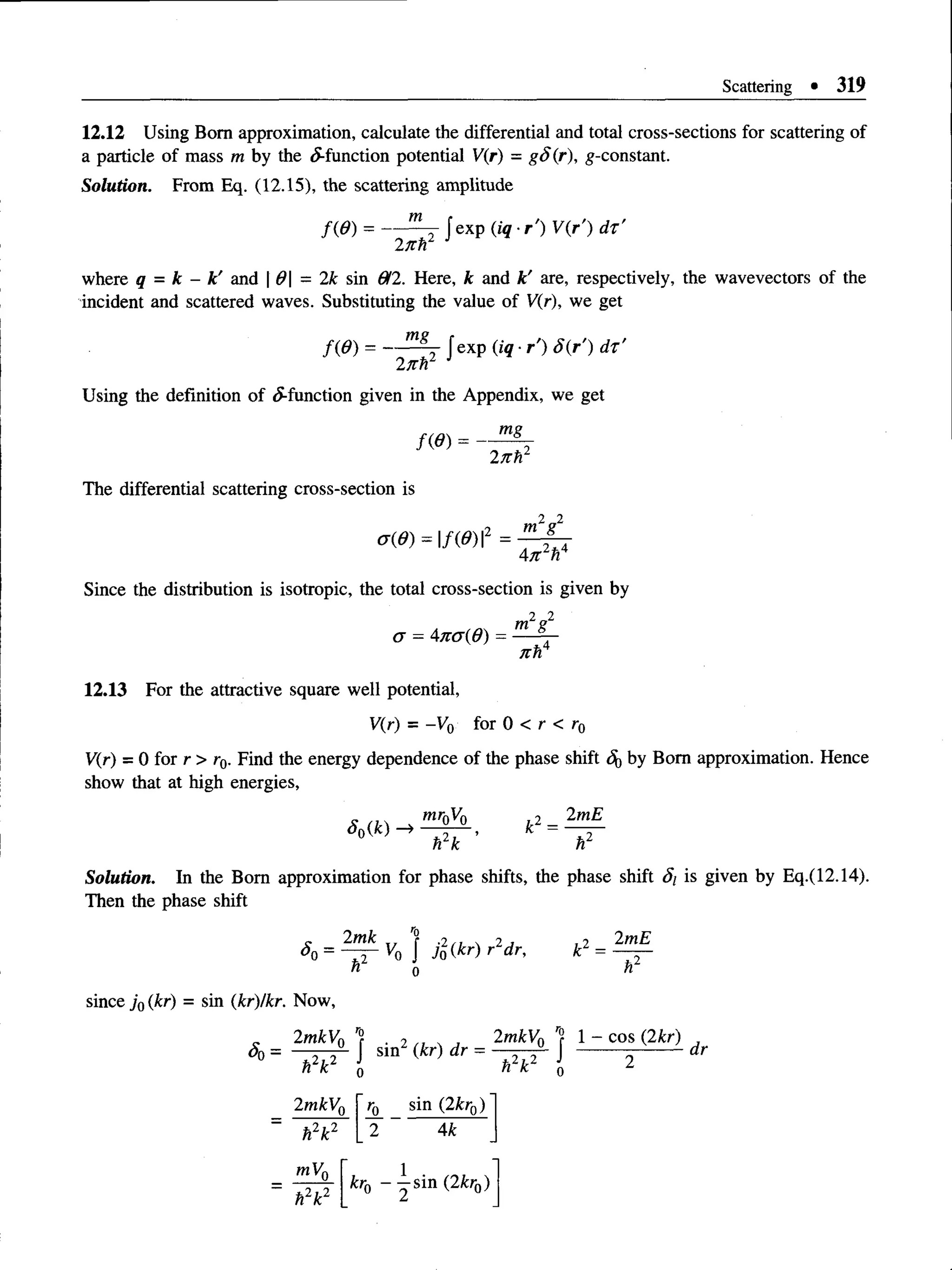 Scattering • 319
12.12 Using Bom approximation, calculate the differential and total cross-sections for scattering of
a particle of mass m by the ^-function potential V(r) = g S (r), ^-constant.
Solution. From Eq. (12.15), the scattering amplitude
f(6 ) = — J exp (iq ■
r') V(r') d t ’
llth
where q = k - k' and 0 - 2k sin 612. Here, k and k' are, respectively, the wavevectors of the
incident and scattered waves. Substituting the value of V(r), we get
f(6 ) = — J exp (iq ■r') 8(r') d t'
27th1
Using the definition of ^-function given in the Appendix, we get
mg
f(6 ) = -
2 /r r
The differential scattering cross-section is
a(6) = f(6)2 = m2g2
2* 4
A n h
Since the distribution is isotropic, the total cross-section is given by
o = Ana(d) =
2 2
m g
nh4
12.13 For the attractive square well potential,
V(r) = -Vq for 0 < r < r0
V(r) = 0 for r > r0. Find the energy dependence of the phase shift Sqby Bom approximation. Hence
show that at high energies,
S0(k) ->
mr0V0
h2k
2mE
hl
Solution. In the Bom approximation for phase shifts, the phase shift Si is given by Eq.(12.14).
Then the phase shift
c 2mk ? ,2 . 2 j
K) j Jo (kr) r dr,
hl o
since j Q(kr) = sin (kr)/kr. Now,
2mkV0 r?
hzk o
<
$
>=
r *2 /i  j 2mkV0 1- cos (2kr)
= -----------------„r
2mkVr
h2k2
sin (2kr0)
4k
mVo
h2k2
kro ~ ^ sin ( 2fcro)
 