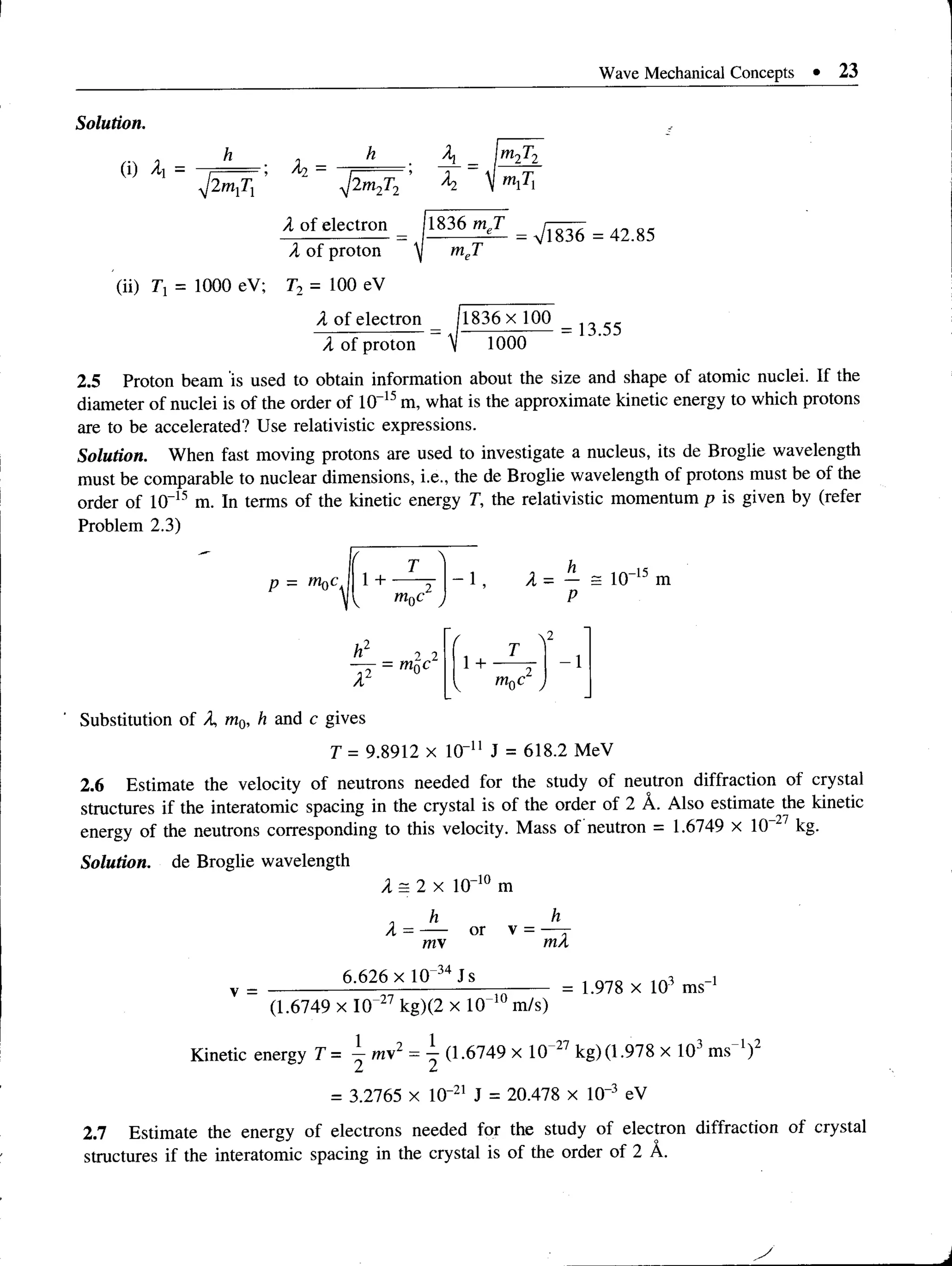 Wave Mechanical Concepts • 23
Solution.
(i) A =
V2"1
!7!
A
2
ini Tx = 1000 eV;
•y/2m2T2
X of electron
X of proton
T2 = 100 eV
A
x1
m
2T2
mxTx
1836 meT
m
JT
= V1836 = 42.85
X of electron (1836x 100
1000
= 13.55
X of proton
2.5 Proton beam is used to obtain information about the size and shape of atomic nuclei. If the
diameter of nuclei is of the order of 10“15m, what is the approximate kinetic energy to which protons
are to be accelerated? Use relativistic expressions.
Solution. When fast moving protons are used to investigate a nucleus, its de Broglie wavelength
must be comparable to nuclear dimensions, i.e., the de Broglie wavelength of protons must be of the
order of 10“15 m. In terms of the kinetic energy T, the relativistic momentum p is given by (refer
Problem 2.3)
p = rriQc, 1+ - 1 X - — = 10“15 m
P
/ 2
T
- 1
1 + 2"
1 c
h2 2 2
-7Y = moc
Substitution of X, m0, h and c gives
T = 9.8912 x 10“u J = 618.2 MeV
2.6 Estimate the velocity of neutrons needed for the study of neutron diffraction of crystal
structures if the interatomic spacing in the crystal is of the order of 2 A. Also estimate the kinetic
energy of the neutrons corresponding to this velocity. Mass of neutron = 1.6749 x 10 27 kg.
Solution, de Broglie wavelength
X = 2 x 10
X = —
my
6.626 x 10 34 Js
-10
m
or v =
h
mX
(1.6749 x IQ 27 kg)(2 x 10 1
Um/s)
= 1.978 x 103 ms' 1
-t, 1 2
Kinetic energy T = —my -
1 12
(1.6749 x 10 2/ kg) (1.978 x 10J m s'1)
= 3.2765 x 10“21 J = 20.478 x 10“3 eV
2.7 Estimate the energy of electrons needed for the study of electron diffraction of crystal
structures if the interatomic spacing in the crystal is of the order of 2 A.
 