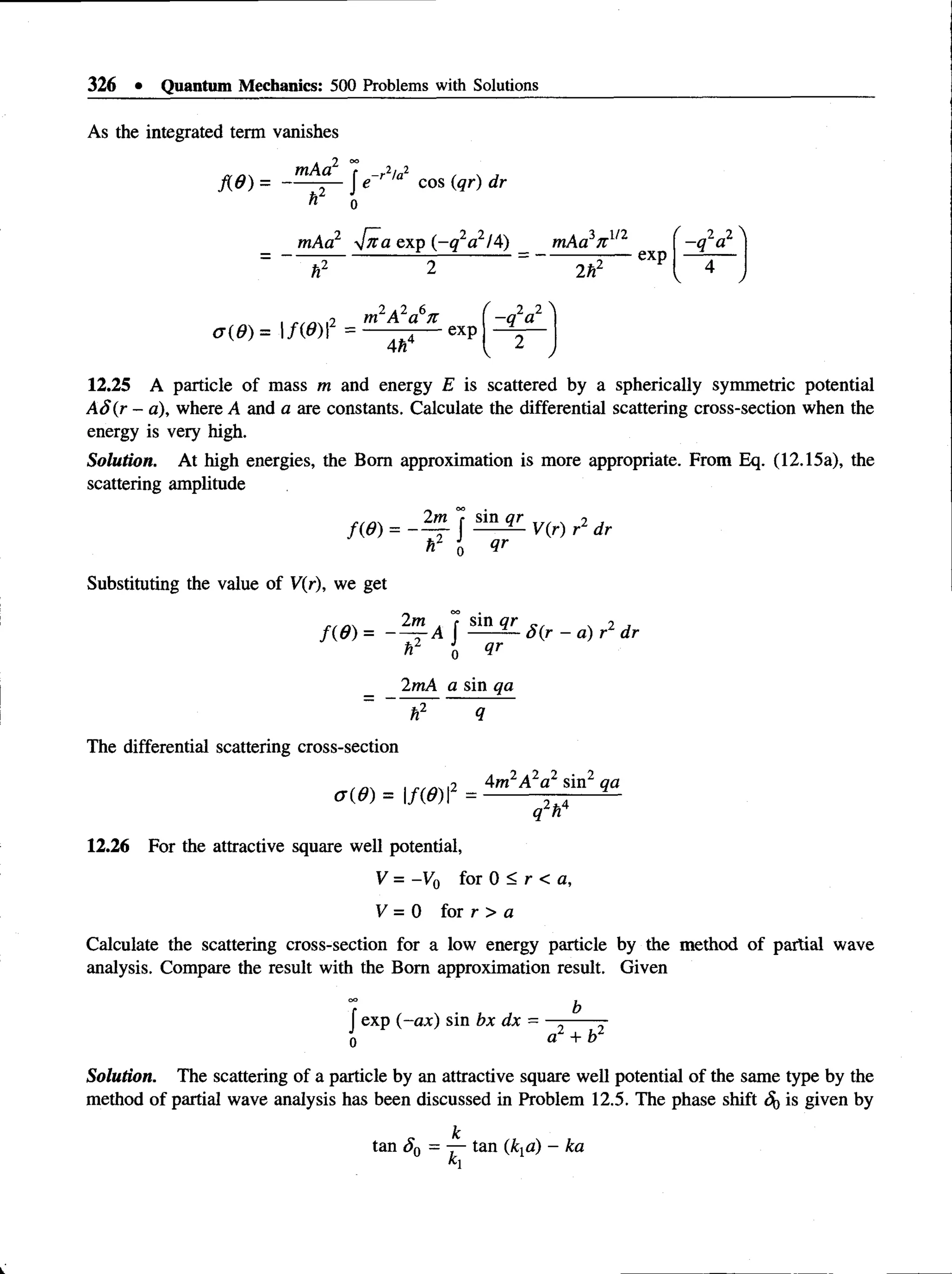 326 • Quantum Mechanics: 500 Problems with Solutions
As the integrated term vanishes
mAa 7 _r2/a2
f{d ) = ------- I e cos (qr) dr
ft2 J
0
mAa2 ylfta exp (-q 2a2l4) _ mAa^n.1/2
2 r
exp
2„2
-q a
i ,2 m A a n
a ( 6 ) =  f ( 0 )  = — — 4— exp
Ah
2 2 
-q a
12.25 A particle of mass m and energy E is scattered by a spherically symmetric potential
AS(r - a), where A and a are constants. Calculate the differential scattering cross-section when the
energy is very high.
Solution. At high energies, the Bom approximation is more appropriate. From Eq. (12.15a), the
scattering amplitude
Substituting the value of V(r), we get
hl j qr
2 m a f s
^
n q r g r x 2 J
f(d ) = ---- —A J -----— S(r - a) r dr
hz J
0 qr
2mA a sin qa
h2 q
The differential scattering cross-section
2 Am2A2a2 sinz qa
o o ) =  m  2 fc4
ql n
12.26 For the attractive square well potential,
V = -Vo for 0 < r < a,
V = 0 for r > a
Calculate the scattering cross-section for a low energy particle by the method of partial wave
analysis. Compare the result with the Bom approximation result. Given
0
0 b
f exp (-ax) sin bx dx = —----- -
0 a, + b
Solution. The scattering of a particle by an attractive square well potential of the same type by the
method of partial wave analysis has been discussed in Problem 12.5. The phase shift ^ is given by
 
