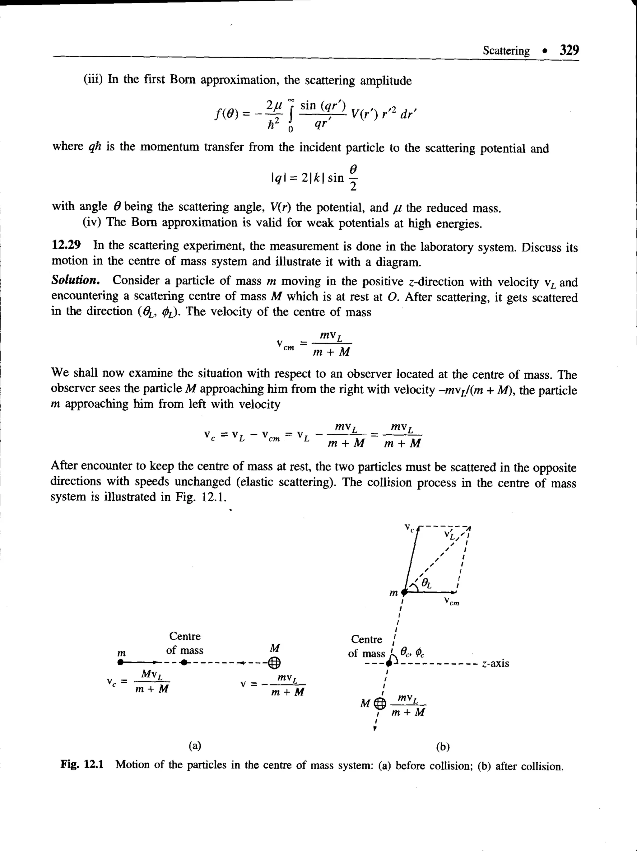 Scattering * 329
(iii) In the first Bom approximation, the scattering amplitude
h2 o 0r
where qh is the momentum transfer from the incident particle to the scattering potential and
q = 2k sin y
with angle 9 being the scattering angle, V(r) the potential, and // the reduced mass.
(iv) The Bom approximation is valid for weak potentials at high energies.
12.29 In the scattering experiment, the measurement is done in the laboratory system. Discuss its
motion in the centre of mass system and illustrate it with a diagram.
Solution. Consider a particle of mass m moving in the positive z-direction with velocity vL and
encountering a scattering centre of mass M which is at rest at O. After scattering, it gets scattered
in the direction (6^, (pL). The velocity of the centre of mass
mv,
We shall now examine the situation with respect to an observer located at the centre of mass. The
observer sees the particle M approaching him from the right with velocity -m xL/(m + At), the particle
m approaching him from left with velocity
mv, m s,
V . = V , - V„m = V , -------------— = ---------—
m + M m + M
After encounter to keep the centre of mass at rest, the two particles must be scattered in the opposite
directions with speeds unchanged (elastic scattering). The collision process in the centre of mass
system is illustrated in Fig. 12.1.
/
Centre Centre /
of mass M of mass ,
y _ Mw
l mv- !
m + M m + M
Ildas *
-'£
?T
C
---- ---------------------- z-axis
/
/
/
' mvL
i m + M
i
t
( a ) ( b )
Fig. 12.1 Motion of the particles in the centre of mass system: (a) before collision; (b) after collision.
 