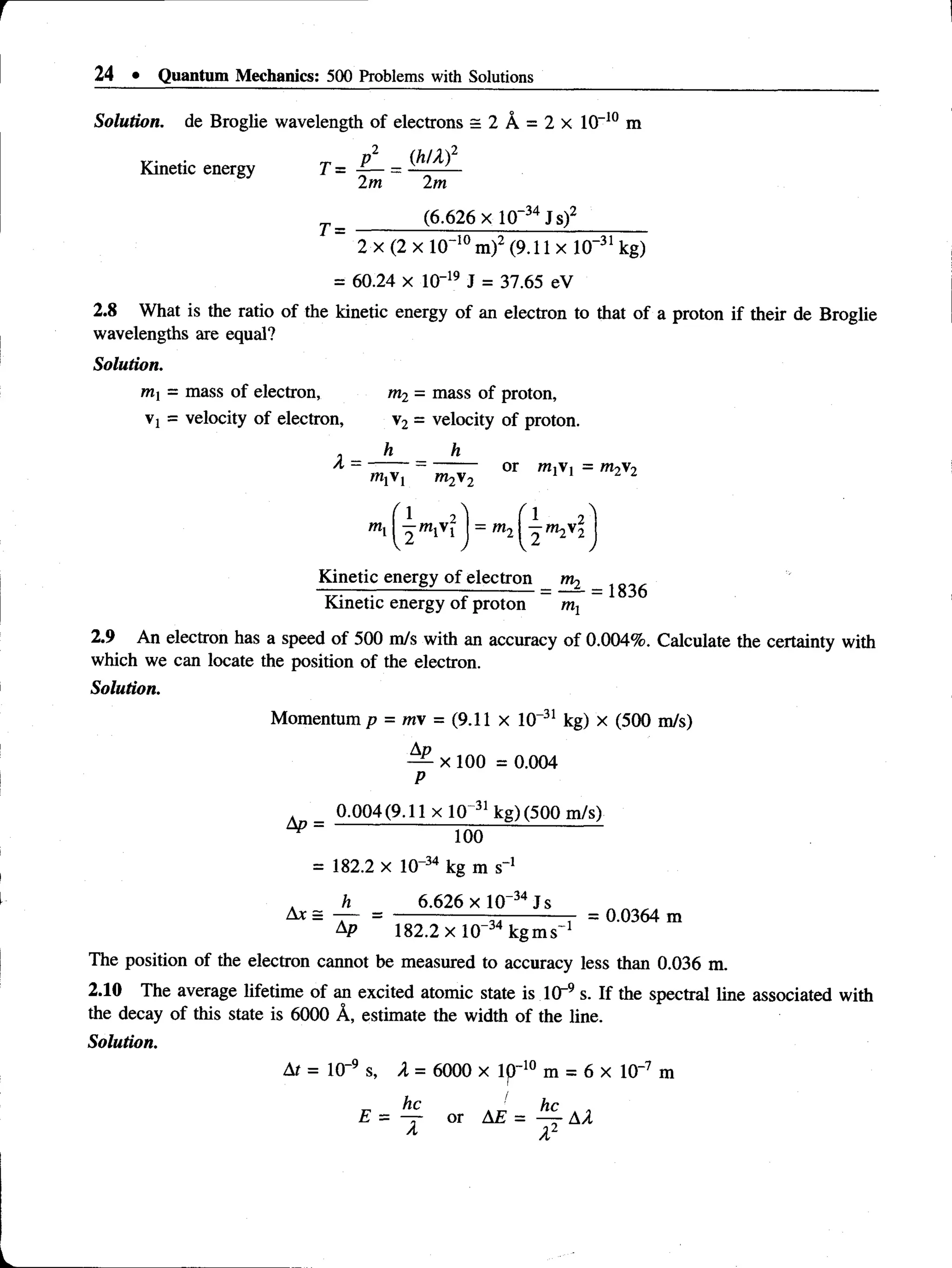 24 • Quantum Mechanics: 500 Problems with Solutions
Solution, de Broglie wavelength of electrons = 2 A = 2 x 10-10 m
p 2 (MX)2
Kinetic energy T =
T =
2m 2m
(6.626 x 10~34Js)2
v*l° rn i 1 ^ 1n~31
2 x (2 x 10 m) (9.11 x 10 kg)
= 60.24 x lO-19 J = 37.65 eV
2.8 What is the ratio of the kinetic energy of an electron to that of a proton if their de Broglie
wavelengths are equal?
Solution.
mi = mass of electron, m2 - mass of proton,
Vj = velocity of electron, v2 = velocity of proton.
, h h
A - --------- or mxVi = m2v2
m2 2
mi I ^ mivi
^ f 1 2^
= ml  2 ^ 2
Kinetic energy of electron m,
_ _ — -------------- ---------- = — = 1836
Kinetic energy of proton m1
2.9 An electron has a speed of 500 m/s with an accuracy of 0.004%. Calculate the certainty with
which we can locate the position of the electron.
Solution.
Momentum p = m  = (9.11 x 10-31 kg) x (500 m/s)
Ad
— x 100 = 0.004
P
0.004(9.11 x10 31 kg) (500 m/s)
^ 100
= 182.2 x 10“34 kg m s"1
h 6.626 x l 0“34Js
Ax = — = --------------- ------------ - = 0.0364 m
AP 182.2 x 10 kgms^
The position of the electron cannot be measured to accuracy less than 0.036 m.
2.10 The average lifetime of an excited atomic state is ICr9s. If the spectral line associated with
the decay of this state is 6000 A, estimate the width of the line.
Solution.
At = 10~9 s, A = 6000 x Ip"10 m = 6 x 10~7 m
 