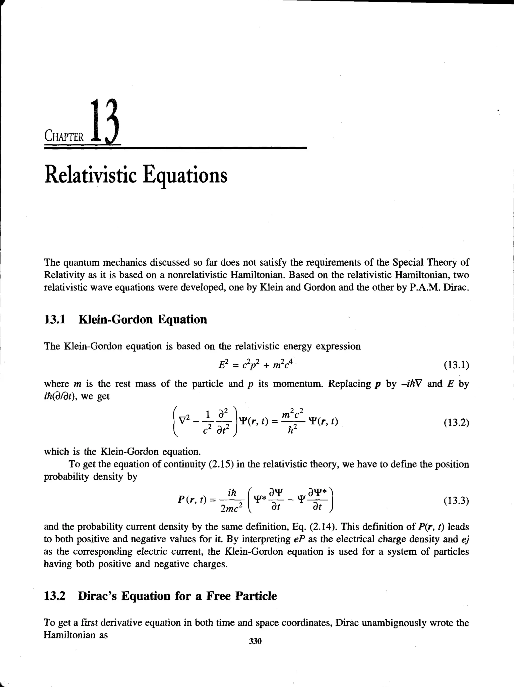 Chapter
Relativistic Equations
The quantum mechanics discussed so far does not satisfy the requirements of the Special Theory of
Relativity as it is based on a nonrelativistic Hamiltonian. Based on the relativistic Hamiltonian, two
relativistic wave equations were developed, one by Klein and Gordon and the other by P.A.M. Dirac.
13.1 Klein-Gordon Equation
The Klein-Gordon equation is based on the relativistic energy expression
E2 = c2
/)2 + m2c4 (13.1)
where m is the rest mass of the particle and p its momentum. Replacing p by -ihV and E by
ih(d/dt), we get
v2-.1 32
c2 dt2
m2c2
V
p(r ’ (13-2)
which is the Klein-Gordon equation.
To get the equation of continuity (2.15) in the relativistic theory, we have to define the position
probability density by
and the probability current density by the same definition, Eq. (2.14). This definition of P(r, t) leads
to both positive and negative values for it. By interpreting eP as the electrical charge density and ej
as the corresponding electric current, the Klein-Gordon equation is used for a system of particles
having both positive and negative charges.
13.2 Dirac’s Equation for a Free Particle
To get a first derivative equation in both time and space coordinates, Dirac unambignously wrote the
Hamiltonian as
 