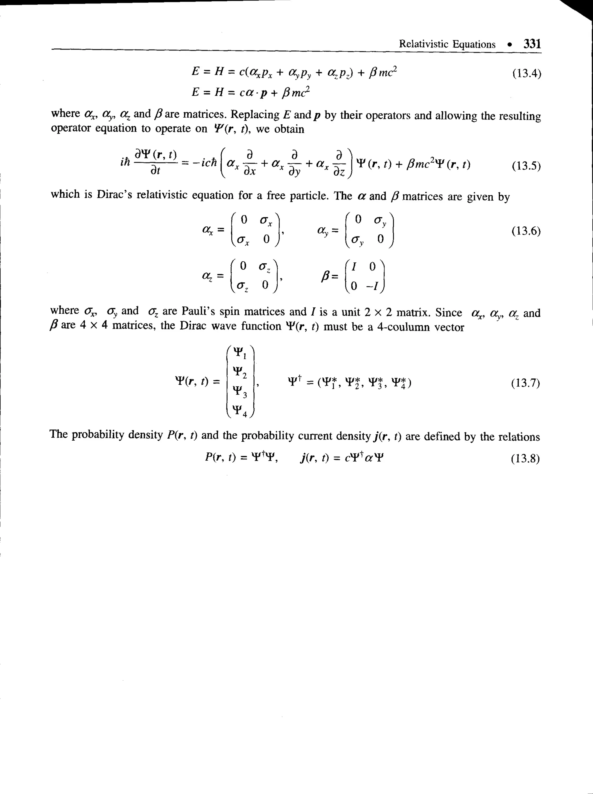 Relativistic Equations • 331
E = H = c(axpx + OyPy + azpz) + p me2
E = H = c a p + ySmc2
(13.4)
where ax, Oy, az and ft are matrices. Replacing E and p by their operators and allowing the resulting
operator equation to operate on !F(r, t), we obtain
ih — ------ = -ich  a r — + a x + a x —  y (r' t) + p mc2^ (r, t)
dt (13.5)
which is Dirac’s relativistic equation for a free particle. The or and P matrices are given by
=
0
OL =
' 0
o ,
y
0
0 a,'
P=
'1 0 '
<7Z ° , ,0 - K
(13.6)
where ax, cry and az are Pauli’s spin matrices and I is a unit 2 x 2 matrix. Since ax, ay, n: and
P are 4 x 4 matrices, the Dirac wave function v
F(r, t) must be a 4-coulumn vector
¥ (r, t) =
*1
*2
*3
(13.7)
The probability density P(r, t) and the probability current density j(r, t) are defined by the relations
P(r, t) = V 'y , j(r, 0 = (13.8)
 