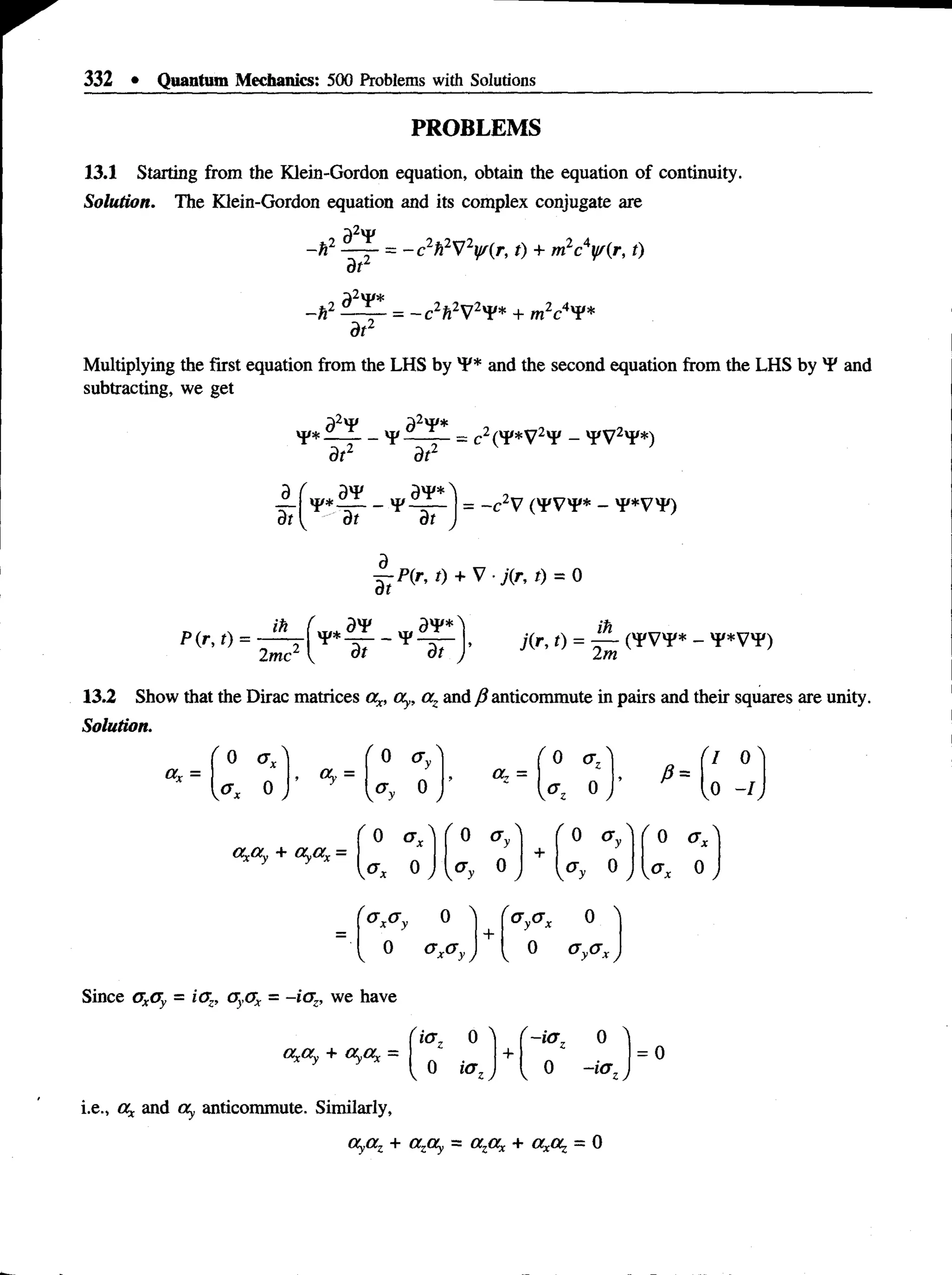 332 • Quantum Mechanics: 500 Problems with Solutions
PROBLEMS
13.1 Starting from the Klein-Gordon equation, obtain the equation of continuity.
Solution. The Klein-Gordon equation and its complex conjugate are
92y
dt2
-h z = - c2ft2V2y/(r, t) + mL
c'if(r, t)
2„4.,
-h
2 d2x¥*
dt2
= ~ c2Ti2V2yV* + m2c4x¥*
Multiplying the first equation from the LHS by *F* and the second equation from the LHS by 'P and
subtracting, we get
-2vI/*
_ vpii_L_ —c2^vp*y2vp —tp y 2*?*)
dt2
d_
dt
a4
? 2
dt dt J
= -c V ('J'V'P* - 'P*V'F)
dt
P(r, t) + V ■j(r, t) = 0
2me dt dt
ih
13.2 Show that the Dirac matrices ax, oty, a, and fi anticommute in pairs and their squares are unity.
Solution.
" o < 7 / ' 0 V
£
ii
II
0
J
a „ =
I 0
0 - I
c^Oy + Oyax =
0 o x
y<*x 0 ,
0 Oy
Oy 0
v y y
0 (Ty
° ,
0 Ox
0 /
0 "
+
'O y < * x
0 N
—
0
V
0
 O y < * x ,
Since oxoy = iOz, 0y0x = -io z, we have
Oy.Oy + (XyO, =
i.e., Ot and Oy anticommute. Similarly,
Oy,az + a,Oy = azax + = 0
' i<yz 0 "
+
'~ ia z
0
= 0
l o ia z, I 0 ~ia z)
 