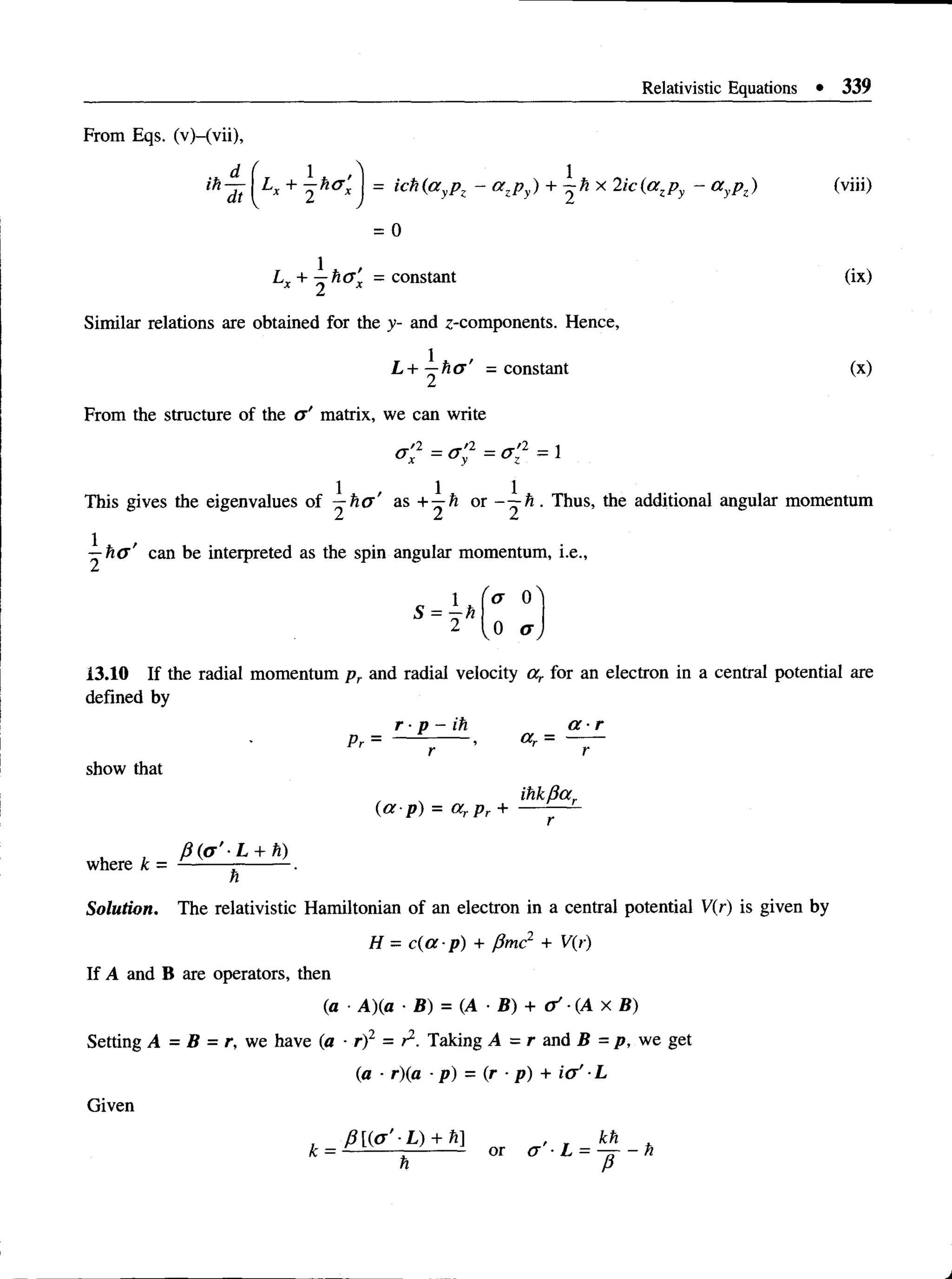 Relativistic Equations • 339
From Eqs. (v)-(vii),
ih'lt +  = ich(ayPz ~ azPy) +  hX 2ic^a zPy ~ a yP?)
= 0
Lx + ^ h a ’
x - constant (ix)
Similar relations are obtained for the y- and z-components. Hence,
L + ^ h a ' = constant (x)
From the structure of the a ' matrix, we can write
<r;2 = < = < 2 - 1
This gives the eigenvalues of ~-ho' as + ^ h or - ^ - h . Thus, the additional angular momentum
can be interpreted as the spin angular momentum, i.e.,
o 0
v ° a ,
13.10 If the radial momentum pr and radial velocity ar for an electron in a central potential are
defined by
r ■p - ih a - r
P r = — — - , a r = —
show that
ihkfiar
where k =
( a p ) = a r p r +
/3 (a ’-L + h)
h
Solution. The relativistic Hamiltonian of an electron in a central potential V(r) is given by
H = c(a-p) + pmc2 + V(r)
If A and B are operators, then
(a ■A)(a • B) = (A ■B) + o ' -(A X B)
Setting A = B = r, we have (a - r)2 = r2. Taking A = r and B =p, we get
(a ■r)(a ■p) = (r •p) + i( f L
Given
 