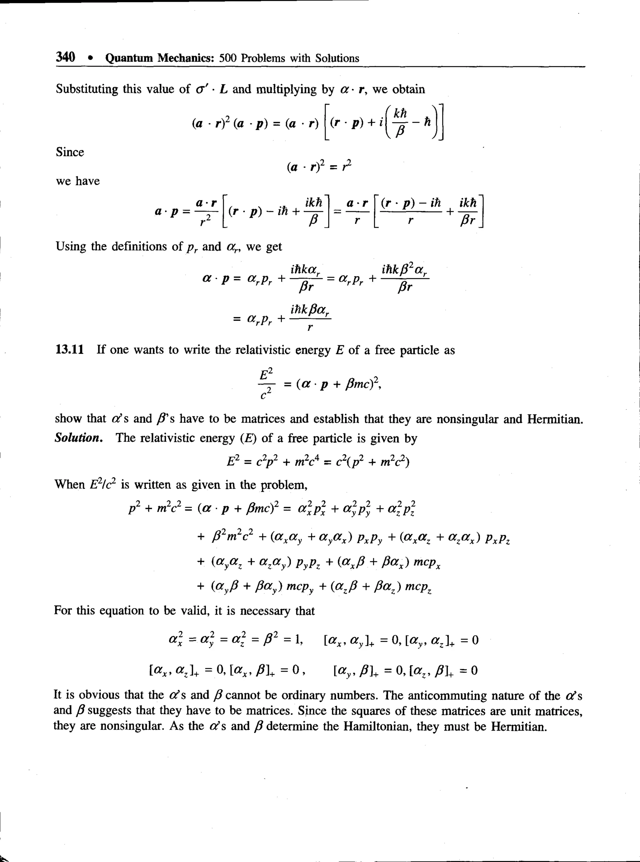 340 • Quantum Mechanics: 500 Problems with Solutions
Substituting this value of a ' ■L and multiplying by a ■r, we obtain
(a - r) (a ■p) = (a ■r)
•i kh .
(r - p ) + i  — - h
Since
we have
(a ■ rf = r2
a- p
a ■r , , ikh
( r - p ) - i h + —
a ■r (r ■p) - ih ikh
r + fir
Using the definitions of p r and an we get
ihkar ihkB2a r
a p = a rPr + = a rPr +
= <XrPr +
Pr
itikpar
Pr
13.11 If one wants to write the relativistic energy £ of a free particle as
E 2
— = (a p + P m cf,
c
show that d s and P's have to be matrices and establish that they are nonsingular and Hermitian.
Solution. The relativistic energy (£) of a free particle is given by
E2 = c2
p2 + m2c4 = c2{p2 + m2c2)
When E2!c2 is written as given in the problem,
p2 + m2c2 - (a ■p + Pmc)2 = a 2p 2 + a 2p 2
y + a 2p 2
+ p 2m1c2 + (axa y + a ya x) PxPy + (axa z + a za x) PxPz
+ (aya z + a za y) pyp, + {axP + P ax) mcpx
+ («yP + Pa y) mcpy + (azP + P az) mcpz
For this equation to be valid, it is necessary that
„2 ___2 _ „2 _ a2
a z
x = a l
y = a l
z = p l = 1, [ax, a y]+ = 0, [ay, a z]+ 0
[ax, a z]+ = 0, [a x, p]+ = 0, [ay, p}+ = 0, [az, p  = 0
It is obvious that the ots and P cannot be ordinary numbers. The anticommuting nature of the 0 ’s
and p suggests that they have to be matrices. Since the squares of these matrices are unit matrices,
they are nonsingular. As the o ’s and P determine the Hamiltonian, they must be Hermitian.
 