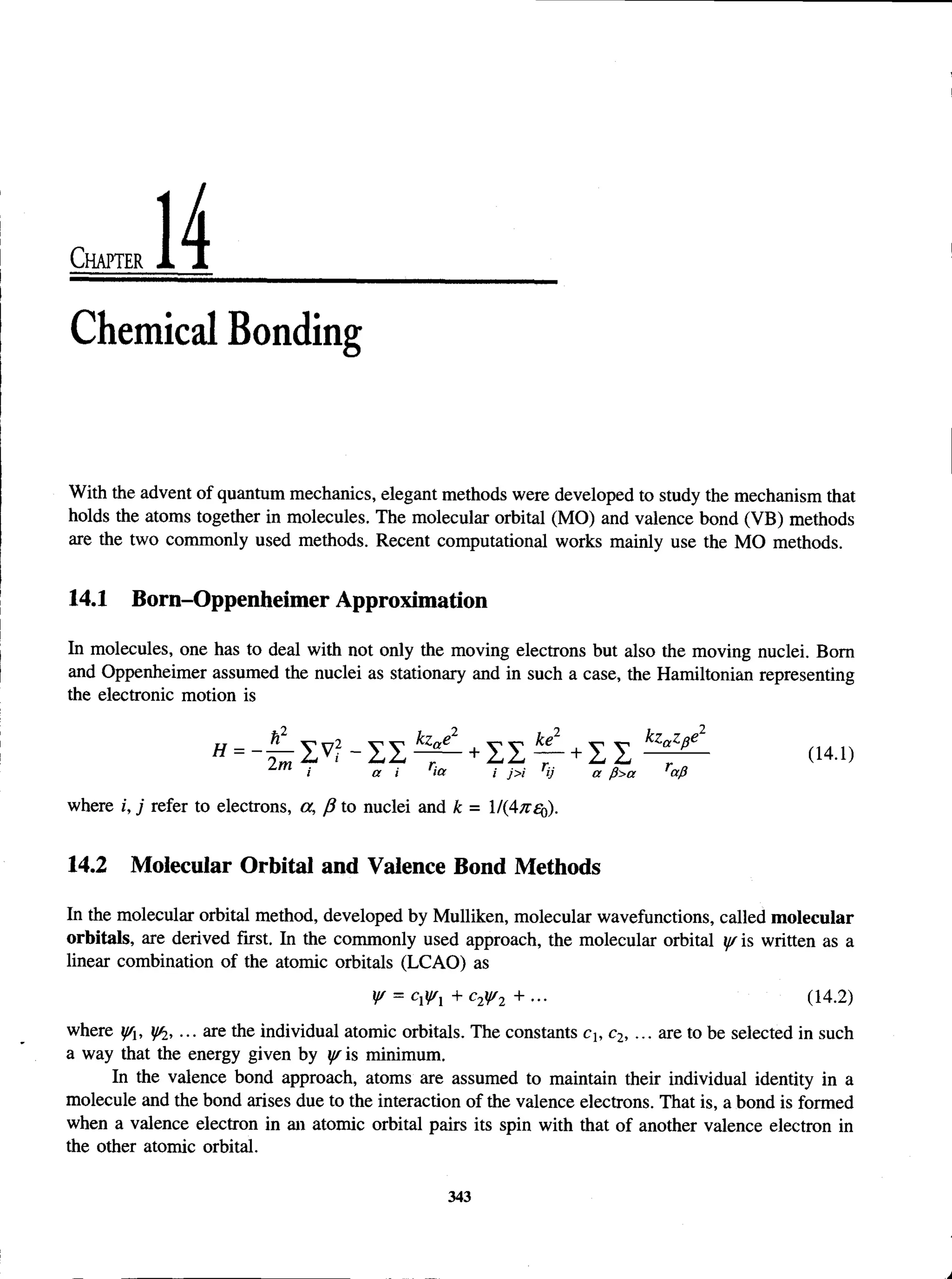 C h a p t e r
Chemical Bonding
With the advent of quantum mechanics, elegant methods were developed to study the mechanism that
holds the atoms together in molecules. The molecular orbital (MO) and valence bond (VB) methods
are the two commonly used methods. Recent computational works mainly use the MO methods.
14.1 Born-Oppenheimer Approximation
In molecules, one has to deal with not only the moving electrons but also the moving nuclei. Bom
and Oppenheimer assumed the nuclei as stationary and in such a case, the Hamiltonian representing
the electronic motion is
i a i ice i j>i ij a fi>a cxfi
where i, j refer to electrons, a, /? to nuclei and k = IKAns^).
14.2 Molecular Orbital and Valence Bond Methods
In the molecular orbital method, developed by Mulliken, molecular wavefunctions, called molecular
orbitals, are derived first. In the commonly used approach, the molecular orbital y/ is written as a
linear combination of the atomic orbitals (LCAO) as
W = CV + c2y/2 +... (14.2)
where y/x, y^, ... are the individual atomic orbitals. The constants ch c2, ... are to be selected in such
a way that the energy given by yr is minimum.
In the valence bond approach, atoms are assumed to maintain their individual identity in a
molecule and the bond arises due to the interaction of the valence electrons. That is, a bond is formed
when a valence electron in an atomic orbital pairs its spin with that of another valence electron in
the other atomic orbital.
343
 