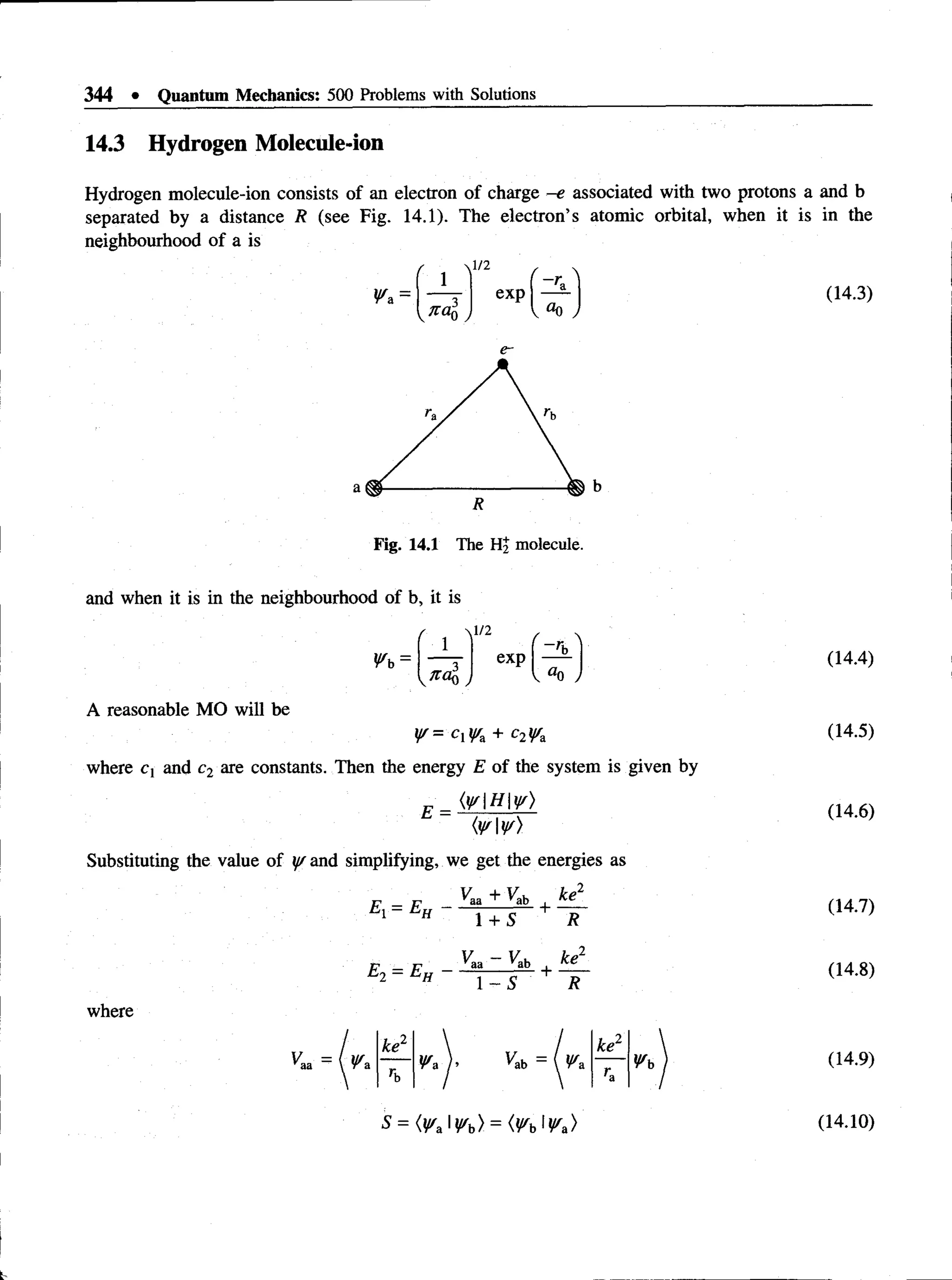 344 • Quantum Mechanics: 500 Problems with Solutions
14.3 Hydrogen Molecule-ion
Hydrogen molecule-ion consists of an electron of charge -e associated with two protons a and b
separated by a distance R (see Fig. 14.1). The electron’s atomic orbital, when it is in the
neighbourhood of a is
(14.3)
1/2 r 
1 ( -ra 1
Wa ~ exp
V°0
Fig. 14.1 The Hj molecule,
and when it is in the neighbourhood of b, it is
Wb =
r V/2
no,o
exp
f 
~rb
ao
A reasonable MO will be
i/f= C M +
where c, and c2 are constants. Then the energy E of the system is given by
(wHys)
E =
(ww)
Substituting the value of y/ and simplifying, we get the energies as
^ „ Vaa + V
ab ke2
E, = E„ - — rr- + —
1 H 1 + S R
VL - V
ab ke1
E0 = E„ - + —
H 1 - 5 R
where
K a = W*
ke2
W* ).
ii
ke2
rb /
Wb
S = (Wz'Wb) = (Wb'Wa)
(14.4)
(14.5)
(14.6)
(14.7)
(14.8)
(14.9)
(14.10)
 