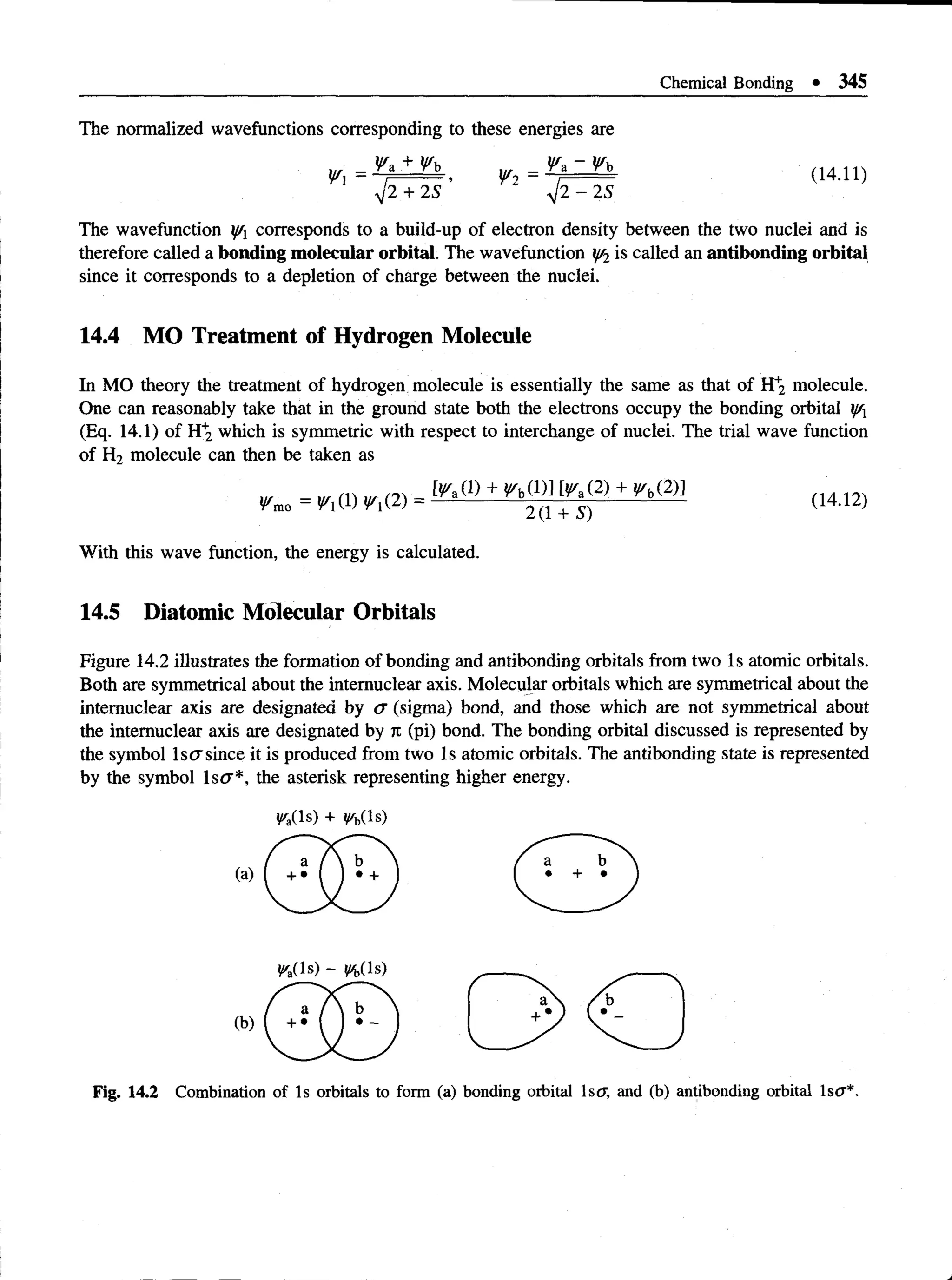 Chemical Bonding • 345
The normalized wavefunctions corresponding to these energies are
W l= & ± J^L , =(14.11)
V 2 + 2 S y J 2 - 2S
The wavefunction y/x corresponds to a build-up of electron density between the two nuclei and is
therefore called a bonding molecular orbital. The wavefunction y/2is called an antibonding orbital
since it corresponds to a depletion of charge between the nuclei.
14.4 MO Treatment of Hydrogen Molecule
In MO theory the treatment of hydrogen molecule is essentially the same as that of H+
2 molecule.
One can reasonably take that in the ground state both the electrons occupy the bonding orbital y/x
(Eq. 14.1) of H+
2 which is symmetric with respect to interchange of nuclei. The trial wave function
of H2 molecule can then be taken as
= + + (14-12)
With this wave function, the energy is calculated.
14.5 Diatomic Molecular Orbitals
Figure 14.2 illustrates the formation of bonding and antibonding orbitals from two Is atomic orbitals.
Both are symmetrical about the intemuclear axis. Molecular orbitals which are symmetrical about the
intemuclear axis are designated by a (sigma) bond, and those which are not symmetrical about
the intemuclear axis are designated by n (pi) bond. The bonding orbital discussed is represented by
the symbol lscrsince it is produced from two Is atomic orbitals. The antibonding state is represented
by the symbol ls<7*, the asterisk representing higher energy.
^a(ls) + n(!s)
Fig. 1 4 .2 Combination of Is orbitals to form (a) bonding orbital Is<
7, and (b) antibonding orbital IsO ’* .
 