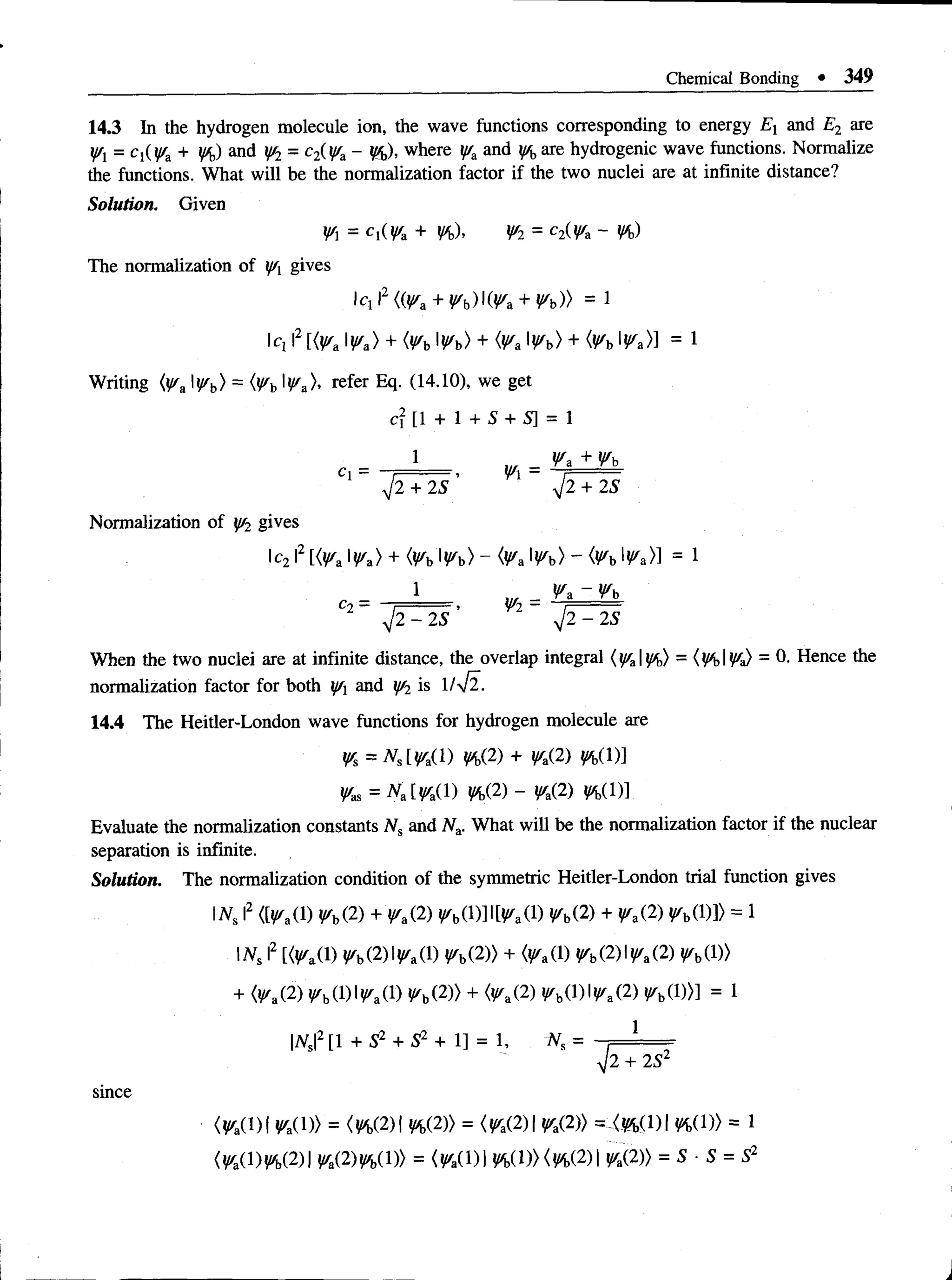 Chemical Bonding • 349
14.3 In the hydrogen molecule ion, the wave functions corresponding to energy Ex and E2 are
jfx = C}(y/,d + %) and y/2 = c2(yra- %), where and y/bare hydrogenic wave functions. Normalize
the functions. What will be the normalization factor if the two nuclei are at infinite distance?
Solution. Given
¥ =cl(^a + Vb)> ¥ l = c2(^a ~ ¥b)
The normalization of ff gives
cx 2 ((ysa + V b )W * + Vb)) = 1
Iq I2 ^ a > + <¥b W b) + (Va W b) + <¥b ^a>] = 1
Writing {y/aIWb) = (Vb W* )> refer Eq. (14.10),we get
^ [ 1 + 1 + S + S] = 1
1 ... ¥a + Wb
Cl = . = , ■
■
V2+ 25 V2+ 25
Normalization of J^2 gives
lc2 I2 [<^a l^a> + <^b l^b) - <^a l^b) ~ <^b !^a>] = 1
1 _ ^a - ^b
c2 ~ r - > ¥2 ~
V2- 25 ’ V2-25
When the two nuclei are at infinite distance, the overlap integral ( I!%) = ( HI !^a) - 0- Hence the
normalization factor for both jf and ff2 is l/yjl.
14.4 The Heitler-London wave functions for hydrogen molecule are
¥s = K l¥ a ( l ) ¥b(2) + ¥a(2) ¥b( 1)1
¥as = K iW a W VbV) ~ ¥a(2) W,(l)]
Evaluate the normalization constants Ns and N.d. What will be the normalization factor if the nuclear
separation is infinite.
Solution. The normalization condition of the symmetric Heitler-London trial function gives
Nt I2 <[^a(l) ¥b(2) + ¥a&) ^bd)]l[^a(l) ^b(2) + ^a(2) ^b0)]> = 1
IN s I
2 [<^a(l) ^ b (2 )l^ a(l) ¥ b V )) + (^a(l) ¥ b ( W ¥ a ( V ^b(D)
+ <^a(2) r b(l)l^ a(l) ¥ b (2)) + ^b(D |^a(2) fb d ))] = 1
1
|iVs|2[1 + 52 + 52 + 1] = 1, -Ns =
V2 + 2S2
since
<^a(l)| ^a(l)> = (W 2 ) ¥i>(2)) = <¥a(2)I ¥a(2)) =X%(DI %(!)> = 1
<^a(l)^ (2 )| {/.(2)^(1)> = {¥a()W,(D)(h(2)I ^(2)> = 5 • 5 = 52
 