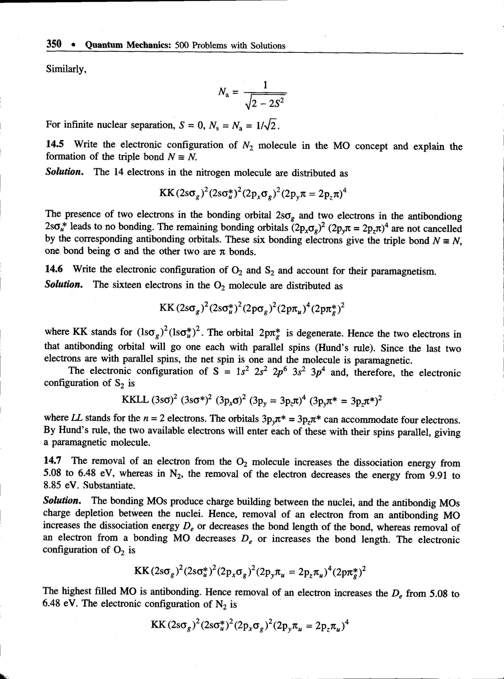 350 • Quantum Mechanics: 500 Problems with Solutions
Similarly,
1
2 - 2 S2
For infinite nuclear separation, S = 0, Ns = Na = 1/^2.
14.5 Write the electronic configuration of N2 molecule in the MO concept and explain the
formation of the triple bond N = N.
Solution. The 14 electrons in the nitrogen molecule are distributed as
KK (2sog)2(2sa* )2(2pxa g)2(2pyn = 2pzn)4
The presence of two electrons in the bonding orbital 2sag and two electrons in the antibondiong
2so * leads to no bonding. The remaining bonding orbitals (2pxag)2 (2pyn = 2pzn f are not canceUed
by the corresponding antibonding orbitals. These six bonding electrons give the triple bond N = N,
one bond being cs and the other two are 7
1 bonds.
14.6 Write the electronic configuration of 0 2 and S2 and account for their paramagnetism.
Solution. The sixteen electrons in the 0 2 molecule are distributed as
KK (2sag)2(2sa* )2(2pag)2(2Ptc„)4(2pji* )2
where KK stands for (ls<j^)2(lso*)2. The orbital 2p7t* is degenerate. Hence the two electrons in
that antibonding orbital will go one each with parallel spins (Hund’s rule). Since the last two
electrons are with parallel spins, the net spin is one and the molecule is paramagnetic.
The electronic configuration of S = Is2 2s2 2p6 3s2 3p4 and, therefore, the electronic
configuration of S2 is
KKLL (3sg)2 (3sa*)2 (3pxo)2 (3py = 3p,7t)4 (3pyn* = 3pzn*)2
where LL stands for the n = 2 electrons. The orbitals 3pyjt* = 3pz7i* can accommodate four electrons.
By Hund’s rule, the two available electrons will enter each of these with their spins parallel, giving
a paramagnetic molecule.
14.7 The removal of an electron from the 0 2 molecule increases the dissociation energy from
5.08 to 6.48 eV, whereas in N2, the removal of the electron decreases the energy from 9.91 to
8.85 eV. Substantiate.
Solution. The bonding MOs produce charge building between the nuclei, and the antibondig MOs
charge depletion between the nuclei. Hence, removal of an electron from an antibonding MO
increases the dissociation energy De or decreases the bond length of the bond, whereas removal of
an electron from a bonding MO decreases De or increases the bond length. The electronic
configuration of 0 2 is
KK (2sag)2(2sa* )2(2pxa g)2(2pynu = 2Pzjt„)4(2P7c|)2
The highest filled MO is antibonding. Hence removal of an electron increases the De from 5.08 to
6.48 eV. The electronic configuration of N2 is
KK (2s<Tg)2(2sct*)2(2pxa g)2(2pynu = 2pznu)4
 