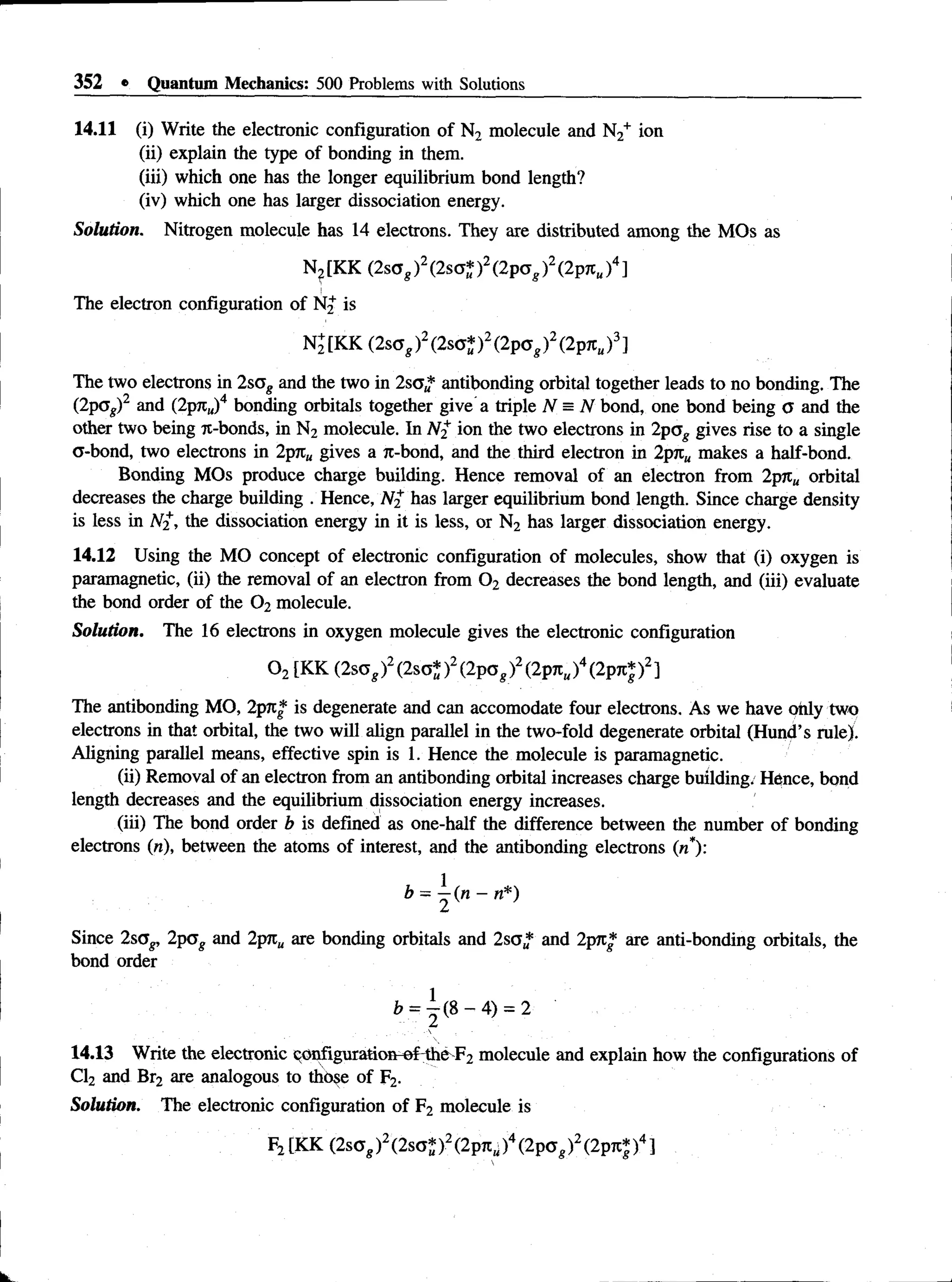 352 * Quantum Mechanics: 500 Problems with Solutions
14.11 (i) Write the electronic configuration of N2 molecule and N2+ ion
(ii) explain the type of bonding in them.
(iii) which one has the longer equilibrium bond length?
(iv) which one has larger dissociation energy.
Solution. Nitrogen molecule has 14 electrons. They are distributed among the MOs as
N?[KK (2sag)2(2so* )2(2pag)2(2Ptch)4]
The electron configuration of N2 is
N2[KK (2scg)2(2sa* )2(2pag)2(2pjt„)3]
The two electrons in 2sag and the two in 2sa„* antibonding orbital together leads to no bonding. The
(2pcs)2 and (2pjt„)4 bonding orbitals together give a triple N = N bond, one bond being a and the
other two being 7t-bonds, in N2 molecule. In N2 ion the two electrons in 2pag gives rise to a single
a-bond, two electrons in 2pjc„ gives a jr-bond, and the third electron in 2p?c„ makes a half-bond.
Bonding MOs produce charge building. Hence removal of an electron from 2pjt„ orbital
decreases the charge building . Hence, N2 has larger equilibrium bond length. Since charge density
is less in N2, the dissociation energy in it is less, or N2 has larger dissociation energy.
14.12 Using the MO concept of electronic configuration of molecules, show that (i) oxygen is
paramagnetic, (ii) the removal of an electron from 0 2 decreases the bond length, and (iii) evaluate
the bond order of the 0 2 molecule.
Solution. The 16 electrons in oxygen molecule gives the electronic configuration
0 2[KK (2sog)2(2so* )2(2pog)2(2pnu)4(2pjc|)2]
The antibonding MO, 2png is degenerate and can accomodate four electrons. As we have only two
electrons in that orbital, the two will align parallel in the two-fold degenerate orbital (Hund’s rule).
Aligning parallel means, effective spin is 1. Hence the molecule is paramagnetic.
(ii) Removal of an electron from an antibonding orbital increases charge building/ Hence, bond
length decreases and the equilibrium dissociation energy increases.
(iii) The bond order b is defined as one-half the difference between the number of bonding
electrons («), between the atoms of interest, and the antibonding electrons (n*):
b = ^ ( n - n * )
Since 2sag, 2pag and 2prc„ are bonding orbitals and 2sg* and 2pjr* are anti-bonding orbitals, the
bond order
= 4) = 2
14.13 Write the electronic configuration-of the F2 molecule and explain how the configurations of
Cl2 and Br2 are analogous to those of F2.
Solution. The electronic configuration of F2 molecule is
F2[KK (2sag)2(2soJ)2(2pni;)4(2pa,)2(2pTC|)4]
 