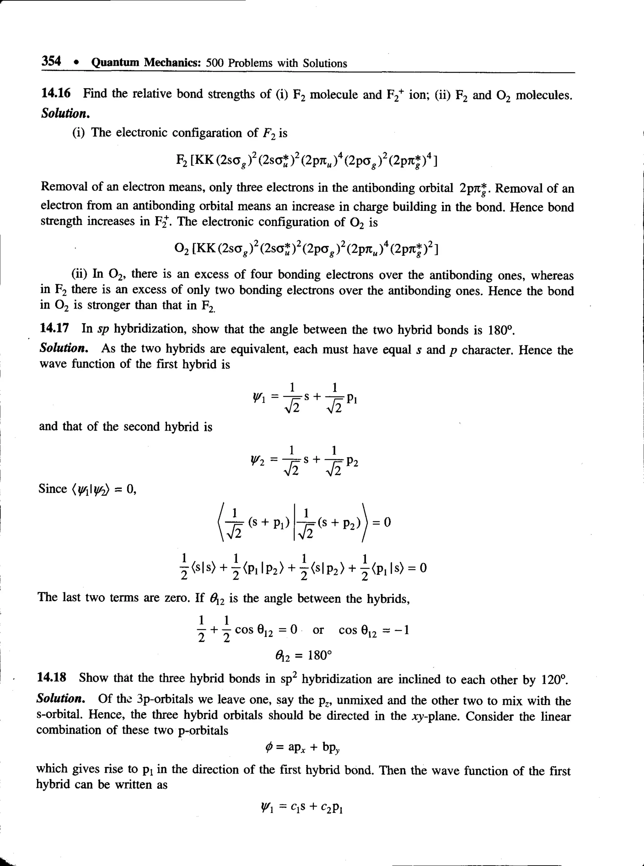354 • Quantum Mechanics: 500 Problems with Solutions
14.16 Find the relative bond strengths of (i) F2 molecule and F2+ ion; (ii) F2 and 0 2 molecules.
Solution.
(i)The electronic configaration of F2is
Removal of an electron means, only three electrons in the antibonding orbital 2pjt|. Removal of an
electron from an antibonding orbital means an increase in charge building in the bond. Hence bond
strength increases in F^. The electronic configuration of 0 2 is
(ii) In 0 2, there is an excess of four bonding electrons over the antibonding ones, whereas
in F2 there is an excess of only two bonding electrons over the antibonding ones. Hence the bond
in 0 2 is stronger than that in F2
14.17 In sp hybridization, show that the angle between the two hybrid bonds is 180°.
Solution. As the two hybrids are equivalent, each must have equal s and p character. Hence the
wave function of the first hybrid is
Solution. Of the 3p-orbitals we leave one, say the pz, unmixed and the other two to mix with the
combination of these two p-orbitals
<
P= aPx + bpy
which gives rise to pj in the direction of the first hybrid bond. Then the wave function of the first
hybrid can be written as
F2 [KK (2 s a gf (2sa* )2(2p7tM
)4(2 p o g ) 2 (2pre* )4 ]
0 2 [KK(2sog)2(2sa*)2(2pa^)2(2pn„)4(2pn*)2]
and that of the second hybrid is
Since (^ 1 ^ ) = 0,
^ < s |s > + y < P i |p 2 > + j < s | p 2 ) + ^ p , |s ) = 0
The last two terms are zero. If 0y2 is the angle between the hybrids,
2 + ^ COS ®
12 = 0 °r COS ®
12 = _ 1
On. = 180°
14.18 Show that the three hybrid bonds in sp2 hybridization are inclined to each other by 120°.
s-orbital. Hence, the three hybrid orbitals should be directed in the xy-plane. Consider the linear
Yx = q s + c2p]
 
