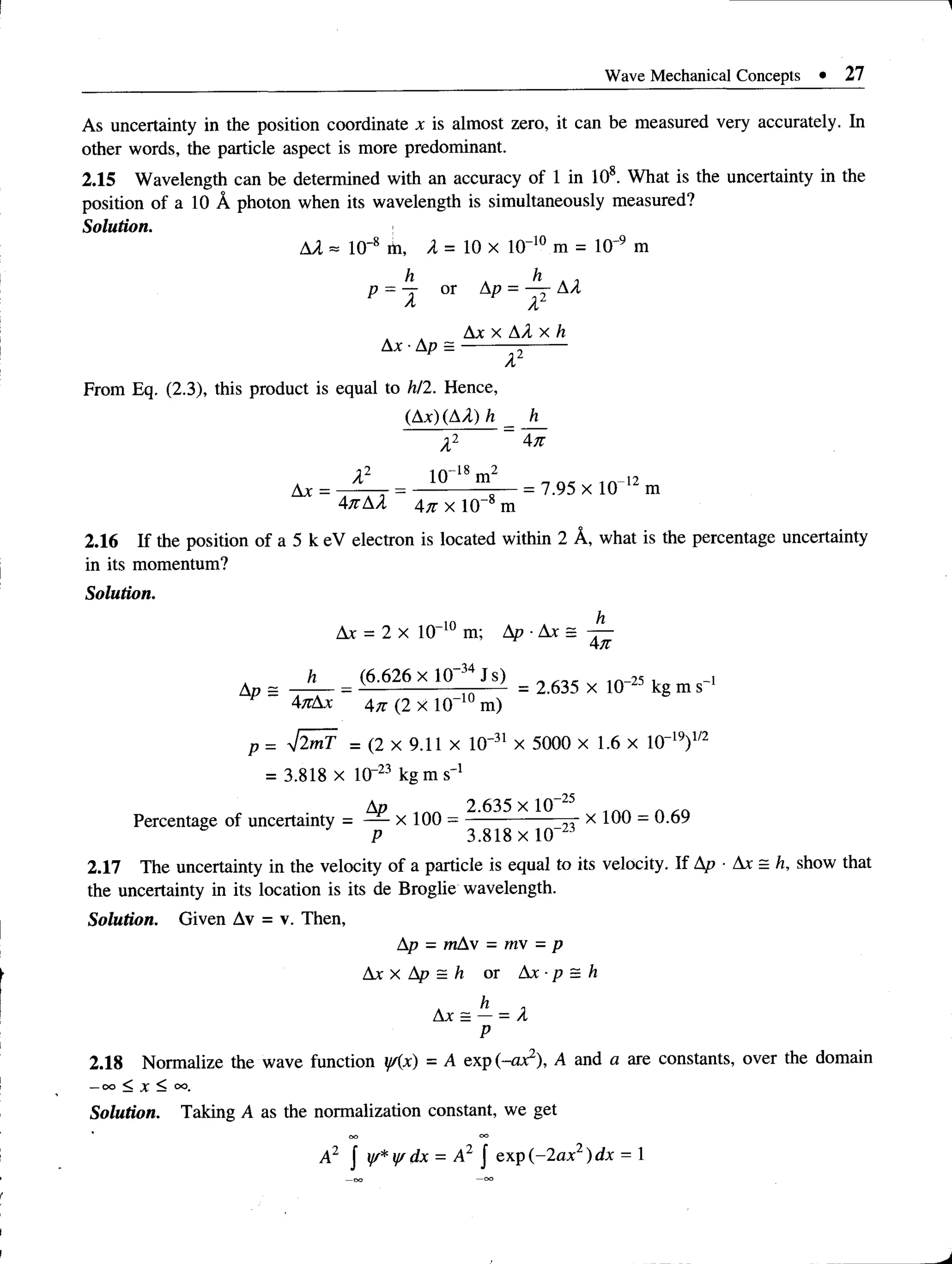 Wave Mechanical Concepts • 27
As uncertainty in the position coordinate x is almost zero, it can be measured very accurately. In
other words, the particle aspect is more predominant.
2.15 Wavelength can be determined with an accuracy of 1 in 108. What is the uncertainty in the
position of a 10 A photon when its wavelength is simultaneously measured?
Solution.
AA ~ 10'8 m, A = 10 x 10“10 m = 10'9 m
h h ,
p = J or Ap = — AA
Ax x AA x h
Ax -Ap = ---------;-------
A
From Eq. (2.3), this product is equal to h/2. Hence,
(Ax) (AA) h _ h
A2 ~ An
Ax = t 4 t = 10 ^ mg = 7-95 x 1 0 12 m
AnAA4n x 10“8m
2.16 If the position of a 5 k eV electron is located within 2 A, what is the percentage uncertainty
in its momentum?
Solution.
Ax = 2 x 10“10 m; Ap ■Ax = -p-
An
= (6,626 x U T * is ) = 2 635 x 10_2J kg m s_,
AnAx 4n (2 x 10“10 m)
p = V2mT = (2 x 9.11 x 10' 31 x 5000 x 1.6 x 10“19)1/2
= 3.818 x 1(T23 kg m s' 1
Ap 2.635 x 10 25
Percentage of uncertainty = — x 100 = --------------- x 100 - 0.69
P 3.818 x l0 “23
2.17 The uncertainty in the velocity of a particle is equal to its velocity. If Ap ■Ax = h, show that
the uncertainty in its location is its de Broglie wavelength.
Solution. Given Av = v. Then,
Ap - mAv = mv = p
Ax x Ap = h or Ax •p = h
Ax = — = A
P
2.18 Normalize the wave function y/(x) = A exp (-ax2), A and a are constants, over the domain
—
O
O< X < oo.
Solution. Taking A as the normalization constant, we get
A2 J y/* ff dx = A2 J exp (-2ax2) dx = 1
 