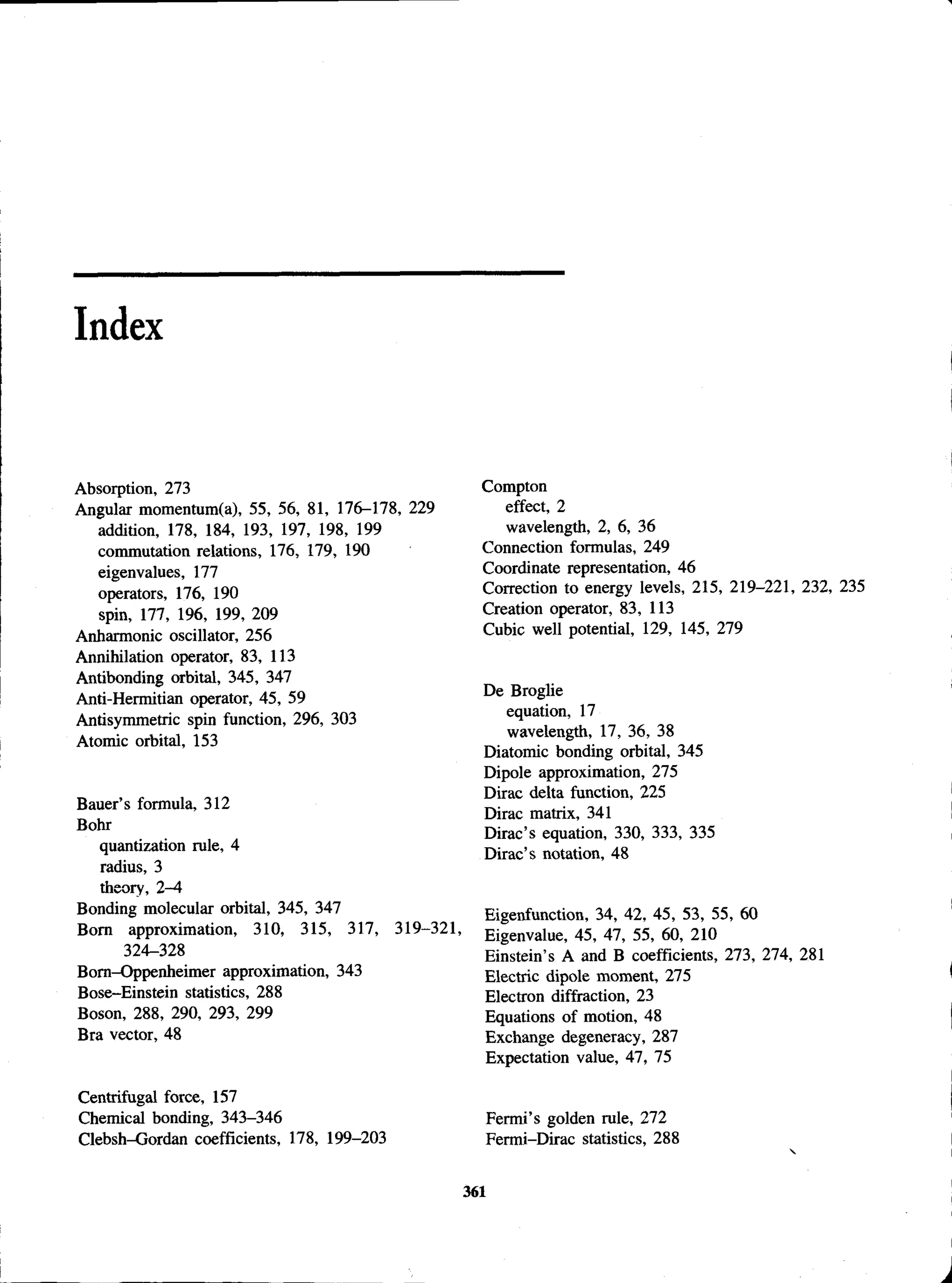 Index
Absorption, 273
Angular momentum(a), 55, 56, 81, 176-178, 229
addition, 178, 184, 193, 197, 198, 199
commutation relations, 176, 179, 190
eigenvalues, 177
operators, 176, 190
spin, 177, 196, 199, 209
Anharmonic oscillator, 256
Annihilation operator, 83, 113
Antibonding orbital, 345, 347
Anti-Hermitian operator, 45, 59
Antisymmetric spin function, 296, 303
Atomic orbital, 153
Bauer’s formula, 312
Bohr
quantization rule, 4
radius, 3
theory, 2-4
Bonding molecular orbital, 345, 347
Bom approximation, 310, 315, 317, 319-321,
324-328
Bom-Oppenheimer approximation, 343
Bose-Einstein statistics, 288
Boson, 288, 290, 293, 299
Bra vector, 48
Centrifugal force, 157
Chemical bonding, 343-346
Clebsh-Gordan coefficients, 178, 199-203
Compton
effect, 2
wavelength, 2, 6, 36
Connection formulas, 249
Coordinate representation, 46
Correction to energy levels, 215, 219-221, 232, 235
Creation operator, 83, 113
Cubic well potential, 129, 145, 279
De Broglie
equation, 17
wavelength, 17, 36, 38
Diatomic bonding orbital, 345
Dipole approximation, 275
Dirac delta function, 225
Dirac matrix, 341
Dirac’s equation, 330, 333, 335
Dirac’s notation, 48
Eigenfunction, 34, 42, 45, 53, 55, 60
Eigenvalue, 45, 47, 55, 60, 210
Einstein’s A and B coefficients, 273, 274, 281
Electric dipole moment, 275
Electron diffraction, 23
Equations of motion, 48
Exchange degeneracy, 287
Expectation value, 47, 75
Fermi’s golden rule, 272
Fermi-Dirac statistics, 288
361
 