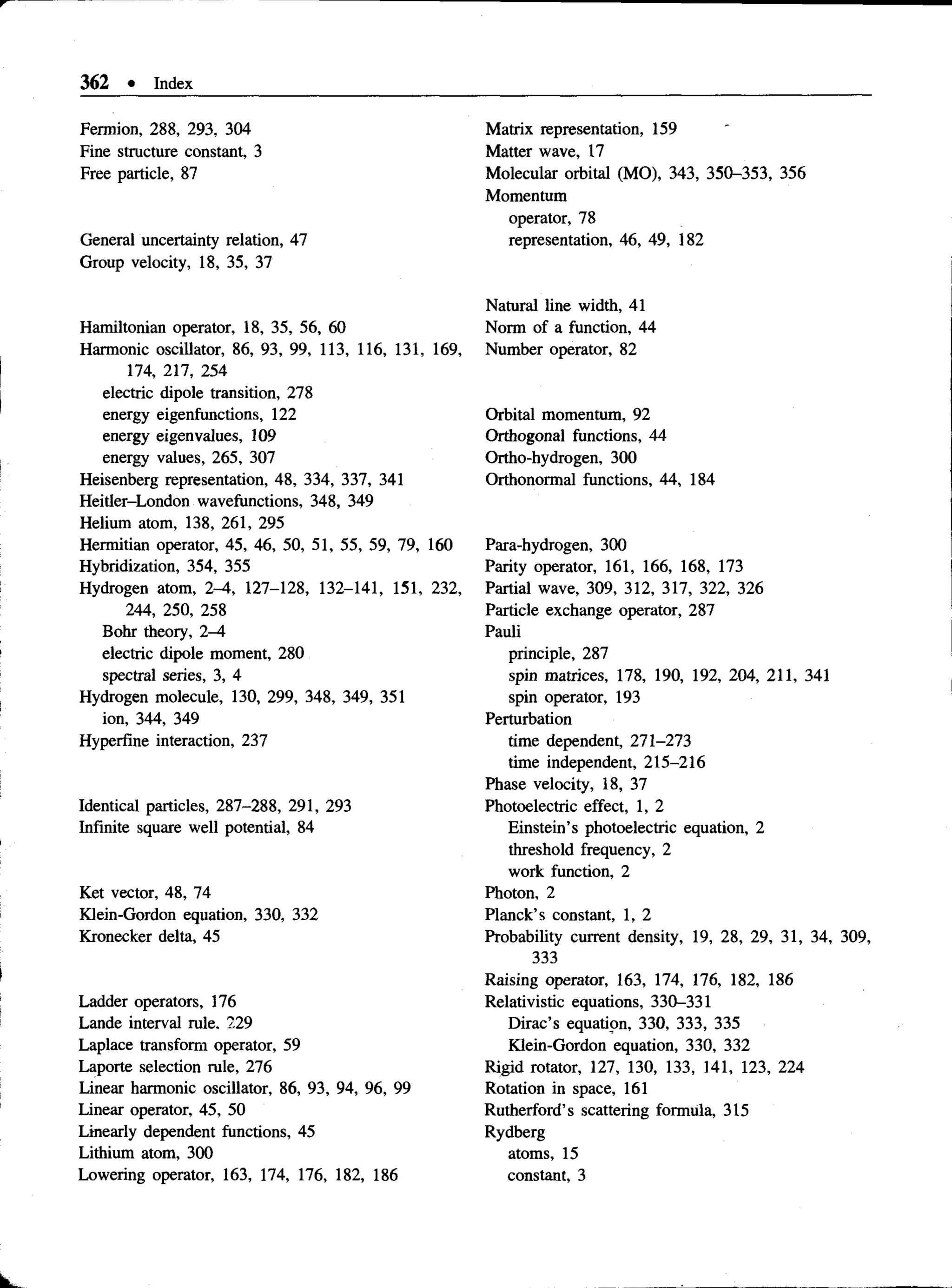 362 • Index
Fennion, 288, 293, 304
Fine structure constant, 3
Free particle, 87
General uncertainty relation, 47
Group velocity, 18, 35, 37
Hamiltonian operator, 18, 35, 56, 60
Harmonic oscillator, 86, 93, 99, 113, 116, 131, 169,
174, 217, 254
electric dipole transition, 278
energy eigenfunctions, 122
energy eigenvalues, 109
energy values, 265, 307
Heisenberg representation, 48, 334, 337, 341
Heitler-London wavefunctions, 348, 349
Helium atom, 138, 261, 295
Hermitian operator, 45, 46, 50, 51, 55, 59, 79, 160
Hybridization, 354, 355
Hydrogen atom, 2-4, 127-128, 132-141, 151, 232,
244, 250, 258
Bohr theory, 2-4
electric dipole moment, 280
spectral series, 3, 4
Hydrogen molecule, 130, 299, 348, 349, 351
ion, 344, 349
Hyperfine interaction, 237
Identical particles, 287-288, 291, 293
Infinite square well potential, 84
Ket vector, 48, 74
Klein-Gordon equation, 330, 332
Kronecker delta, 45
Ladder operators, 176
Lande interval rule. 229
Laplace transform operator, 59
Laporte selection rule, 276
Linear harmonic oscillator, 86, 93, 94, 96, 99
Linear operator, 45, 50
Linearly dependent functions, 45
Lithium atom, 300
Lowering operator, 163, 174, 176, 182, 186
Matrix representation, 159
Matter wave, 17
Molecular orbital (MO), 343, 350-353, 356
Momentum
operator, 78
representation, 46, 49, 182
Natural line width, 41
Norm of a function, 44
Number operator, 82
Orbital momentum, 92
Orthogonal functions, 44
Ortho-hydrogen, 300
Orthonormal functions, 44, 184
Para-hydrogen, 300
Parity operator, 161, 166, 168, 173
Partial wave, 309, 312, 317, 322, 326
Particle exchange operator, 287
Pauli
principle, 287
spin matrices, 178, 190, 192, 204, 211, 341
spin operator, 193
Perturbation
time dependent, 271-273
time independent, 215-216
Phase velocity, 18, 37
Photoelectric effect, 1, 2
Einstein’s photoelectric equation, 2
threshold frequency, 2
work function, 2
Photon, 2
Planck’s constant, 1, 2
Probability current density, 19, 28, 29, 31, 34, 309,
333
Raising operator, 163, 174, 176, 182, 186
Relativistic equations, 330-331
Dirac’s equation, 330, 333, 335
Klein-Gordon equation, 330, 332
Rigid rotator, 127, 130, 133, 141, 123, 224
Rotation in space, 161
Rutherford’s scattering formula, 315
Rydberg
atoms, 15
constant, 3
 