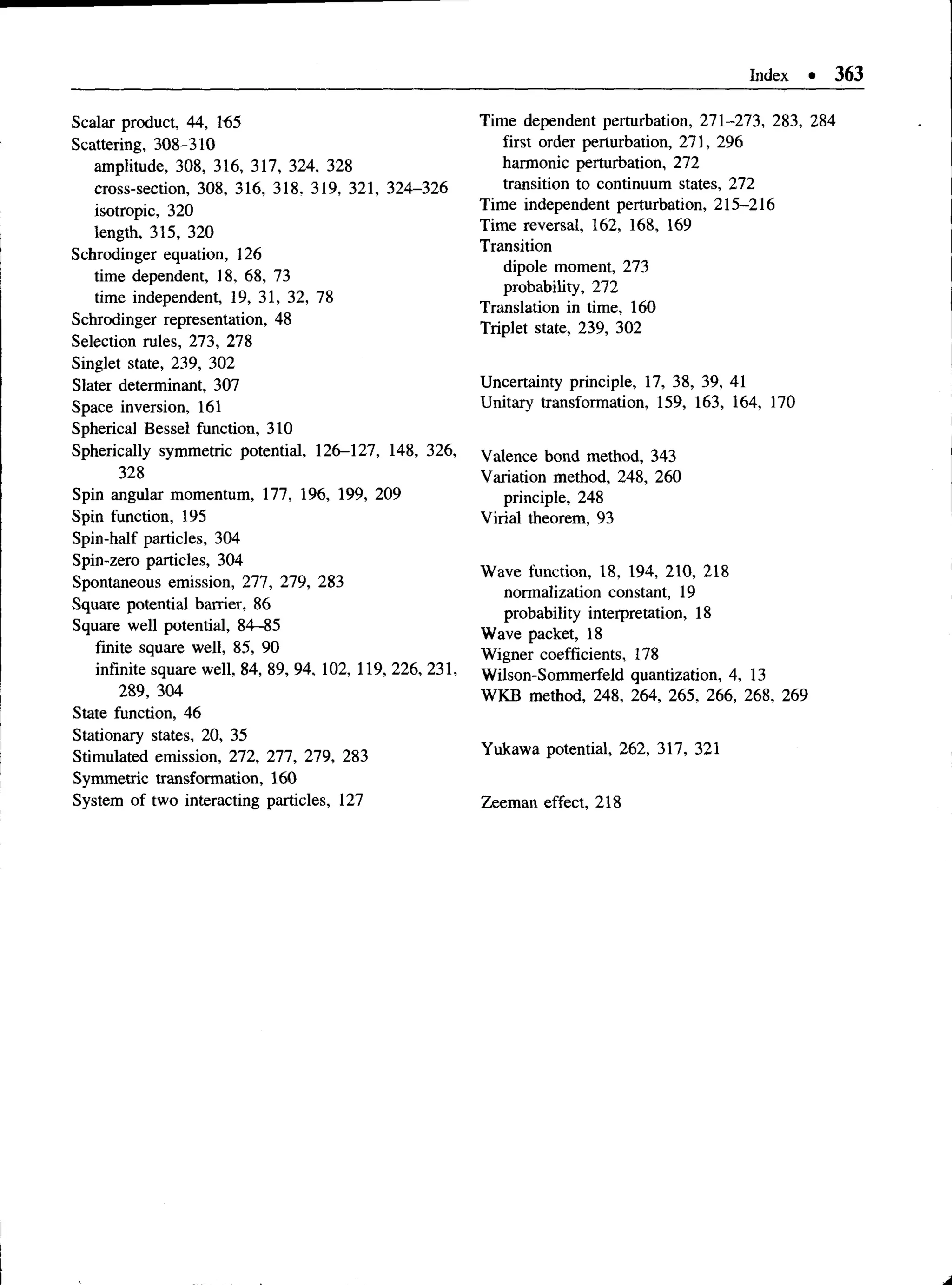 Index • 363
Scalar product, 44, 165
Scattering, 308-310
amplitude, 308, 316, 317, 324, 328
cross-section, 308, 316, 318. 319, 321, 324-326
isotropic, 320
length, 315, 320
Schrodinger equation, 126
time dependent, 18, 68, 73
time independent, 19, 31, 32, 78
Schrodinger representation, 48
Selection rules, 273, 278
Singlet state, 239, 302
Slater determinant, 307
Space inversion, 161
Spherical Bessel function, 310
Spherically symmetric potential, 126-127, 148, 326,
328
Spin angular momentum, 177, 196, 199, 209
Spin function, 195
Spin-half particles, 304
Spin-zero particles, 304
Spontaneous emission, 277, 279, 283
Square potential barrier, 86
Square well potential, 84—
85
finite square well, 85, 90
infinite square well, 84, 89, 94, 102, 119, 226, 231,
289, 304
State function, 46
Stationary states, 20, 35
Stimulated emission, 272, 277, 279, 283
Symmetric transformation, 160
System of two interacting particles, 127
Time dependent perturbation, 271-273, 283, 284
first order perturbation, 271, 296
harmonic perturbation, 272
transition to continuum states, 272
Time independent perturbation, 215-216
Time reversal, 162, 168, 169
Transition
dipole moment, 273
probability, 272
Translation in time, 160
Triplet state, 239, 302
Uncertainty principle, 17, 38, 39, 41
Unitary transformation, 159, 163, 164, 170
Valence bond method, 343
Variation method, 248, 260
principle, 248
Virial theorem, 93
Wave function, 18, 194, 210, 218
normalization constant, 19
probability interpretation, 18
Wave packet, 18
Wigner coefficients, 178
Wilson-Sommerfeld quantization, 4, 13
WKB method, 248, 264, 265. 266, 268, 269
Yukawa potential, 262, 317, 321
Zeeman effect, 218
 