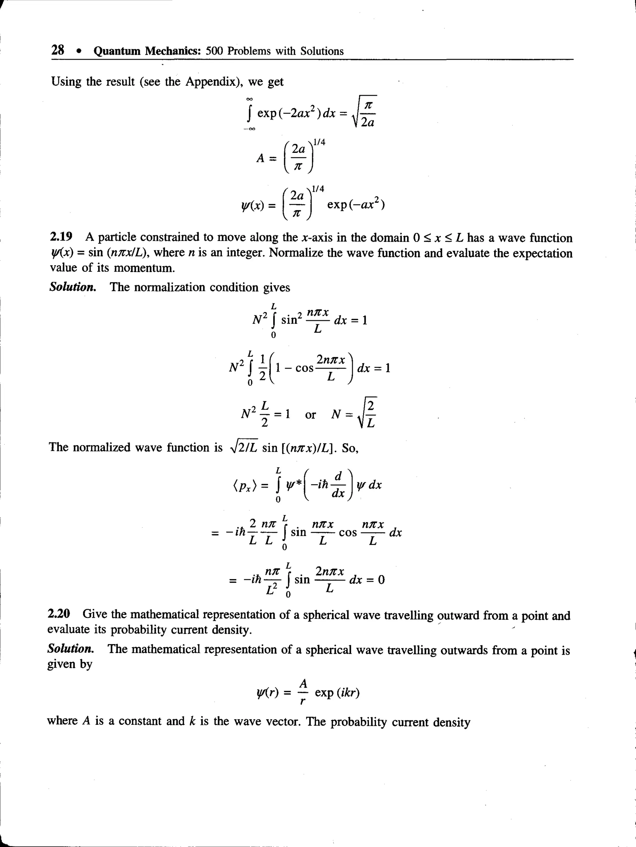 28 • Quantum Mechanics: 500 Problems with Solutions
Using the result (see the Appendix), we get
f exp ( - 2ax2)dx = J —
J u In
2a
* - ( t )
1/4
y/(x) = exp (-ax )
2.19 A particle constrained to move along the x-axis in the domain 0 < x < L has a wave function
yAx) = sin (nnx/L), where n is an integer. Normalize the wave function and evaluate the expectation
value of its momentum.
Solution. The normalization condition gives
L
2 nnx
N 2 J sinz dx = 1
L 1 2nnx ^
1 - cos—- — Iax = 1
N 2 4 = 1 or A
T
The normalized wave function is yj2/L sin (nnx)IL]. So,
-ih —
dx
y/dx
nrtx nTtx ,
j sin —
— cos — —dx
Lj Li q Li Li
.. tin f . 2nnx ,
= -in —
r- sin —-— dx = 0
1} J
0 L
2.20 Give the mathematical representation of a spherical wave travelling outward from a point and
evaluate its probability current density.
Solution. The mathematical representation of a spherical wave travelling outwards from a point is
given by
y/(r) = — exp (ikr)
where A is a constant and k is the wave vector. The probability current density
 