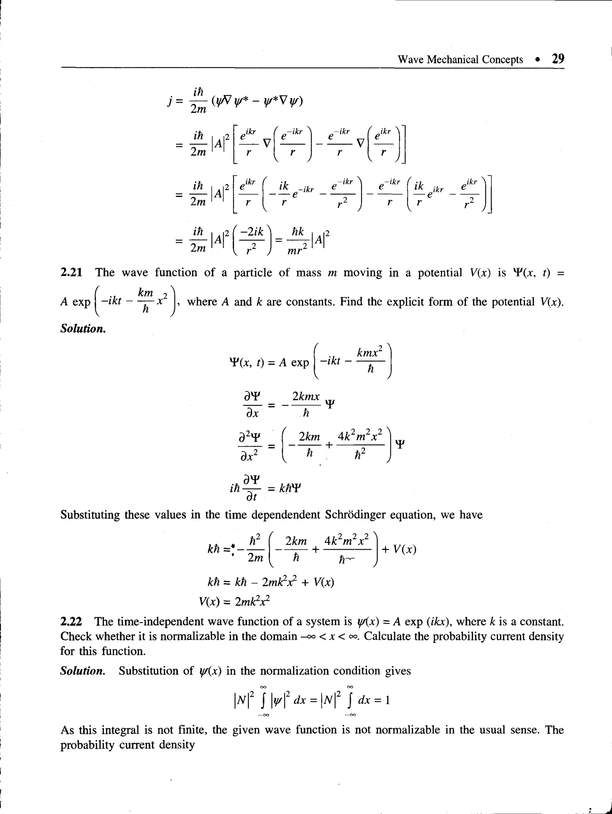 Wave Mechanical Concepts • 29
ih
j= v * v Y)
ih I , i2
2 ^ IAI
ih I i2
2^IAI
Ixl2
J*r
ikr
-ikr
r
v y
-ikr Jkr
r
 J
( i k _ - i k r e - i k r )
^
1
1
{ i k A r
-s
V 1 )
r r
V r 2 J
r -2 ik^ hk
 r J 4
2.21 The wave function of a particle of mass m moving in a potential V(x) is ^(x, t) =
( km 2 ^
A exp | -ikt — — x , where A and k are constants. Find the explicit form of the potential V(x).
Solution.
TCx, t) - A exp —
ikt —
kmx
a r
dx
d2y¥
dx2
2kmx
¥
f 2km Ak2m2x2 '
K' ~ + h2
!)T/
m — = km>
dt
Substituting these values in the time dependendent Schrodinger equation, we have
kh ='
2m
2km 4k2m2x2
— + ------------ + V(x)
kh= kh - 2mk1x1 + V(x)
V(x) = 2mk2x2
2.22 The time-independent wave function of a system is yAx) —A exp (ikx), where £ is a constant.
Check whether it is normalizable in the domain < x < oo. Calculate the probability current density
for this function.
Solution. Substitution of y/(x) in the normalization condition gives
|7V|2 J y/2 dx = |w|2 J dx = 1
As this integral is not finite, the given wave function is not normalizable in the usual sense. The
probability current density
 
