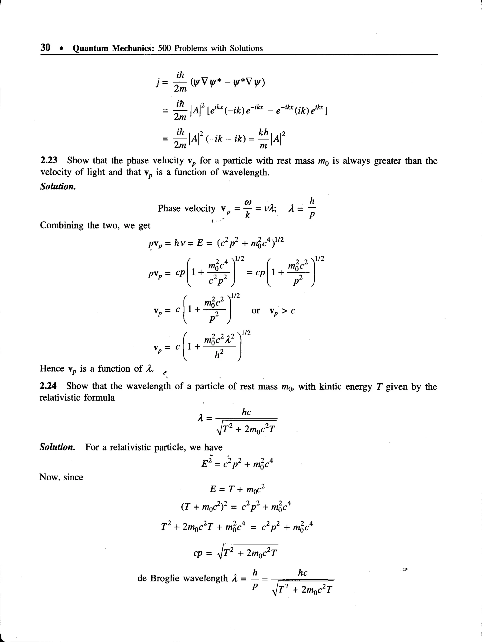 30 • Quantum Mechanics: 500 Problems with Solutions
j = <*Vw* - V)
= ^ -  A  2 [eikx(-ik)e~ikx - e ~ ikx(ik)eikx]
2m 1 1
2m 11 m 1 1
2.23 Show that the phase velocity  p for a particle with rest mass w0 is always greater than the
velocity of light and that  p is a function of wavelength.
Solution.
(O h
Phase velocity  p = — = vA A = —
k P
Combining the two, we get
pvp = hv= E = (c2p2 + r^c 4)112
P*p = C
P 1 +
Nl/2
= cp 1 +
2 2
m0c
P2 j
vp = c
1+
™
p
2c2
p2 /
l/2
or  p > c
1 +
mQC2A2
ft2
Hence vp is a function of A.
2.24 Show that the wavelength of a particle of rest mass m^ with kintic energy T given by the
relativistic formula
A =
he
yjr2 + 2m0c2T
Solution. For a relativistic particle, we have
Now, since
E2 = c2p 2 + m^c4
E = T + rtiff
(T + m0c2)2 = c p2 + mfcc4
T2 + 2m0c2T + m£c4 = c2p 2 + m^c4
cp = yfr2 + 2m0c2T
de Broglie wavelength A = — =
he
4-Tl + 2m0c T
 