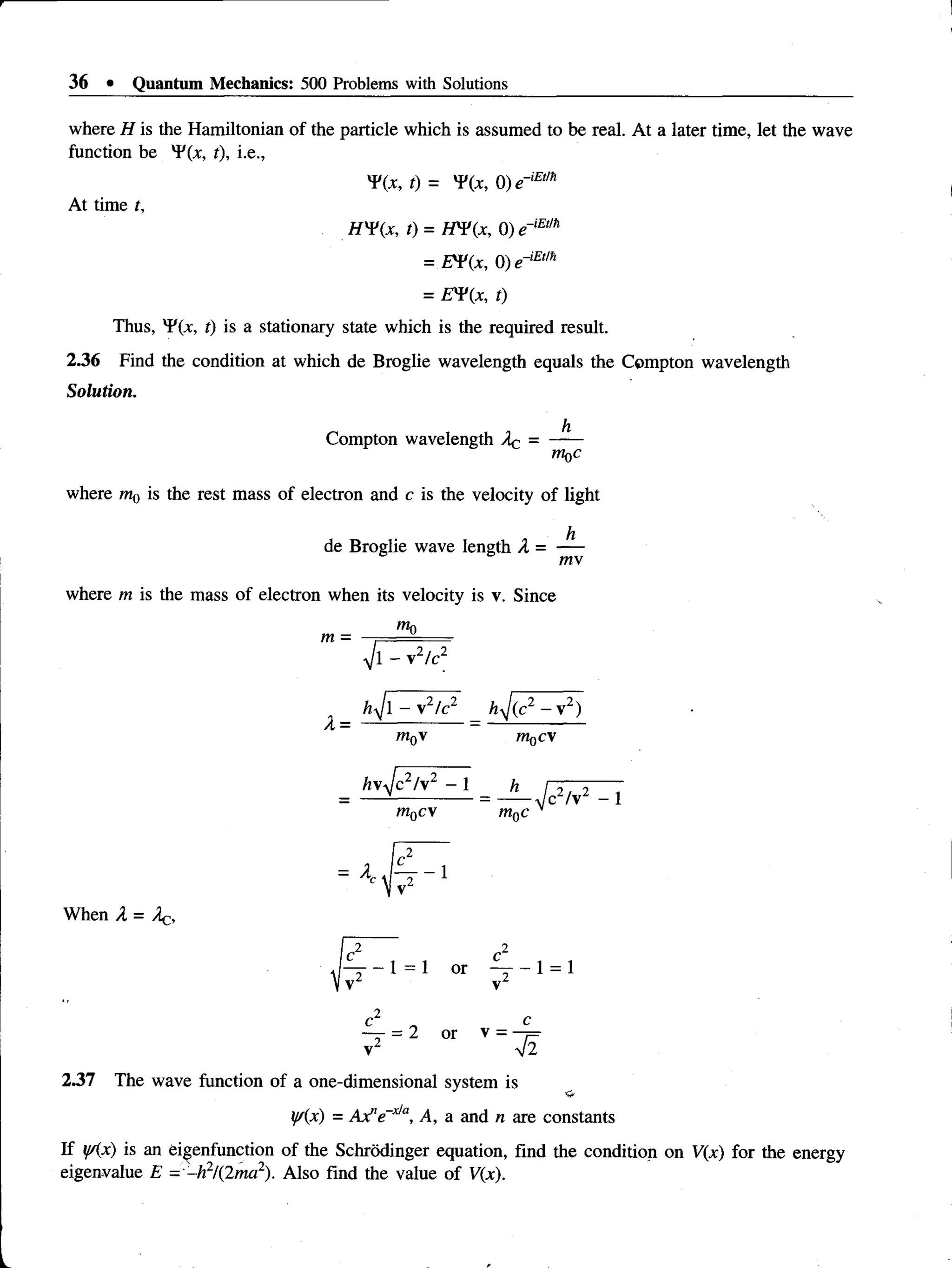 36 • Quantum Mechanics: 500 Problems with Solutions
where H is the Hamiltonian of the particle which is assumed to be real. At a later time, let the wave
function be *F(x, t), i.e.,
Yix, t) = T(x, 0) e~iE,m
At time t,
HY(x, t) = HY(x, 0) e~lE,m
= EV(x, 0) e~,Etm
= £T(x, t)
Thus, 'FCx, t) is a stationary state which is the required result.
2.36 Find the condition at which de Broglie wavelength equals the Compton wavelength
Solution.
h
Compton wavelength Ac = -----
W
qC
where m{) is the rest mass of electron and c is the velocity of light
h
de Broglie wave length A = ----
mv
where m is the mass of electron when its velocity is v. Since
mo
m =
A =
Vi - v2/c2
h j l - v2/c2
m0v
h 1
/c2/v2 - 1
m0cv
m0cv
— ^ c 2/v2 - 1
mnc
= A . £ - i
When A = Aq,
£ _ _ 1 = 1 or ^ - 1 = 1
°2 C
— = 2 or v = —
j=
v2 V2
2.37 The wave function of a one-dimensional system is
y/(x) = Axf'e~x/a, A, a and n are constants
If y/(x) is an eigenfunction of the Schrodinger equation, find the condition on V(x) for the energy
eigenvalue E - ~h2/(2ma2). Also find the value of V(x).
 