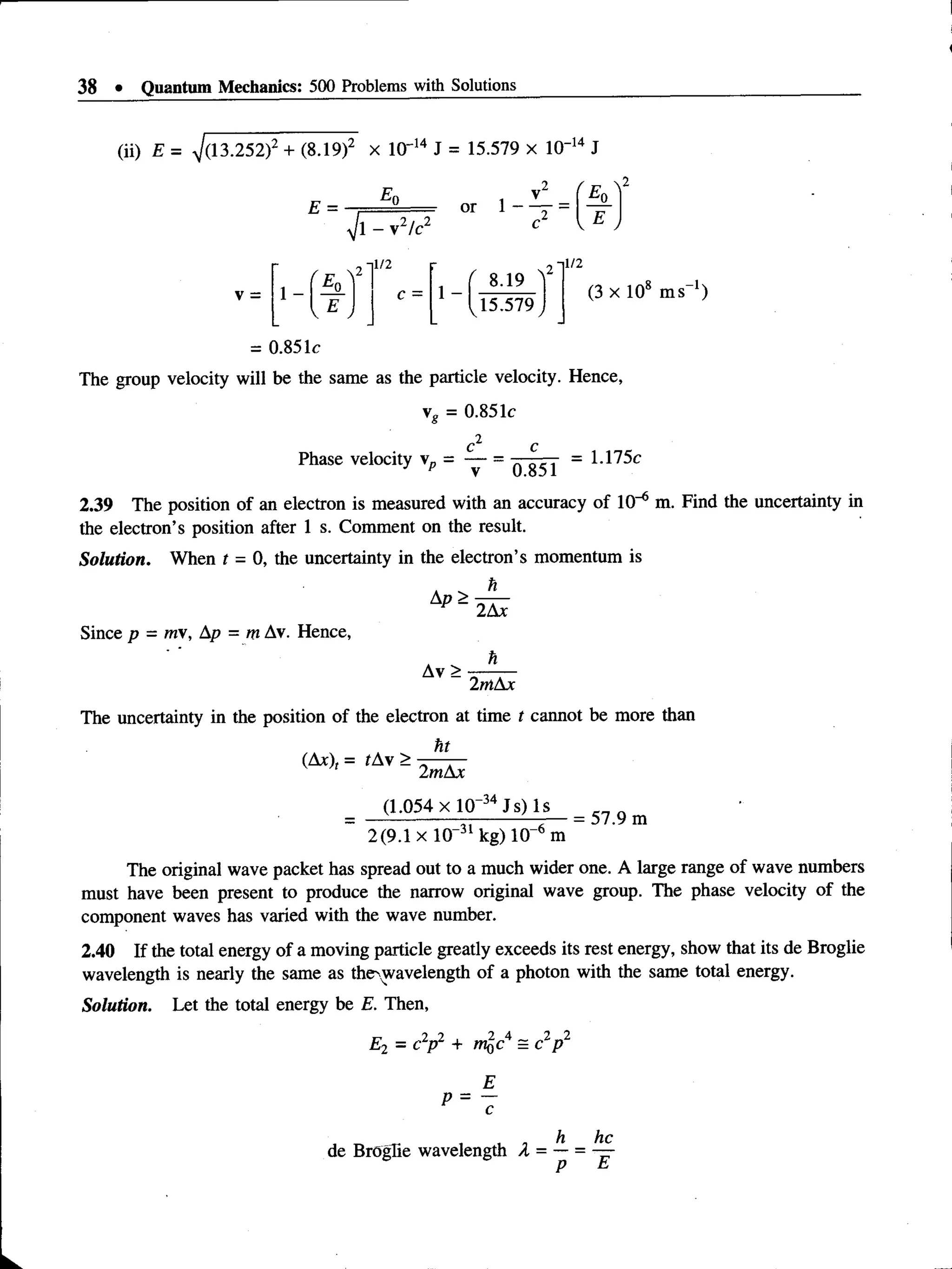38 • Quantum Mechanics: 500 Problems with Solutions
(ii) E = 7(13.252f + (8.19)2 X 10' 14 J = 15.579 x 1(T14 J
E =
V l - v 2/c2
V =
1/2
c =
1/2
1 -
8.19
15.579
(3 x 108 m s-1)
= 0.851c
The group velocity will be the same as the particle velocity. Hence,
vg = 0.851c
Phase velocity v„ = = 1.175c
v 0.851
2.39 The position of an electron is measured with an accuracy of 10-6 m. Find the uncertainty in
the electron’s position after 1 s. Comment on the result.
Solution. When t - 0, the uncertainty in the electron’s momentum is
h
Since p = mv, Ap = m Av. Hence,
Ap >
Av>
2Ax
h
2mAx
The uncertainty in the position of the electron at time t cannot be more than
ht
(Ax), = tAv >
2mAx
(1.054 xlO~34Js) Is
2(9.1 x 10“31 kg) 10-6 m
57.9 m
The original wave packet has spread out to a much wider one. A large range of wave numbers
must have been present to produce the narrow original wave group. The phase velocity of the
component waves has varied with the wave number.
2.40 If the total energy of a moving particle greatly exceeds its rest energy, show that its de Broglie
wavelength is nearly the same as the'wavelength of a photon with the same total energy.
Solution. Let the total energy be E. Then,
E2 = c2p2 + m^c4 = c2p 2
p = 7
h he
de Broglie wavelength X = — = —
 