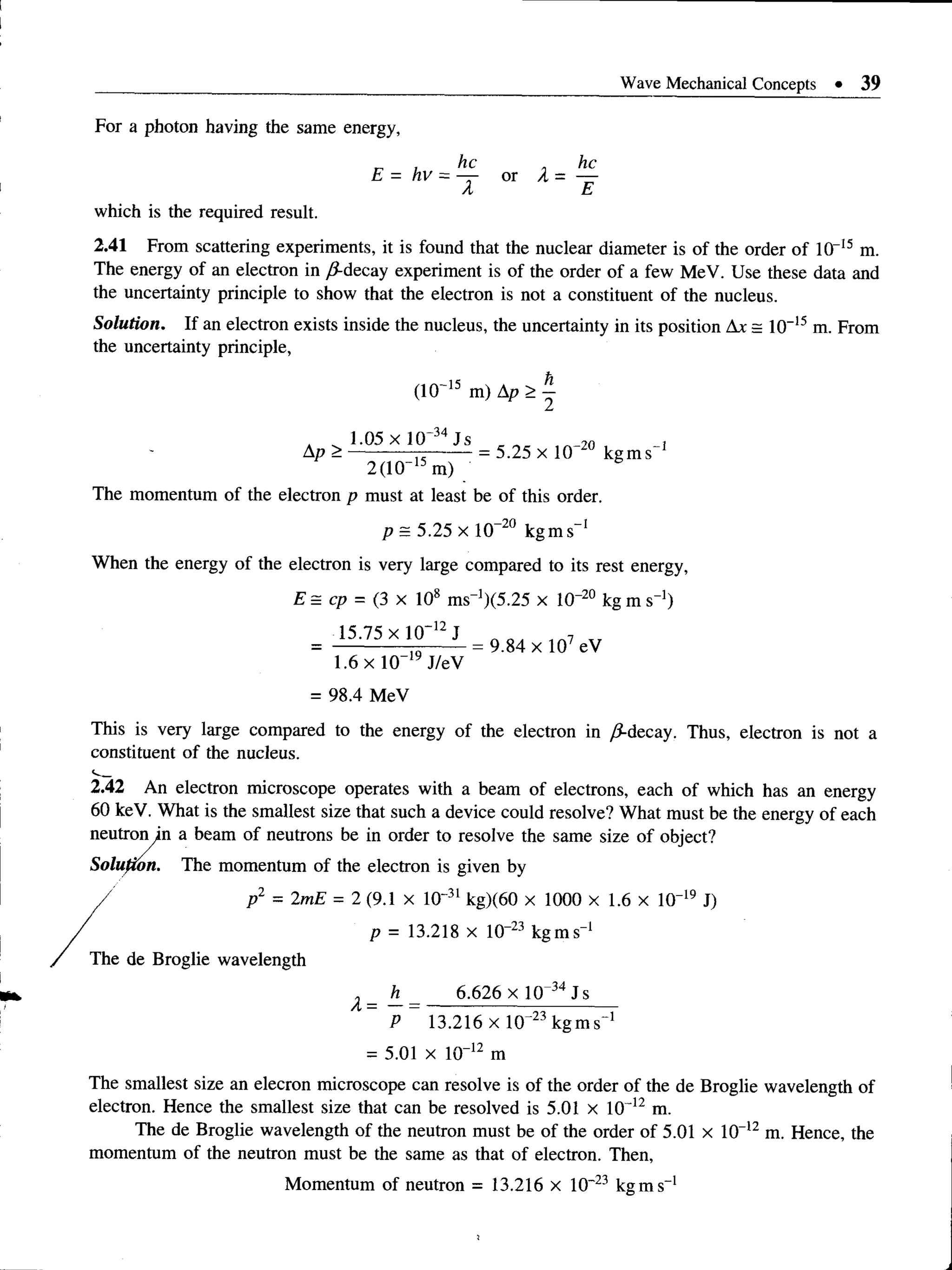 Wave Mechanical Concepts • 39
For a photon having the same energy,
. he
or X = —
E
which is the required result.
2.41 From scattering experiments, it is found that the nuclear diameter is of the order of 10“15 m.
The energy of an electron in yS-decay experiment is of the order of a few MeV. Use these data and
the uncertainty principle to show that the electron is not a constituent of the nucleus.
This is very large compared to the energy of the electron in /9-decay. Thus, electron is not a
constituent of the nucleus.
<
■
__
2.42 An electron microscope operates with a beam of electrons, each of which has an energy
60 keV. What is the smallest size that such a device could resolve? What must be the energy of each
The smallest size an elecron microscope can resolve is of the order of the de Broglie wavelength of
electron. Hence the smallest size that can be resolved is 5.01 X 1 0 12 m.
The de Broglie wavelength of the neutron must be of the order of 5.01 x 10"12 m. Hence, the
momentum of the neutron must be the same as that of electron. Then,
Solution. If an electron exists inside the nucleus, the uncertainty in its position Ax = 10"15m. From
the uncertainty principle,
(10~15 m) Ap > |
The momentum of the electron p must at least be of this order.
p = 5.25 x 10-20 kgms-1
When the energy of the electron is very large compared to its rest energy,
E= cp = (3 x 108 ms_1)(5.25 x 10“20 kg m s-1)
= ------------ rj-------= 9.84 x 107 eV
1.6 x 10"19 J/eV
= 98.4 MeV
Momentum of neutron = 13.216 x 10~23 kg in s_1
 