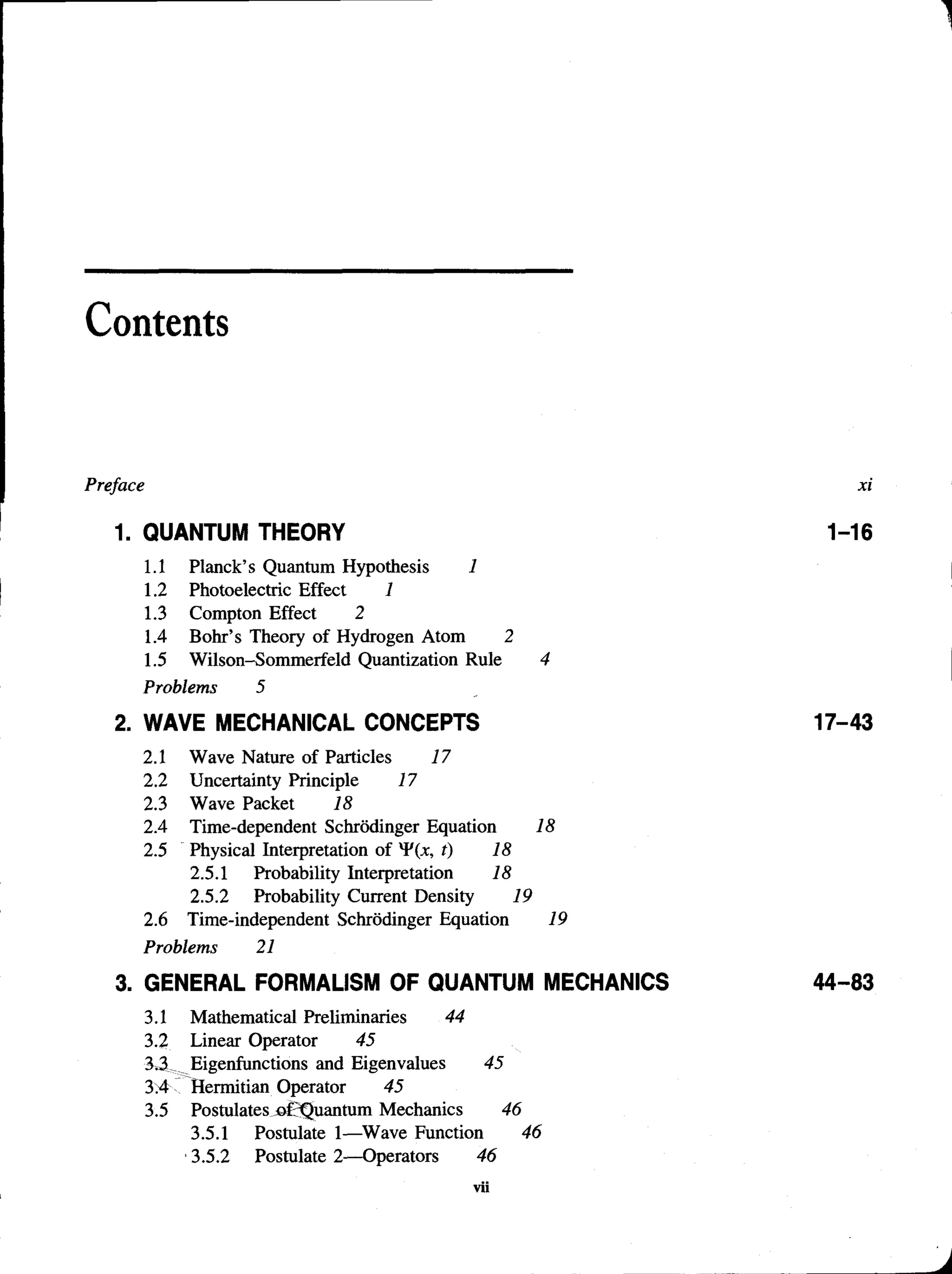 Contents
Preface
1. QUANTUM THEORY
1.1 Planck’s Quantum Hypothesis 1
1.2 Photoelectric Effect 1
1.3 Compton Effect 2
1.4 Bohr’s Theory of Hydrogen Atom 2
1.5 Wilson-Sommerfeld Quantization Rule 4
Problems 5
2. WAVE MECHANICAL CONCEPTS
2.1 Wave Nature of Particles 17
2.2 Uncertainty Principle 17
2.3 Wave Packet 18
2.4 Time-dependent Schrodinger Equation 18
2.5 Physical Interpretation of t) 18
2.5.1 Probability Interpretation 18
2.5.2 Probability Current Density 19
2.6 Time-independent Schrodinger Equation 19
Problems 21
3. GENERAL FORMALISM OF QUANTUM MECHANICS
3.1 Mathematical Preliminaries 44
3.2 Linear Operator 45
3.3 Eigenfunctions and Eigenvalues 45
3>4 Hermitian Operator 45
3.5 Postulatesjof3Quantum Mechanics 46
3.5.1 Postulate 1—Wave Function 46
3.5.2 Postulate 2—Operators 46
 