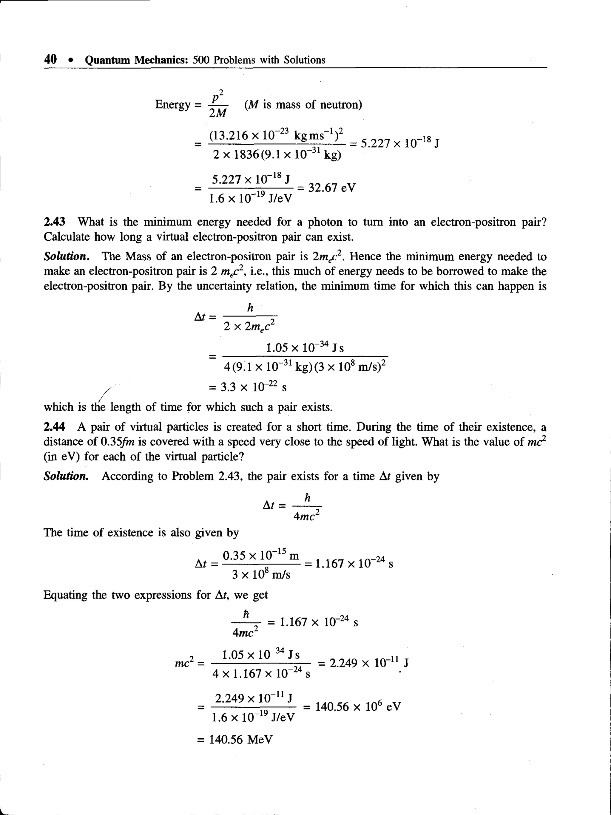 40 • Quantum Mechanics: 500 Problems with Solutions
2
Energy = (M is mass of neutron)
(13.216 x IQ-23 kgms- 1)2 _ 18
2 x 1836(9.1 xlO -31 kg)
5.227 x 10~18J
1.6 x 10"19J/eV
= 32.67 eV
2.43 What is the minimum energy needed for a photon to turn into an electron-positron pair?
Calculate how long a virtual electron-positron pair can exist.
Solution. The Mass of an electron-positron pair is 2mec2. Hence the minimum energy needed to
make an electron-positron pair is 2 m f 1, i.e., this much of energy needs to be borrowed to make the
electron-positron pair. By the uncertainty relation, the minimum time for which this can happen is
h
At
2 x 2m x 2
1.05 x 10“34 Js
4(9.1 x 10~31kg) (3 x 108m/s)2
/ = 3.3 x 10-22 s
which is the length of time for which such a pair exists.
2.44 A pair of virtual particles is created for a short time. During the time of their existence, a
distance of 0.35/m is covered with a speed very close to the speed of light. What is the value of mc2
(in eV) for each of the virtual particle?
Solution. According to Problem 2.43, the pair exists for a time At given by
At =
4mc2
The time of existence is also given by
. 0.35 x 10-15 m t .n_u
At = --------------------= 1.167 x 10 s
3 x 10 m/s
Equating the two expressions for At, we get
h
. = 1.167 x lO' 24 s
4 mc
2 1.05 x 10 34 Js T
me = ---------------------t— = 2.249 x 10 1
1 J
4 x 1.167 X 10 s
2.249 xlO _11J «
= 140.56 x 106 eV
1.6 x 10~19J/eV
= 140.56 MeV
 