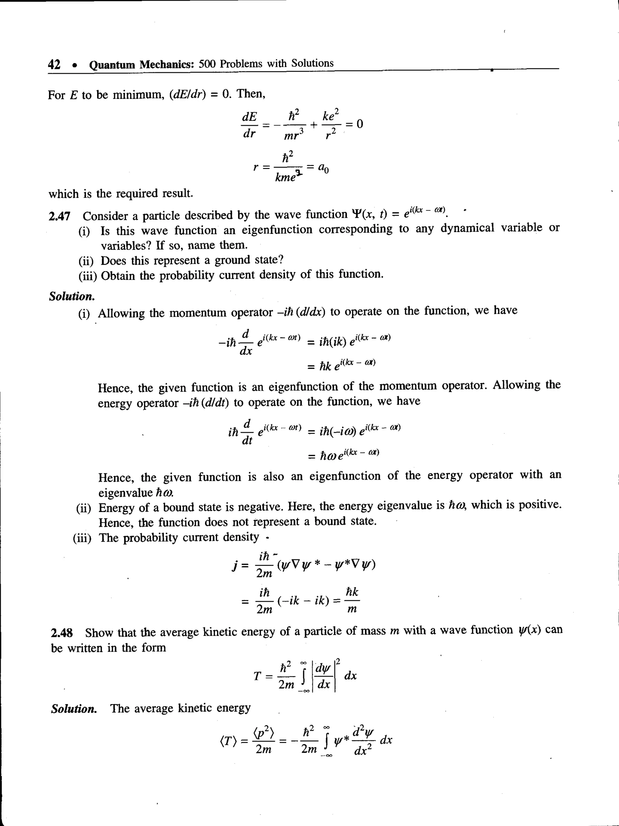 42 • Quantum Mechanics: 500 Problems with Solutions
For E to be minimum, (dE/dr) = 0. Then,
dE__
dr
h2
1
^
1
4
mr3 r2
h2
kme*'
= a0
which is the required result.
2.47 Consider a particle described by the wave function ¥(*, t) = e,(kx~ eot).
(i) Is this wave function an eigenfunction corresponding to any dynamical variable or
variables? If so, name them.
(ii) Does this represent a ground state?
(iii) Obtain the probability current density of this function.
Solution.
(i) Allowing the momentum operator -ih (dJdx) to operate on the function, we have
-ih — ei(kx~ = ih(ik) ei(kx-
dx
= hk ei<
kx- m
Hence, the given function is an eigenfunction of the momentum operator. Allowing the
energy operator -ih (d/dt) to operate on the function, we have
ih — eKkx~m) = ih(-io)) eKkx'
dt
= h(aeKkx- M
)
Hence, the given function is also an eigenfunction of the energy operator with an
eigenvalue ho).
(ii) Energy of a bound state is negative. Here, the energy eigenvalue is ha, which is positive.
Hence, the function does not represent a bound state.
(iii) The probability current density -
ih"
J = 2^ {y/V ¥ * ~ V *V ¥)
2m m
2.48 Show that the average kinetic energy of a particle of mass m with a wave function y/(x) can
be written in the form
h
2
„ K r
T = —
— f
2m J
Solution. The average kinetic energy
dy/ 2
dx
dx
 
