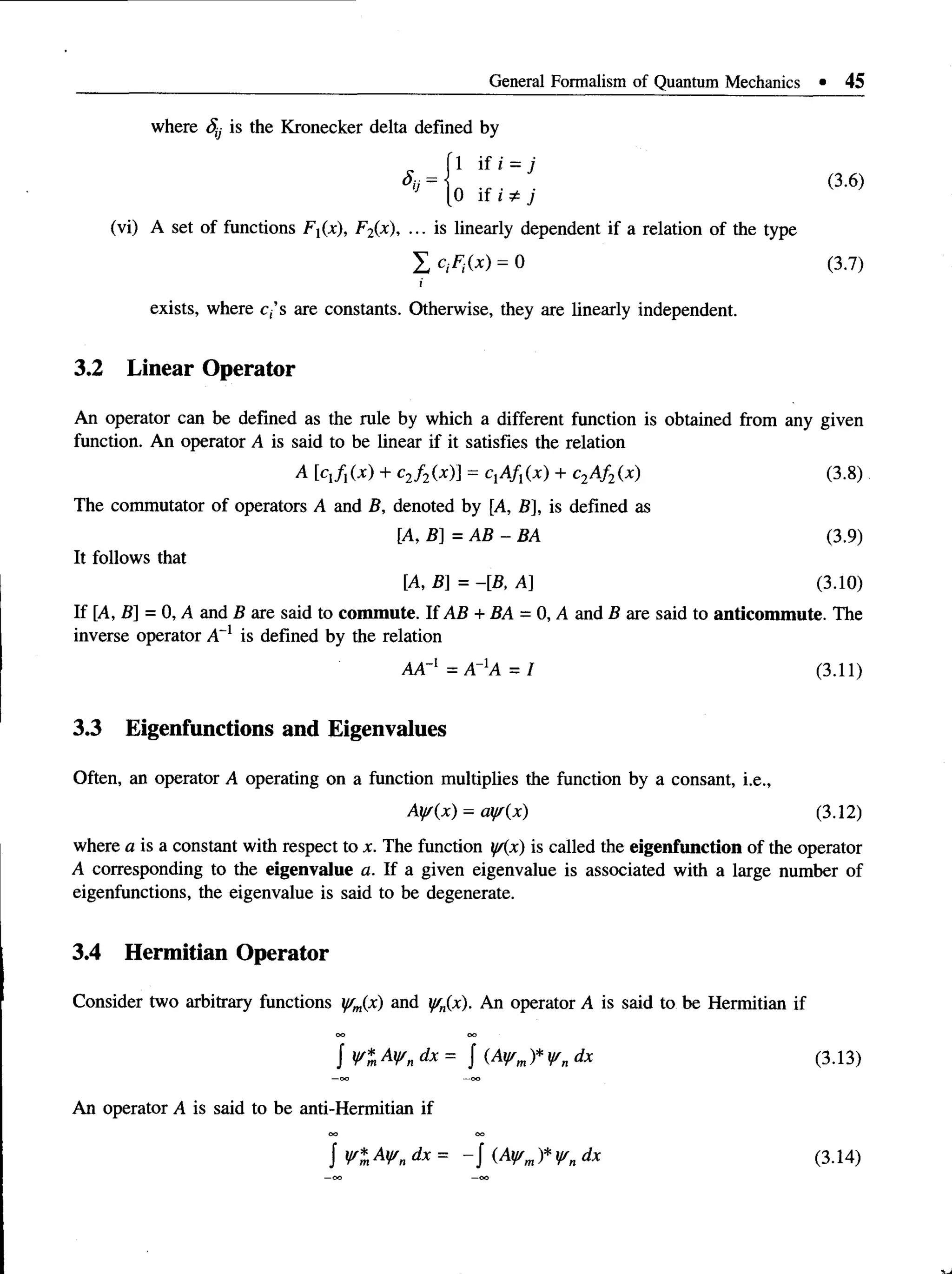 General Formalism of Quantum Mechanics • 45
where Sy is the Kronecker delta defined by
(3.6)
(vi) A set of functions Fx(x), F2(x), ... is linearly dependent if a relation of the type
I crfCx) = 0 (3.7)
exists, where c,’s are constants. Otherwise, they are linearly independent.
3.2 Linear Operator
An operator can be defined as the rule by which a different function is obtained from any given
function. An operator A is said to be linear if it satisfies the relation
A [cJiix) + c2f 2(x)] = CjA/j(x) + c2Af2(x) (3.8)
Thecommutator of operators A and B, denoted by [A, B], is defined as
[A, B] = AB - BA (3.9)
It follows that
[A, B] = -[B, A] (3.10)
If [A, B] = 0, Aand B aresaid to commute. If AB + BA = 0, A and Bare said to anticommute. The
inverse operator A~l is defined by the relation
where a is a constant with respect to x. The function i//(x) is called the eigenfunction of the operator
A corresponding to the eigenvalue a. If a given eigenvalue is associated with a large number of
eigenfunctions, the eigenvalue is said to be degenerate.
3.4 Hermitian Operator
Consider two arbitrary functions jfm(x) and ffn{x). An operator A is said to be Hermitian if
AA"1 = A_1A = I (3.11)
3.3 Eigenfunctions and Eigenvalues
Often, an operator A operating on a function multiplies the function by a consant, i.e.,
Ay/(x) = ca//{x) (3.12)
(3.13)
An operator A is said to be anti-Hermitian if
(3.14)
 