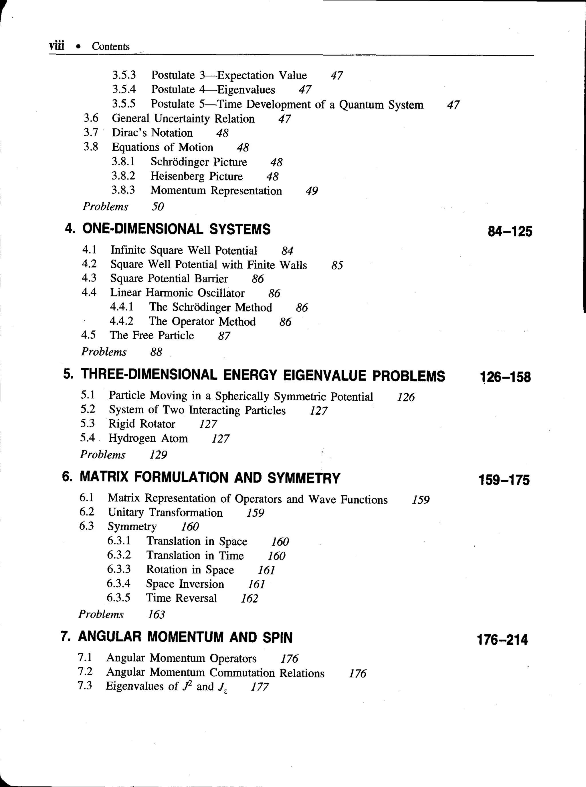 viii • Contents
3.5.3 Postulate 3—Expectation Value 47
3.5.4 Postulate 4— Eigenvalues 47
3.5.5 Postulate 5—Time Development of a Quantum System 47
3.6 General Uncertainty Relation 47
3.7 Dirac’s Notation 48
3.8 Equations of Motion 48
3.8.1 Schrodinger Picture 48
3.8.2 Heisenberg Picture 48
3.8.3 Momentum Representation 49
Problems 50
4. ONE-DIMENSIONAL SYSTEMS 84-125
4.1 Infinite Square Well Potential 84
4.2 Square Well Potential with Finite Walls 85
4.3 Square Potential Barrier 86
4.4 Linear Harmonic Oscillator 86
4.4.1 The Schrodinger Method 86
4.4.2 The Operator Method 86
4.5 The Free Particle 87
Problems 88
5. THREE-DIMENSIONAL ENERGY EIGENVALUE PROBLEMS 126-158
5.1 Particle Moving in a SphericallySymmetric Potential 126
5.2 System of Two InteractingParticles 127
5.3 Rigid Rotator 127
5.4 Hydrogen Atom 127
Problems 129
6. MATRIX FORMULATION AND SYMMETRY 159-175
6.1 Matrix Representation of Operators and Wave Functions 159
6.2 Unitary Transformation 159
6.3 Symmetry 160
6.3.1 Translation in Space 160
6.3.2 Translation in Time 160
6.3.3 Rotation in Space 161
6.3.4 Space Inversion 161
6.3.5 Time Reversal 162
Problems 163
7. ANGULAR MOMENTUM AND SPIN 176-214
7.1 Angular Momentum Operators 176
7.2 Angular Momentum CommutationRelations 176
7.3 Eigenvalues of J2 and J7 177
 
