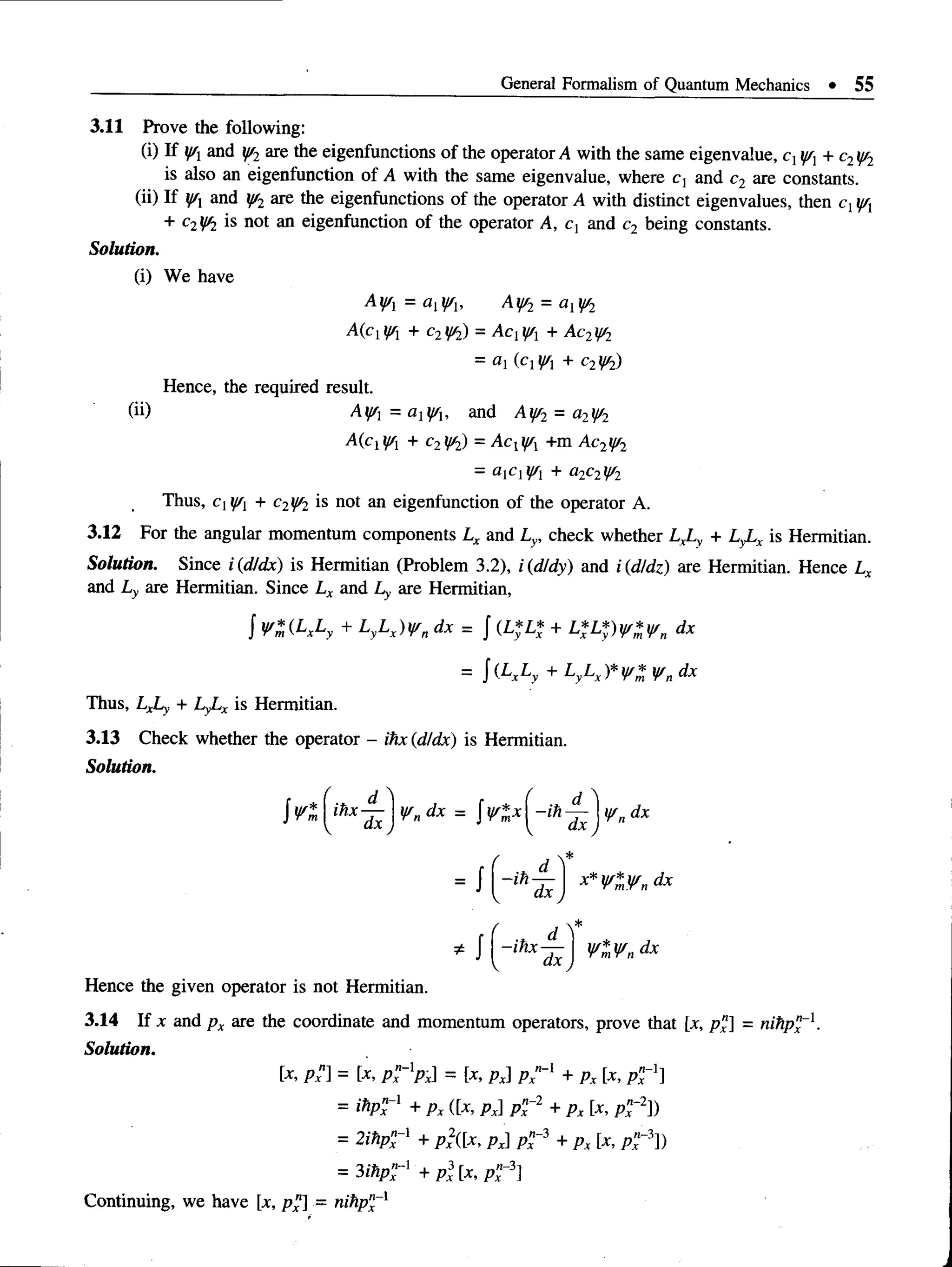 General Formalism of Quantum Mechanics • 55
3.11 Prove the following:
(i) If y/1 and y/2 are the eigenfunctions of the operator A with the same eigenvalue, q y/x+ c2y/2
is also an eigenfunction of A with the same eigenvalue, where c, and c2 are constants.
(ii) If j/x and y/2 are the eigenfunctions of the operator A with distinct eigenvalues, then cxffx
+ c2y/2 is not an eigenfunction of the operator A, ct and c2 being constants.
Solution.
(i) We have
A V = aYb Ay/2 = al y/2
McW + c2t/f2) = Acjj/j + Ac2y/2
= ai (cl¥l + c2y/2)
Hence, the required result.
(ii) Ay/l = a l y/u and Ay/2 = a2y/2
A(c|i//x + c2y/2) = Acxy/x +m Ac2yr2
= + a2c2y/2
Thus, c^y/j + c2f/2 is not an eigenfunction of the operator A.
3.12 For the angular momentum components Lx and Ly, check whether LxLy + LyLx is Hermitian.
Solution. Since i (d/dx) is Hermitian (Problem 3.2), i (d/dy) and i (d/dz) are Hermitian. Hence Lx
and Ly are Hermitian. Since Lx and Ly are Hermitian,
J Vm (LxLy + LyLx)V n dx = J (L*L* + L*L*)y/*y/n dx
= j ( LxLy + LyLx)*V%V„dx
Thus, LxLy + LyLx is Hermitian.
3.13 Check whether the operator - ihx (d/dx) is Hermitian.
Solution.
Hence the givenoperator isnot Hermitian.
3.14 If x and p x are the coordinate and momentum operators, prove that [x, p x ] = n ih p x ~l .
Solution.
[x, px ] = [x, px~lpx = [x, px] px"-[ + px [X, pn
x-ll
= ihp?-1 + px ([x, px] p n~2 + px [x, p n
f 2)
= 2 ih p " ~ l + p x
2([x, p x p " - 3 + p x [x,
= 3 ihpZ ”1 + p 3 [x, p ”~3]
Continuing, we have [*, p x ] = n ih p x~x
 